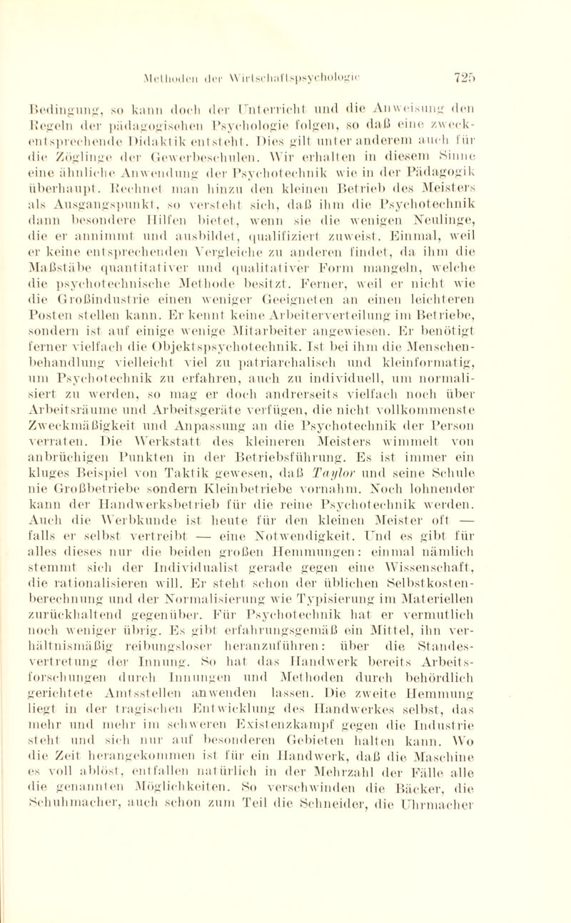 Bedingung, so kann doch der Unterricht und die Anweisung den Hegeln der pädagogischen Psychologie folgen, so daß eine zweck¬ entsprechende Didakt ik entsteht. Dies gilt unter anderem auch für die Zöglinge der Gewerbeschulen. Wir erhalten in diesem Sinne eine ähnliche Anwendung der Psychoteclmik wie in der Pädagogik überhaupt. Rechnet man hinzu den kleinen Betrieb des Meisters als Ausgangspunkt, so versteht sich, daß ihm die Psychotechnik dann besondere Hilfen bietet, wenn sie die wenigen Neulinge, die er annimmt und ausbildet, qualifiziert zuweist. Einmal, weil er keine entsprechenden Vergleiche zu anderen findet, da ihm die Maßstäbe quantitativer und qualitativer Form mangeln, welche die psyehotechnische Methode besitzt. Ferner, weil er nicht wie die Großindustrie einen weniger Geeigneten an einen leichteren Posten stellen kann. Erkennt keine Arbeiterverteilung im Betriebe, sondern ist auf einige wenige Mitarbeiter angewiesen. Er benötigt ferner vielfach die Objektspsychotechnik. Ist bei ihm die Menschen - behandlung vielleicht viel zu patriarchalisch und kleinformatig, um Psychotechnik zu erfahren, auch zu individuell, um normali¬ siert zu werden, so mag er doch andrerseits vielfach noch über Arbeitsräume und Arbeitsgeräte verfügen, die nicht vollkommenste Zweckmäßigkeit und Anpassung an die Psychotechnik der Person verraten. Die Werkstatt des kleineren Meisters wimmelt von anbrüchigen Punkten in der Betriebsführung. Es ist immer ein kluges Beispiel von Taktik gewesen, daß Taylor und seine Schule nie Großbetriebe sondern Kleinbetriebe vornahm. Noch lohnender kann der Handwerksbetrieb für die reine Psychotechnik werden. Auch die Werbkunde ist heute für den kleinen Meister oft — falls er selbst vertreibt — eine Notwendigkeit. Und es gibt für alles dieses nur die beiden großen Hemmungen: einmal nämlich stemmt sich der Individualist gerade gegen eine Wissenschaft, die rationalisieren will. Er steht schon der üblichen Selbstkosten¬ berechnung und der Normalisierung wie Typisierung im Materiellen zurückhaltend gegenüber. Für Psychotechnik hat er vermutlich noch weniger übrig. Es gibt erfahrungsgemäß ein Mittel, ihn ver¬ hältnismäßig reibungsloser heranzuführen: über die Standes¬ vertretung der Innung. So hat das Handwerk bereits Arbeits¬ forschungen durch Innungen und Methoden durch behördlich gerichtete Amtsstellen an wenden lassen. Die zweite Hemmung liegt in der tragischen Entwicklung des Handwerkes selbst, das mehr und mehr im schweren Existenzkampf gegen die Industrie steht und sich nur auf besonderen Gebieten halten kann. Wo die Zeit herangekommen ist für ein Handwerk, daß die Maschine es voll ablöst, entfallen natürlich in der Mehrzahl der Fälle alle die genannten Möglichkeiten. So verschwinden die Bäcker, die Schuhmacher, auch schon zum Teil die Schneider, die Uhrmacher