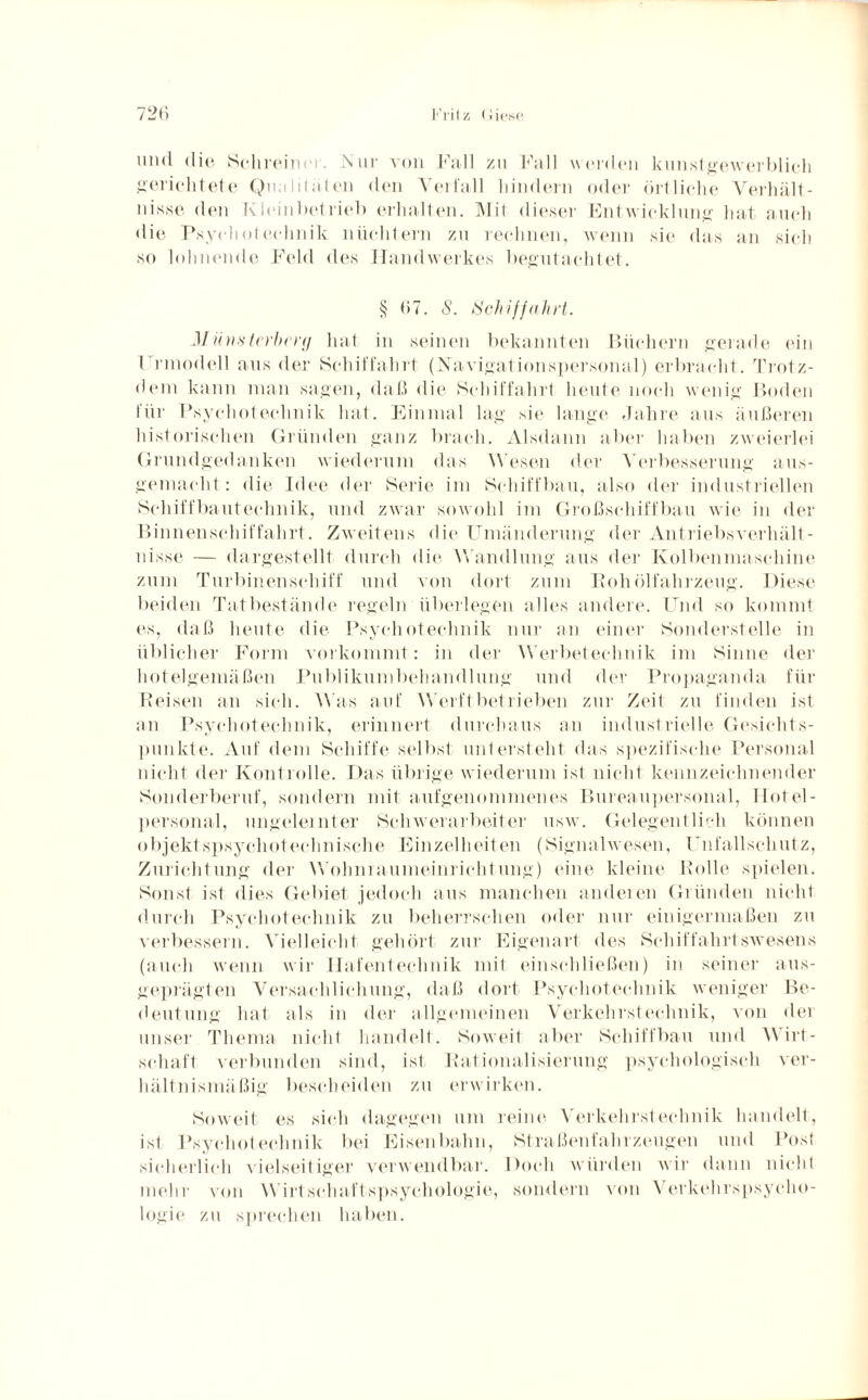 und die Schrein Nur von Fall zu Fall werden kunstgewerblich gerichtete Qnuliloten den Verfall hindern oder örtliche Verhält¬ nisse den Kleinbetrieb erhalten. ]\Iit dieser Entwicklung hat auch die Pxychoteehnik nüchtern zu rechnen, wenn sie das an sich so lohnende Feld des Handwerkes begutachtet. § 67. S. Schiffahrt. 31 iinsterbery hat in seinen bekannten Büchern gerade ein Frinodell aus der Schiffahrt (Navigationspersonal) erbracht. Trotz¬ dem kann man sagen, daß die Schiffahrt heute noch wenig Boden für Pxychoteehnik hat. Einmal lag sie lange Jahre aus äußeren historischen Gründen ganz brach. Alsdann aber haben zweierlei Grundgedanken wiederum das Wesen der Verbesserung aus¬ gemacht : die Idee der Serie im Schiffbau, also der industriellen Schiffbautechnik, und zwar sowohl im Großschiffbau wie in der Binnenschiffahrt. Zweitens die Umänderung der Antriebsverhält¬ nisse — dargestellt durch die Wandlung aus der Kolbenmaschine zum Turbinenschiff und von dort zum Roh Ölfahrzeug. Diese beiden Tatbestände regeln überlegen alles andere. Und so kommt es, daß heute die Pxychoteehnik nur an einer Sonderstelle in üblicher Form vorkommt: in der Werbetechnik im Sinne der hotelgemäßen Publikumbehandlung und der Propaganda für Reisen an sich. Was auf Werft betrieben zur Zeit zu finden ist an Pxychoteehnik, erinnert durchaus an industrielle Gesichts¬ punkte. Auf dem Schiffe selbst untersteht das spezifische Personal nicht der Kontrolle. Das übrige wiederum ist nicht kennzeichnender Sonderberuf, sondern mit aufgenommenes Bureaupersonal, Hotel¬ personal, ungelernter Schwerarbeiter usw. Gelegentlich können objektspsychoteclmische Einzelheiten (Signalwesen, Unfallschutz, Zurichtung der Wohniaumeinrichtung) eine kleine Rolle spielen. Sonst ist dies Gebiet jedoch aus manchen anderen Gründen nicht durch Pxychoteehnik zu beherrschen oder nur einigermaßen zu verbessern. Vielleicht gehört zur Eigenart des Schiffahrtswesens (auch wenn wir Hafentechnik mit einschließen) in seiner aus¬ geprägten Versachlichung, daß dort Psychoteelrnik weniger Be¬ deutung hat als in der allgemeinen Verkehrstechnik, von der unser Thema nicht handelt. Soweit aber Schiffbau und Wirt¬ schaft verbunden sind, ist Rationalisierung psychologisch ver¬ hältnismäßig bescheiden zu erwirken. Soweit es sich dagegen um reine Verkehrstechnik handelt, ist Psychoteelrnik bei Eisenbahn, Straßenfahrzeugen und Post sicherlich vielseitiger verwendbar. Doch würden wir dann nicht mehr von Wirtschaftspsychologie, sondern von Verkehrspsycho¬ logie zu sprechen haben.