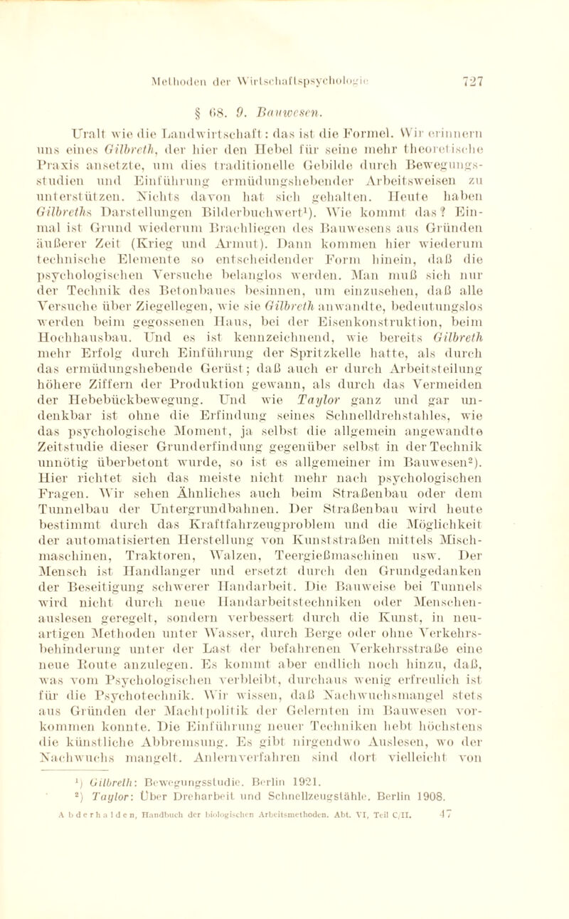 § (>8. 0. Bauwesen. Uralt wie die Landwirtschaft: das ist die Formel. Wir erinnern uns eines Gilbreth, der hier den Hebel für seine mehr theoretische Praxis ansetzte, um dies traditionelle Gebilde durch Bewegungs¬ studien und Einführung ermüdungsliebender Arbeitsweisen zu unterstützen. Nichts davon hat sich gehalten. Heute haben Gilbreths Darstellungen Bilderbuchwert1). Wie kommt das? Ein¬ mal ist Grund wiederum Brachliegen des Bauwesens aus Gründen äußerer Zeit (Krieg und Armut). Dann kommen hier wiederum technische Elemente so entscheidender Form hinein, daß die psychologischen Versuche belanglos werden. Man muß sich nur der Technik des Betonbaues besinnen, um einzusehen, daß alle Versuche über Ziegellegen, wie sie Gilbreth anwandte, bedeutungslos werden beim gegossenen Haus, bei der Eisenkonstruktion, beim Hochhausbau. Und es ist kennzeichnend, wie bereits Gilbreth mehr Erfolg durch Einführung der Spritzkelle hatte, als durch das ermüdungshebende Gerüst; daß auch er durch Arbeitsteilung höhere Ziffern der Produktion gewann, als durch das Vermeiden der Hebebückbewegung. Und wie Taylor ganz und gar un¬ denkbar ist ohne die Erfindung seines Schnelldrehstahles, wie das psychologische Moment, ja selbst die allgemein angewandte Zeitstudie dieser Grunderfindung gegenüber selbst in der Technik unnötig überbetont wurde, so ist es allgemeiner im Bauwesen2). Hier richtet sich das meiste nicht mehr nach psychologischen Fragen. Wir sehen Ähnliches auch beim Straßenbau oder dem Tunnelbau der Untergrundbahnen. Der Straßenbau wird heute bestimmt durch das Kraftfahrzeugproblem und die Möglichkeit der automatisierten Herstellung von Kunststraßen mittels Misch¬ maschinen, Traktoren, Walzen, Teergießmaschinen usw. Der Mensch ist Handlanger und ersetzt durch den Grundgedanken der Beseitigung schwerer Handarbeit. Die Bauweise bei Tunnels wird nicht durch neue Handarbeitstechniken oder Menschen¬ auslesen geregelt, sondern verbessert durch die Kunst, in neu¬ artigen Methoden unter Wasser, durch Berge oder ohne Verkehrs¬ behinderung unter der Last der befahrenen Verkehrsstraße eine neue Route anzulegen. Es kommt aber endlich noch hinzu, daß, was vom Psychologischen verbleibt, durchaus wenig erfreulich ist für die Psychotechnik. Wir wissen, daß Nachwuchsmangel stets aus Gründen der Machtpolifik der Gelernten im Bauwesen Vor¬ kommen konnte. Die Einführung neuer Techniken hebt höchstens die künstliche Abbremsung. Es gibt nirgendwo Auslesen, wo der Nachwuchs mangelt. Anlernverfahren sind dort vielleicht von x) Gilbreth: Bewegungsstudie. Berlin 1921. 2) Taylor: Über Dreharbeit und Schnellzeugstähle. Berlin 1908. 47 A bderhalden, Handbuch der biologischen Arbeitsmethoden. Abt. VI, Teil C/II.