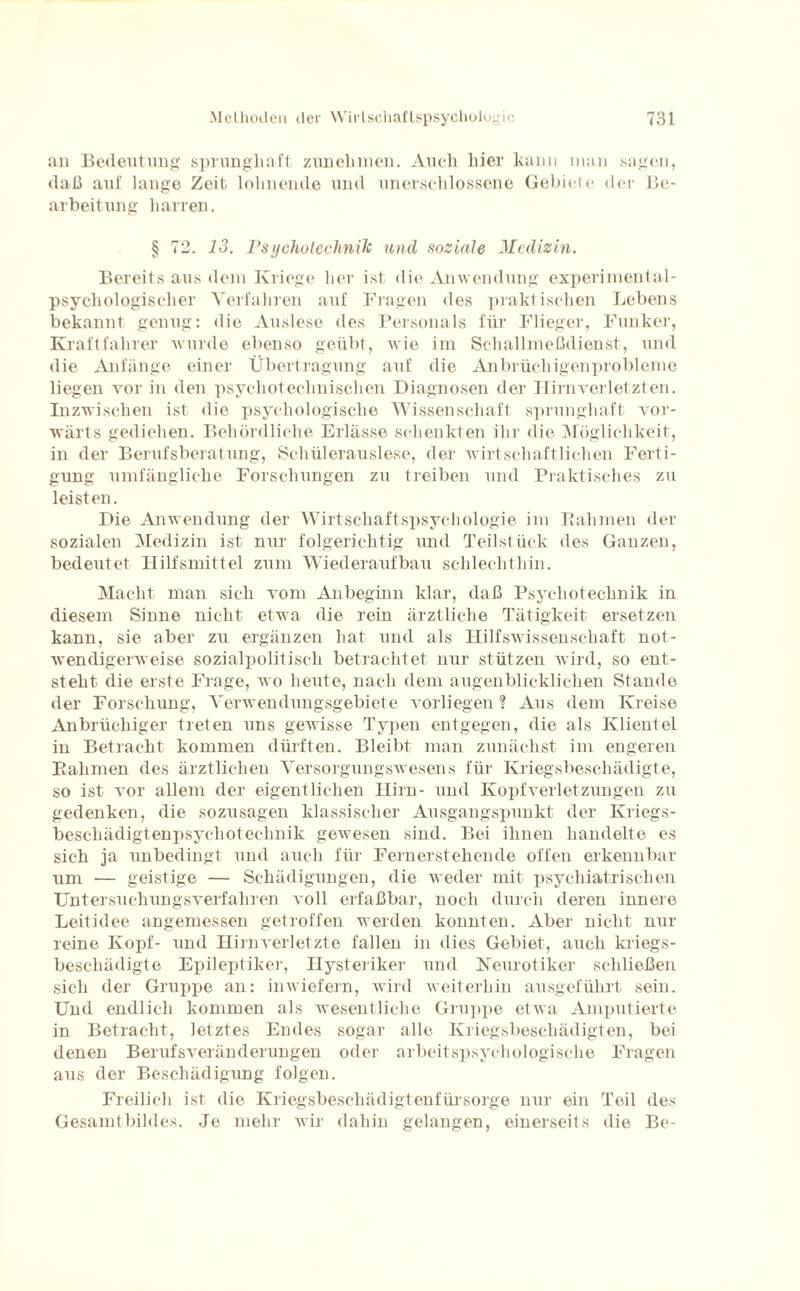 an Bedeutung sprunghaft znnehmen. Auch hier kann man sagen, daß auf lange Zeit lohnende und unerschlossene Gebiete der Be¬ arbeitung harren. § 72. 13. Psychotechnik und soziale Medizin. Bereits aus dem Kriege her ist die Anwendung experimental- psychologischer Verfahren auf Fragen des praktischen Lebens bekannt genug: die Auslese des Personals für Flieger, Funker, Kraftfahrer wurde ebenso geübt, wie im Schallmeßdienst, und die Anfänge einer Übertragung auf die Anbrüchigenprobleme liegen vor in den psychotechnischen Diagnosen der Hirn verletzten. Inzwischen ist die psychologische Wissenschaft sprunghaft vor¬ wärts gediehen. Behördliche Erlässe schenkten ihr die Möglichkeit, in der Berufsberatung, Schülerauslese, der wirtschaftlichen Ferti¬ gung umfängliche Forschungen zu treiben und Praktisches zu leisten. Die Anwendung der Wirtschaftspsychologie im Rahmen der sozialen Medizin ist nur folgerichtig und Teilstück des Ganzen, bedeutet Hilfsmittel zum Wiederaufbau schlechthin. Macht man sich vom Anbeginn klar, daß Psychotechnik in diesem Sinne nicht etwa die rein ärztliche Tätigkeit ersetzen kann, sie aber zu ergänzen hat und als Hilfswissenschaft not¬ wendigerweise sozialpolitisch betrachtet nur stützen wird, so ent¬ steht die erste Frage, wo heute, nach dem augenblicklichen Stande der Forschung, Verwendungsgebiete vorliegen % Aus dem Kreise Anbrüchiger treten uns gewisse Typen entgegen, die als Klientel in Betracht kommen dürften. Bleibt man zunächst im engeren Rahmen des ärztlichen Versorgungswesens für Kriegsbeschädigte, so ist vor allem der eigentlichen Hirn- und Kopfverletzungen zu gedenken, die sozusagen klassischer Ausgangspunkt der Kriegs- beschädigtenpsychotechnik gewesen sind. Bei ihnen handelte es sich ja unbedingt und auch für Fernerstehende offen erkennbar um — geistige — Schädigungen, die weder mit psychiatrischen Untersuchungsverfaliren voll erfaßbar, noch durch deren innere Leilidee angemessen getroffen werden konnten. Aber nicht nur reine Kopf- und Hirn verletzte fallen in dies Gebiet, auch kriegs- beschädigte Epileptiker, Hysteriker und Neurotiker schließen sich der Gruppe an: inwiefern, wird weiterhin ausgeführt sein. Und endlich kommen als wesentliche Gruppe etwa Amputierte in Betracht, letztes Endes sogar alle Kriegsbeschädigten, bei denen Berufsveränderungen oder arbeitspsychologische Fragen aus der Beschädigung folgen. Freilich ist die Kriegsbeschädigtenfürsorge nur ein Teil des Gesamtbildes. Je mehr wir dahin gelangen, einerseits die Be-