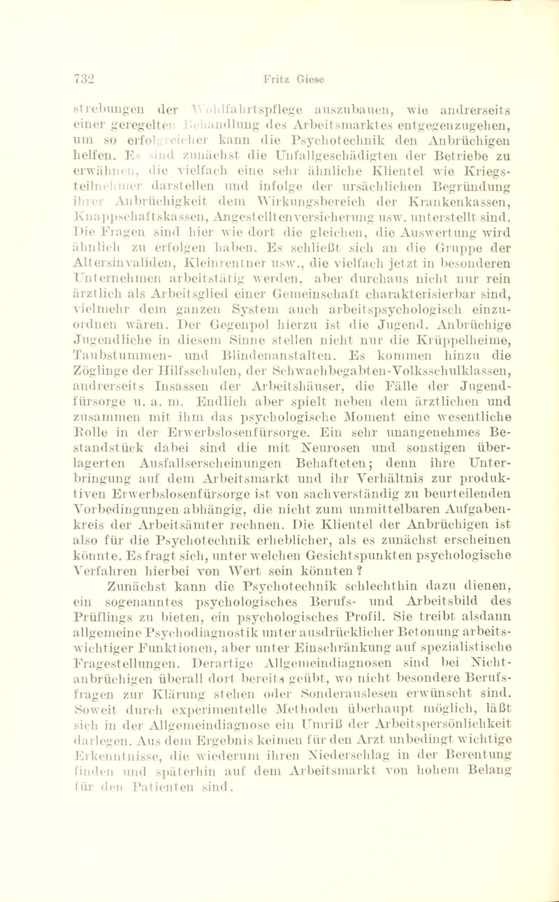 Strebungen der Wohlfahrtspflege auszubauen, wie andrerseits einer geregelten Behandlung des Arbeitsmarktes entgegenzugehen, um so erfolgreicher kann die Psyckoteclmik den Anbrüchigen helfen. E^ sind zunächst die Unfallgeschädigten der Betriebe zu erwähnen, die vielfach eine sehr ähnliche Klientel wie Kriegs¬ teilnehmer darstellen und infolge der ursächlichen Begründung ihrer Anbrüchigkeit dem Wirkungsbereich der Krankenkassen, Knappschaftskassen, Angestellten Versicherung usw. unterstellt sind. Die Eiagen sind hier wie dort die gleichen, die Auswertung wird ähnlich zu erfolgen haben. Es schließt sich an die Gruppe der Altersinvaliden, Kleinrentner usw., die vielfach jetzt in besonderen Unternehmen arbeitstätig werden, aber durchaus nicht nur rein ärztlich als Arbeitsglied einer Gemeinschaft charakterisierbar sind, vielmehr dem ganzen System auch arbeitspsychologisch einzu¬ ordnen wären. Der Gegenpol hierzu ist die Jugend. Anbrüchige Jugendliche in diesem Sinne stellen nicht nur die Krüppelheime, Taubstummen- und Blindenanstalten. Es kommen hinzu die Zöglinge der Hilfsschulen, der Sch wach begabten-Yolksschulklassen, andrerseits Insassen der Arbeitshäuser, die Fälle der Jugend¬ fürsorge u. a. m. Endlich aber spielt neben dem ärztlichen und zusammen mit ihm das psychologische Moment eine wesentliche Bolle in der Erwerbslosenfürsorge. Ein sehr unangenehmes Be¬ standstück dabei sind die mit Neurosen und sonstigen über¬ lagerten Ausfallserscheinungen Behafteten; denn ihre Unter¬ bringung auf dem Arbeitsmarkt und ihr Verhältnis zur produk¬ tiven Erwerbslosenfürsorge ist von sachverständig zu beurteilenden Vorbedingungen abhängig, die nicht zum unmittelbaren Aufgaben¬ kreis der Arbeitsämter rechnen. Die Klientel der Anbrüchigen ist also für die Psychotechnik erheblicher, als es zunächst erscheinen könnte. Es fragt sich, unter welchen Gesichtspunkten psychologische Verfahren hierbei von Wert sein könnten ? Zunächst kann die Psychotechnik schlechthin dazu dienen, ein sogenanntes psychologisches Berufs- und Arbeitsbild des Prüflings zu bieten, ein psychologisches Profil. Sie treibt alsdann allgemeine Psychodiagnostik unter ausdrücklicher Betonung arbeits¬ wichtiger Funktionen, aber unter Einschränkung auf spezialistische Fragestellungen. Derartige Allgemeindiagnosen sind bei Nicht¬ anbrüchigen überall dort bereits geübt, wo nicht besondere Berufs¬ fragen zur Klärung stehen oder Sonderauslesen erwünscht sind. Soweit durch experimentelle Methoden überhaupt möglich, läßt sich in der Allgemeindiagnose ein Umriß der Arbeitspersönlichkeit darlegen. Aus dem Ergebnis keimen für den Arzt unbedingt wichtige Erkenntnisse, die wiederum ihren Niederschlag in der Berentung finden und späterhin auf dem Arbeitsmarkt von hohem Belang für den Patienten sind.