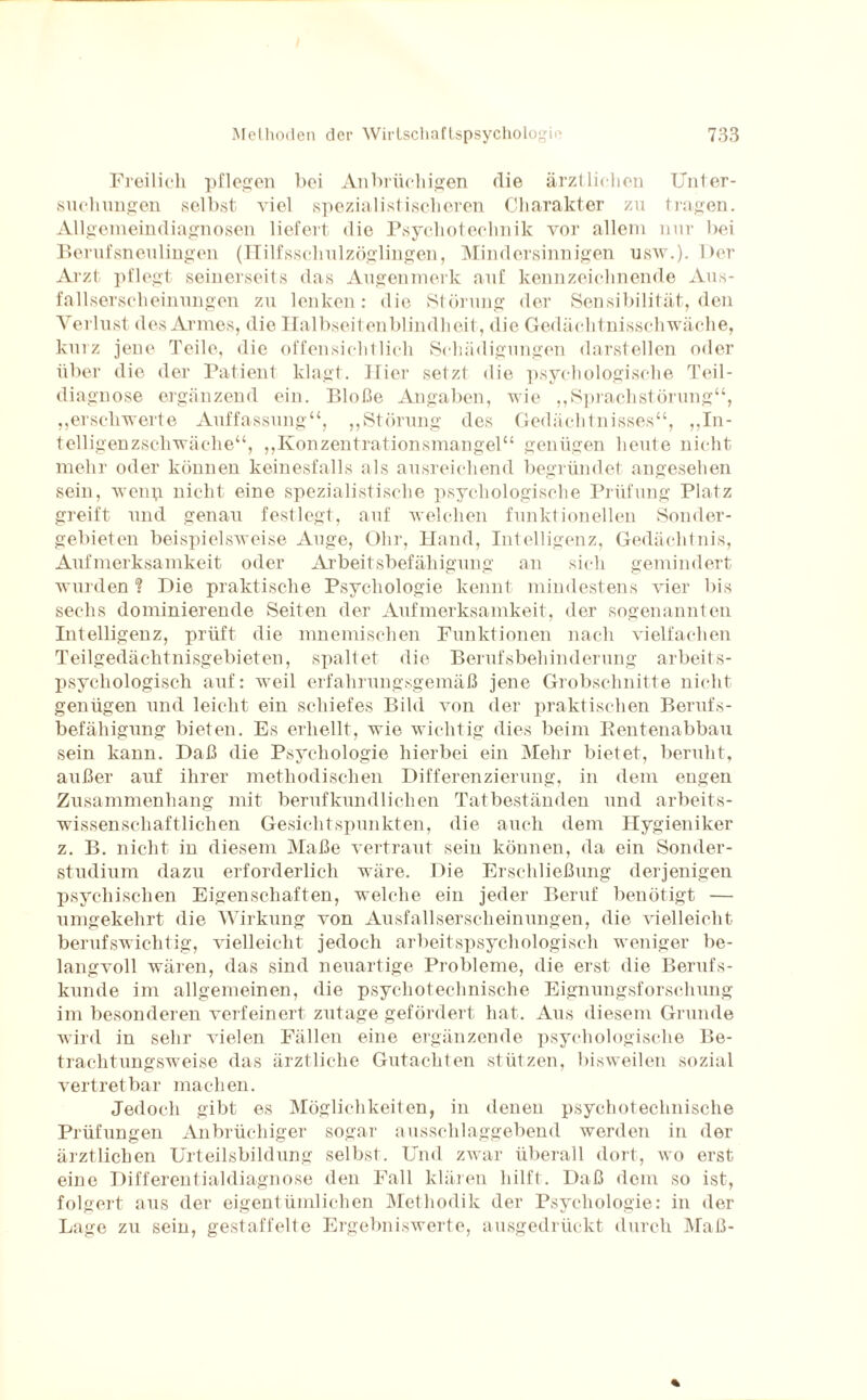 Freilich pflegen bei Anbrüchigen die ärztlichen Unter¬ suchungen selbst viel spezialistischeren Charakter zu tragen. Allgemeindiagnosen liefert die Psycliotechnik vor allem nur bei Berufsneulingen (Hilfsschulzöglingen, Mindersinnigen usw.). Der Arzt pflegt seinerseits das Augenmerk auf kennzeichnende Aus¬ fallserscheinungen zu lenken: die Störung der Sensibilität, den Verlust des Armes, die Halbseitenblindlieit, die Gedächtnisschwäche, kurz jene Teile, die offensichtlich Schädigungen darstellen oder über die der Patient klagt. Hier setzt die psychologische Teil¬ diagnose ergänzend ein. Bloße Angaben, wie „Sprachstörung“, „erschwerte Auffassung“, „Störung des Gedächtnisses“, „In¬ telligenzschwäche“, „Konzentrationsmangel“ genügen heute nicht mehr oder können keinesfalls als ausreichend begründet angesehen sein, wenp nicht eine spezialistische psychologische Prüfung Platz greift und genau festlegt, auf welchen funktionellen Sonder¬ gebieten beispielsweise Auge, Ohr, Hand, Intelligenz, Gedächtnis, Aufmerksamkeit oder Arbeitsbefähigung an sich gemindert wurden ? Die praktische Psychologie kennt mindestens vier bis sechs dominierende Seiten der Aufmerksamkeit, der sogenannten Intelligenz, prüft die mnemischen Funktionen nach vielfachen Teilgedächtnisgebieten, spaltet die Berufsbehinderung arbeits¬ psychologisch auf: weil erfahrungsgemäß jene Grobschnitte nicht genügen und leicht ein schiefes Bild von der praktischen Berufs¬ befähigung bieten. Es erhellt, wie wichtig dies beim Rentenabbau sein kann. Daß die Psychologie hierbei ein Mehr bietet, beruht, außer auf ihrer methodischen Differenzierung, in dem engen Zusammenhang mit berufkundlichen Tatbeständen und arbeits¬ wissenschaftlichen Gesichtspunkten, die auch dem Hygieniker z. B. nicht in diesem Maße vertraut sein können, da ein Sonder¬ studium dazu erforderlich wäre. Die Erschließung derjenigen psychischen Eigenschaften, welche ein jeder Beruf benötigt — umgekehrt die Wirkung von Ausfallserscheinungen, die vielleicht berufswichtig, vielleicht jedoch arbeitspsychologisch weniger be¬ langvoll wären, das sind neuartige Probleme, die erst die Berufs¬ kunde im allgemeinen, die psychotechnische Eignungsforschung im besonderen verfeinert zutage gefördert hat. Aus diesem Grunde wird in sehr vielen Fällen eine ergänzende psychologische Be¬ trachtungsweise das ärztliche Gutachten stützen, bisweilen sozial vertretbar machen. Jedoch gibt es Möglichkeiten, in denen psychotechnische Prüfungen Anbrüchiger sogar ausschlaggebend werden in der ärztlichen Urteilsbildung selbst. Und zwar überall dort, wo erst eine Differentialdiagnose den Fall klären hilft. Daß dem so ist, folgert aus der eigentümlichen Methodik der Psychologie: in der Lage zu sein, gestaffelte Ergebniswerte, ausgedrückt durch Maß-