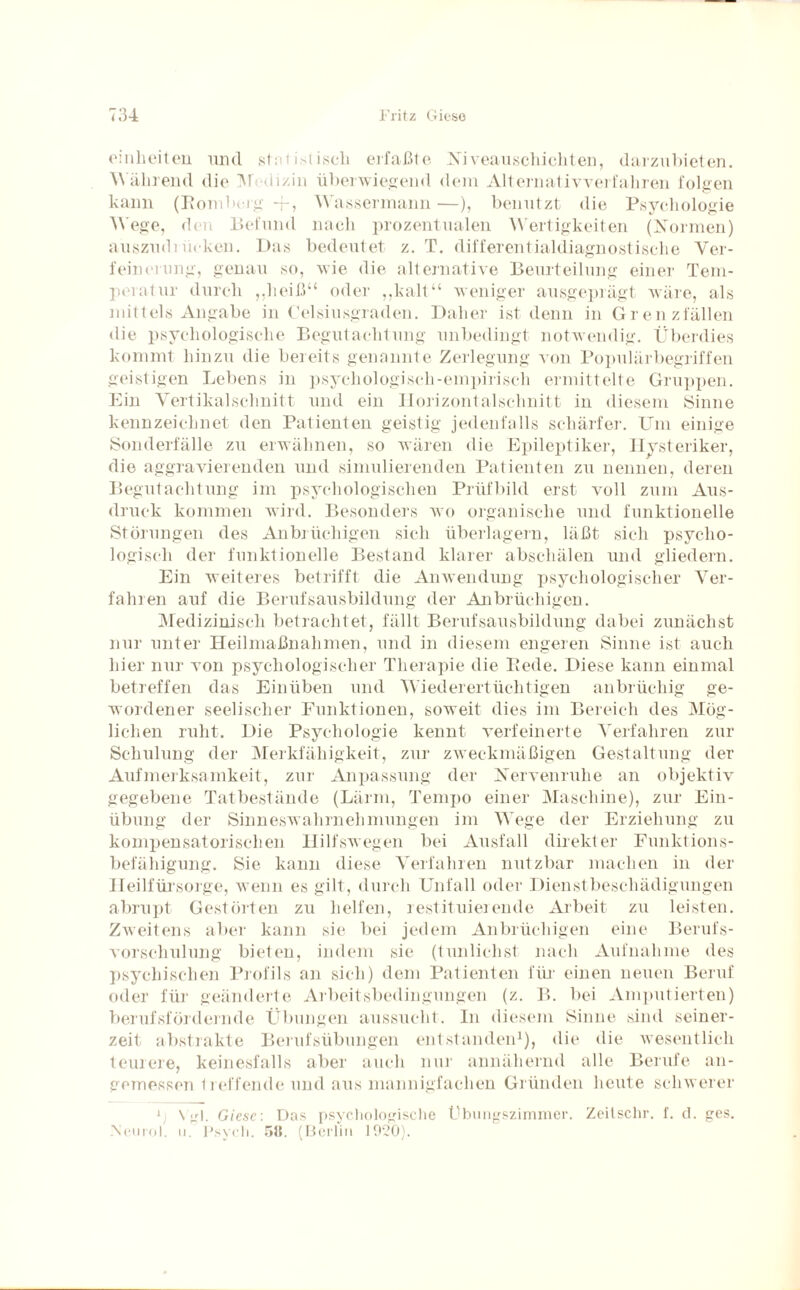einheiten und statistisch erfaßte Xiveauschichten, darzubieten. Während die Medizin überwiegend dem Alternativverfahren folgen kann (Romberg -i-, Wassermann —), benutzt die Psychologie Wege, den Befund nach prozentualen Wertigkeiten (Normen) auszudrücken. Das bedeutet z. T. differentialdiagnostische Ver¬ feinerung, genau so, wie die alternative Beurteilung einer Tem¬ peratur durch „heiß“ oder „kalt“ weniger ausgeprägt wäre, als mittels Angabe in Celsiusgraden. Daher ist denn in Grenzfällen die psychologische Begutachtung unbedingt notwendig. Überdies kommt hinzu die bereits genannte Zerlegung von Populärbegriffen geistigen Lebens in psychologisch-empirisch ermittelte Gruppen. Ein Vertikalschnitt und ein Horizontalschnitt in diesem Sinne kennzeichnet den Patienten geistig jedenfalls schärfer. Um einige Sonderfälle zu erwähnen, so wären die Epileptiker, Hysteriker, die aggravierenden und simulierenden Patienten zu nennen, deren Begutachtung im psychologischen Prüfbild erst voll zum Aus¬ druck kommen wird. Besonders wo organische und funktionelle Störungen des Anbrüchigen sich überlagern, läßt sich psycho¬ logisch der funktionelle Bestand klarer abschälen und gliedern. Ein weiteres betrifft die Anwendung psychologischer Ver¬ fahren auf die Berufsausbildung der Anbrüchigen. Medizinisch betrachtet, fällt Berufsausbildung dabei zunächst nur unter Heilmaßnahmen, und in diesem engeren Sinne ist auch hier nur von psychologischer Therapie die Rede. Diese kann einmal betreffen das Einüben und Wiederertüchtigen anbrüchig ge¬ wordener seelischer Funktionen, soweit dies im Bereich des Mög¬ lichen ruht. Die Psychologie kennt verfeinerte Verfahren zur Schulung der Merkfähigkeit, zur zweckmäßigen Gestaltung der Aufmerksamkeit, zur Anpassung der Nervenruhe an objektiv gegebene Tatbestände (Lärm, Tempo einer Maschine), zur Ein¬ übung der Sinneswahrnehmungen im Wege der Erziehung zu kompensatorischen Hilfswegen bei Ausfall direkter Funktions¬ befähigung. Sie kann diese Verfahren nutzbar machen in der Heilfürsorge, wenn es gilt, durch Unfall oder Dienstbeschädigungen abrupt Gestörten zu helfen, restituierende Arbeit zu leisten. Zweitens aber kann sie bei jedem Anbrüchigen eine Berufs- vorschulung bieten, indem sie (tunlichst nach Aufnahme des psychischen Profils an sich) dem Patienten für einen neuen Beruf oder für geänderte Arbeitsbedingungen (z. B. bei Amputierten) berufsfördernde Übungen aussucht. In diesem Sinne sind seiner¬ zeit abstrakte Berufsübungen entstanden1), die die wesentlich teurere, keinesfalls aber auch nur annähernd alle Berufe an¬ gemessen Helfende und aus mannigfachen Gründen heute schwerer \ Vgl. Giese: Das psychologische Ubungszimmer. Zeitschr. f. d. ges. Ncurol. ii. Psych. 511. (Berlin 1020).