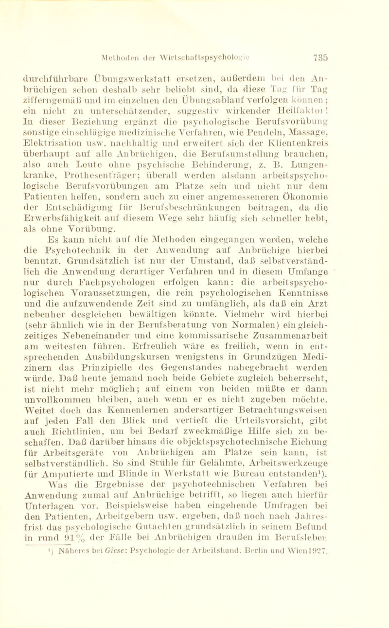 durchführbare Übungswerkstatt ersetzen, außerdem bei den An¬ brüchigen schon deshalb sehr beliebt sind, da diese Tag für Tag zifferngemäß und im einzelnen den Übungsablauf verfolgen können ; ein nicht zu unterschätzender, suggestiv wirkender Heilfaktor! In dieser Beziehung ergänzt die psychologische Berufsvorübung sonstige einschlägige medizinische Verfahren, wie Pendeln, Massage, Elektrisation usw. nachhaltig und erweitert sich der Klientenkreis überhaupt auf alle Anbrüchigen, die Berufsumstellung brauchen, also auch Leute ohne psychische Behinderung, z. B. Lungen¬ kranke, Prothesen träger; überall werden alsdann arbeitspsycho¬ logische Berufsvorübungen am Platze sein und nicht nur dem Patienten helfen, sondern auch zu einer angemesseneren Ökonomie der Entschädigung für Berufsbeschränkungen beitragen, da die Erwerbsfähigkeit auf diesem Wege sehr häufig sich schneller hebt, als ohne Vorübung. Es kann nicht auf die Methoden eingegangen werden, welche die Psychotechnik in der Anwendung auf Anbrüchige hierbei benutzt. Grundsätzlich ist nur der Umstand, daß selbstverständ¬ lich die Anwendung derartiger Verfahren und in diesem Umfange nur durch Eachpsychologen erfolgen kann: die arbeitspsycho¬ logischen Voraussetzungen, die rein psychologischen Kenntnisse und die aufzuwendende Zeit sind zu umfänglich, als daß ein Arzt nebenher desgleichen bewältigen könnte. Vielmehr wird hierbei (sehr ähnlich wie in der Berufsberatung von Normalen) ein gleich¬ zeitiges Nebeneinander und eine kommissarische Zusammenarbeit am weitesten führen. Erfreulich wäre es freilich, wenn in ent¬ sprechenden Ausbildungskursen wenigstens in Grundzügen Medi¬ zinern das Prinzipielle des Gegenstandes nahegebracht werden würde. Daß heute jemand noch beide Gebiete zugleich beherrscht, ist nicht mehr möglich; auf einem von beiden müßte er dann unvollkommen bleiben, auch wenn er es nicht zugeben möchte. Weitet doch das Kennenlernen andersartiger Betrachtungsweisen auf jeden Fall den Blick und vertieft die Urteilsvorsicht, gibt auch Kichtlinien, um bei Bedarf zweckmäßige Hilfe sich zu be¬ schaffen. Daß darüber hinaus die objektspsychoteclmische Eichung für Arbeitsgeräte von Anbrüchigen am Platze sein kann, ist selbstverständlich. So sind Stühle für Gelähmte, Arbeitswerkzeuge für Amputierte und Blinde in Werkstatt wie Bureau entstanden1). Was die Ergebnisse der psychotechnischen Verfahren bei Anwendung zumal auf Anbrüchige betrifft, so liegen auch hierfür Unterlagen vor. Beispielsweise haben eingehende Umfragen bei den Patienten, Arbeitgebern usw. ergeben, daß noch nach Jahres¬ frist das psychologische Gutachten grundsätzlich in seinem Befund in rund 91% der Fälle bei Anbrüchigen draußen im Berufsleben *) Näheres bei Giese: Psychologie der Arbeitshand. Berlin und Wien 1927.