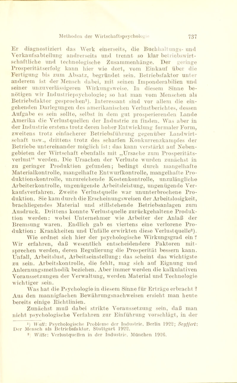 Er diagnostiziert das Werk einerseits, die Buclihaltungs- und Verkaufsabteilung andrerseits und trennt so klar betriebswirt- scliaftliclie und technologische Zusammenhänge. Der geringe Prosperitätserfolg kann hier wie dort, vom Einkauf über die Fertigung bis zum Absatz, begründet sein. Betriebsfaktor unter anderem ist der Mensch dabei, mit seinen Imponderabilien und seiner unzuverlässigeren Wirkungsweise. In diesem Sinne be¬ nötigen wir Industriepsychologie; so hat man vom Menschen als Betriebsfaktor gesprochen1). Interessant sind vor allem die ein¬ gehenden Darlegungen des amerikanischen Verlust bericht es, dessen Aufgabe es sein sollte, selbst in dem gut prosperierenden Lande Amerika die Verlustquellen der Industrie zu finden. Was aber in der Industrie erstens trotz deren hoher Entwicklung formaler Form, zweitens trotz einfacherer Betriebsführung gegenüber Landwirt¬ schaft usw., drittens trotz des scharfen Konkurrenzkampfes der Betriebe untereinander möglich ist: das kann verstärkt auf Keben- gebieten der Wirtschaft ebenfalls mit „Ursache zum Prosperitäts¬ verlust“ werden. Die Ursachen der Verluste wurden zunächst in zu geringer Produktion gefunden; bedingt durch mangelhafte Materialkontrolle, mangelhafte Entwurfkontrolle, mangelhafte Pro¬ duktionskontrolle, unzureichende Kostenkontrolle, unzulängliche Arbeiterkontrolle, ungenügende Arbeitsleistung, ungenügende Ver¬ kaufsverfahren. Zweite Verlustquelle war ununterbrochene Pro¬ duktion. Sie kam durch die Erscheinungsweisen der Arbeitslosigkeit, brachliegendes Material und stillstehende Betriebsanlagen zum Ausdruck. Drittens konnte Verlustquelle zurückgehaltene Produk¬ tion werden: wobei Unternehmer wie Arbeiter der Anlaß der Bremsung waren. Endlich gab es viertens eine verlorene Pro¬ duktion: Krankheiten und Unfälle erwirkten diese Verlustquelle2). Wie ordnet sich hier der psychologische Wirkungsgrad ein ? Wir erfahren, daß wesentlich entscheidendere Faktoren mit- sprechen werden, deren Regulierung die Prosperität bessern kann. Unfall, Arbeitslust, Arbeitseinstellung: das scheint das wichtigste zu sein. Arbeitskontrolle, die fehlt, mag sich auf Eignung und Anlernungsmethodik beziehen. Aber immer werden die kalkulativen Voraussetzungen der Verwaltung, werden Material und Technologie wichtiger sein. Was hat die Psychologie in diesem Sinne für Erträge erbracht % Aus den mannigfachen Bewährungsnachweisen ersieht man heute bereits einige Richtlinien. Zunächst muß dabei strikte Voraussetzung sein, daß man nicht psychologische Verfahren zur Einführung vorschlägt, in der J) Wall: Psychologische Probleme der Industrie. Berlin 1922; Seyffert: Der Mensch als Betriebsfaklor. Stuttgart 1922. 2 Wille: Verlustquellen in der Industrie. München 192G.