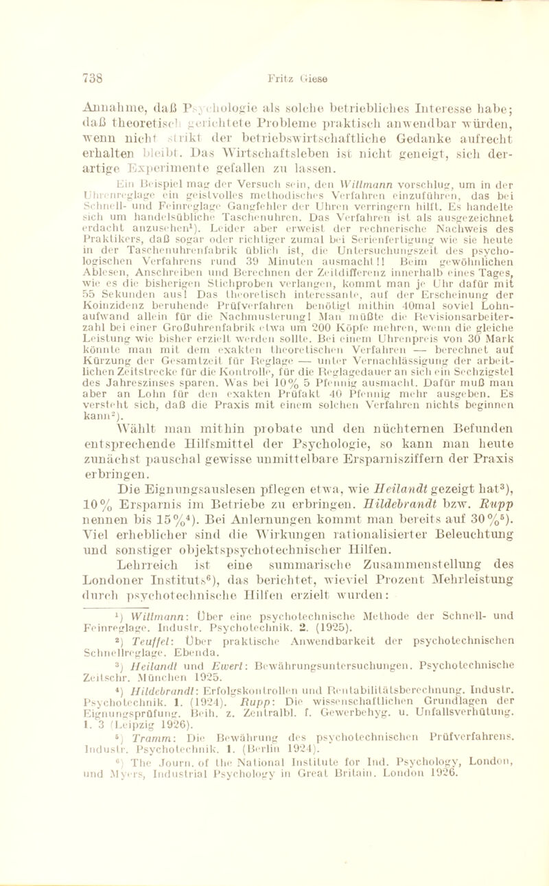 Annahme, daß Psychologie als solche betriebliches Interesse habe; daß theoretisch gerichtete Probleme praktisch anwendbar würden, wenn nicht strikt der betriebswirtschaftliche Gedanke aufrecht erhalten bleibt. Das Wirtschaftsleben ist nicht geneigt, sich der¬ artige Experimente gefallen zu lassen. Ein Beispiel mag der Versuch sein, den Witlmann vorschlug, um in der Uhrenreglage ein geistvolles methodisches Verfahren einzuführen, das bei Schnell- und Feinreglage Gangfehler der Uhren verringern hilft. Es handelte sich um handelsübliche Taschenuhren. Das Verfahren ist als ausgezeichnet erdacht anzusehen1). Leider aber erweist der rechnerische Nachweis des Praktikers, daß sogar oder richtiger zumal bei Serienfertigung wie sie heute in der Taschenuhrenfabrik üblich ist, die Untersuchungszeit des psycho¬ logischen Verfahrens rund 39 Minuten ausmacht!! Beim gewöhnlichen Ablesen, Anschreiben und Berechnen der Zeitdifferenz innerhalb eines Tages, wie es die bisherigen Stichproben verlangen, kommt man je Uhr dafür mit 55 Sekunden aus! Das theoretisch interessante, auf der Erscheinung der Koinzidenz beruhende Prüfverfahren benötigt mithin 40mal soviel Lohn¬ aufwand allein für die Nachmusterung 1 Man müßte die Revisionsarbeiter¬ zahl bei einer Großuhrenfabrik etwa um 200 Köpfe mehren, wenn die gleiche Leistung wie bisher erzielt werden sollte. Bei einem Uhrenpreis von 30 Mark könnte man mit dem exakten theoretischen Verfahren — berechnet auf Kürzung der Gesamtzeit für Reglage — unter Vernachlässigung der arbeit- lichen Zeitstrecke für die Kontrolle, für die Reglagedauer an sich ein Sechzigstel des Jahreszinses sparen. Was bei 10% 5 Pfennig ausmacht. Dafür muß man aber an Lohn für den exakten Prüfakt 40 Pfennig mehr ausgeben. Es versteht sich, daß die Praxis mit einem solchen Verfahren nichts beginnen kann2). AVälilt man mithin probate und den nüchternen Befunden entsprechende Hilfsmittel der Psychologie, so kann man heute zunächst pauschal gewisse unmittelbare Ersparnisziffern der Praxis erbringen. Die Eignungsauslesen pflegen etwa, wie Ileilandt gezeigt hat3), 10% Ersparnis im Betriebe zu erbringen. Ilildebranät bzw. Rupp nennen bis 15%4 *). Bei Anlernungen kommt man bereits auf 30%6). Viel erheblicher sind die Wirkungen rationalisierter Beleuchtung und sonstiger objektspsyehotechniscker Hilfen. Lehrreich ist eine summarische Zusammenstellung des Londoner Instituts6), das berichtet, wieviel Prozent Mehrleistung durch psychotechnische Hilfen erzielt wurden: L Witlmann: Über eine psychotechnische Methode der Schnell- und Feinreglage. Industr. Psychotechnik. 2. (1925). 2) Teuffel: Uber praktische Anwendbarkeit der psychotechnischen Schnellreglage. Ebenda. 3) Jleilandl und Ewerl: Bewährungsuntersuchungen. Psychotechnische Zeitschr. München 1925. 4) Hildebrandl: Erfolgskoni rollen und Rentabilitätsberechnung. Industr. Psychotechnik. 1. (1924). Rupp: Die wissenschaftlichen Grundlagen der Eignungsprüfung. Beih. z. Zentralbl. f. Gewerbehyg. u. Unfallsverhütung. 1. 3 (Leipzig 1926). 6) Tramm: Die Bewährung des psychotechnischen Prüfverfahrens. Industr. Psychotechnik. 1. (Berlin 1924). 6) The Journ. of the National Institute for Ind. Psychology, London, und Myers, Industrial Psychology in Great Britain. London 1926.