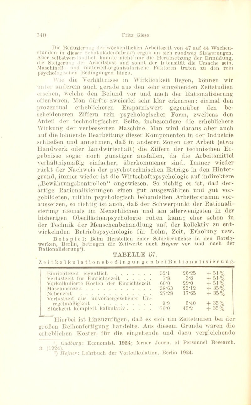Die Reduzierm ^ der wöchentlichen Arbeitszeit von 47 auf 44 Wochen¬ stunden in dieser Schokoladenfabrik1) ergab an sich rundweg Steigerungen. Aber selbstversiandlich konnte nicht nur die Herabsetzung der Ermüdung, die Steigerung der Arbeitslust und somit der Intensität die Ursache sein. Maschinell und materiell-organisatorische Faktoren traten zu den rein psychologischen Bedingungen hinzu. Wie die Verhältnisse in Wirklichkeit liegen, können wir unter anderem auch gerade aus den sehr eingehenden Zeitstudien ersehen, welche den Befund vor und nach der Rationalisierung offenbaren. Man dürfte zweierlei sehr klar erkennen: einmal den prozentual erheblicheren Ersparniswert gegenüber den be¬ scheideneren Ziffern rein psychologischer Form, zweitens den Anteil der technologischen Seite, insbesondere die erheblichere Wirkung der verbesserten Maschine. Man wird daraus aber auch auf die lohnende Bearbeitung dieser Komponenten in der Industrie schließen und annehmen, daß in anderen Zonen der Arbeit (etwa Handwerk oder Landwirtschaft) die Ziffern der technischen Er¬ gebnisse sogar noch günstiger ausfallen, da die Arbeitsmittel verhältnismäßig einfacher, überkommener sind. Immer wieder rückt der Nachweis der psyehotechnischen Erträge in den Hinter¬ grund, immer wieder ist die Wirtschaftspsychologie auf indirektere „Bewährungskontrollen“ angewiesen. So richtig es ist, daß der¬ artige Rationalisierungen einen gut ausgewählten und gut vor¬ gebildeten, mithin psychologisch behandelten Arbeiterstamm vor¬ aussetzen, so richtig ist auch, daß der Schwerpunkt der Rationali¬ sierung niemals im Menschlichen und am allerwenigsten in der bisherigen Oberflächenpsychologie ruhen kann; eher schon in der Technik der Menschenbehandlung und der kollektiv zu ent¬ wickelnden Betriebspsychologie für Lohn, Zeit, Erholung usw. Beispiel: Beim Herstellen einer Schieberbüchse in den Borsig- werken, Berlin, betrugen die Zeitwerte nach Hegner vor und nach der Rationalisierung2). TABELLE 57. Zeitkalkulationsbedingungen beiRationalisierung. Einrichtezeit, eigentlich . 52*1 26*25 + 51% Verlustzeit für Einrichtezeit. 7*8 3*8 + 51% Vorkalkulierte Kosten der Einrichtezeit 60*0 29*0 + 51% Maschinenzeit. 38*63 25*12 + 35% Nebenzeit . 27*28 17*65 + 35% Verlustzeit aus unvorhergesehener Un¬ regelmäßigkeit . 9*9 6*40 + 35% Stückzeit komplett kalkulativ. 76*0 49*2 + 35% Hierbei ist hinzuzufügen, daß es sich um Zeitstudien bei der großen Reihenfertigung handelte. Aus diesem Grunde waren die erheblichen Kosten für die eingehende und dazu vergleichende lt Cudbury: Economist. 1924; ferner Journ. of Personnel Research. 3. (1924). 2) Hejner: Lehrbuch der Vorkalkulation. Berlin 1924.