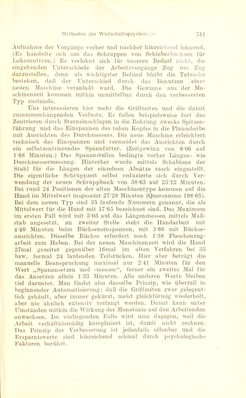 Aufnahme der Vorgänge vorher und nachher hinreichend lohnend. (Es handelte sich um das Schruppen von Schieberbüchsen für Lokomotiven.) Es verlohnt sich für unseren Bedarf nicht, die eingehenden Unterschiede der Arbeitsvorgänge Zug um Zug darzustellen, denn als wichtigster Befund bleibt die Tatsache bestehen, daß der Unterschied durch das Benutzen einer neuen Maschine veranlaßt ward. Die Gewinne aus der Ma¬ schinenzeit kommen mithin unmittelbar durch den verbesserten Typ zustande. Uns interessieren hier mehr die Griffzeiten und die damit zusammenhängenden Verluste. Es fallen beispielsweise fort das Zentrieren durch Stern ein schlagen in die Bohrung zwecks Spitzen- führung und das Einspannen des rohen Kopfes in die Planscheibe mit Ausrichten des Durchmessers. Die neue Maschine erleichtert technisch das Einspannen und vermeidet das Ausrichten durch ein selbst zentrierendes Spannfutter. (Zeitgewinn von 8*06 auf 1*88 Minuten.) Das Spananstellen bedingte vorher Längen- wie Durchmessermessung. Hinterher wurde mittels Schablone der Stahl für die Längen der einzelnen Absätze rasch eingestellt. Die eigentliche Schruppzeit selbst reduzierte sich durch Ver¬ wendung der neuen Schruppbank von 38*63 auf 25*12 Minuten. Bei rund 24 Positionen der alten Maschinentype kommen auf die Hand im Mittelwert insgesamt 27*28 Minuten (Quersumme 198*05). Bei dem neuen Typ sind 35 laufende Kümmern genannt, die als Mittelwert für die Hand mit 17*65 bezeichnet sind. Das Maximum im ersten Fall wird mit 5*03 auf das Längenmessen mittels Maß¬ stab angesetzt, an zweiter Stelle steht die Handarbeit mit 4*40 Minuten beim Büchseneinspannen, mit 3*66 mit Büchse¬ ausrichten. Dieselbe Büchse erfordert noch 1*38 Flaschenzug¬ arbeit zum Heben. Bei der neuen Maschinenzeit wird die Hand 27mal gezeitet gegenüber 16mal im alten Verfahren bei 35 bzw. formal 24 laufenden Teilstücken, liier aber beträgt die manuelle Beanspruchung maximal nur 2*41 Minuten für den Wert ,,Spanansetzen und -messen“, ferner ein zweites Mal für das Ansetzen allein 1*33 Minuten. Alle anderen Werte bleiben tief darunter. Man findet also dasselbe Prinzip, wie überrall in beginnender Automatisierung: daß die Griffzeiten zwar gelegent¬ lich gehäuft, aber immer gekürzt, meist gleichförmig wiederholt, aber nie ähnlich extensiv verlangt werden. Damit kann unter Umständen mithin die Wirkung der Monotonie auf den Arbeitenden anwachsen. Im vorliegenden Falle wird man dagegen, weil die Arbeit verhältnismäßig kompliziert ist, damit nicht rechnen. Das Prinzip der Verbesserung ist jedenfalls offenbar und die Ersparniswerte sind hinreichend schmal durch psychologische Faktoren berührt.