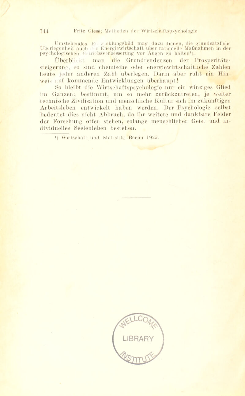 l mstchendes I .\ icklungsbild mag dazu dienen, die grundsätzliche Überlegenheit auch r Energiewirtschaft über rationelle Maßnahmen in der psychologischen 1 iriebsverbesserung vor Augen zu halten1). Über bl i kt man die Grundtendenzen der Prosperitäts- steigeruiv so sind chemische oder energiewirtschaftliche Zahlen heute jeder anderen Zahl überlegen. Darin aber ruht ein Hin¬ weis auf kommende Entwicklungen überhaupt! So bleibt die Wirt schuft spsyehologie nur ein winziges Glied im Ganzen; bestimmt, um so mehr zurückzutreten, je weiter technische Zivilisation und menschliche Kultur sich im zukünftigen Arbeitsleben entwickelt haben werden. Der Psychologie selbst bedeutet dies nicht Abbruch, da ihr weitere und dankbare Felder der Forschung offen stehen, solange menschlicher Geist und in¬ dividuelles Seelenleben bestehen. *) Wirtschaft und Statistik. Berlin 1925. LIBRARY
