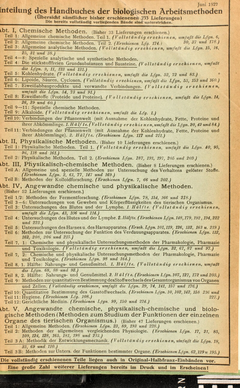Juni 1927 inteilung des Handbuches der biologischen Arbeitsmethoden (Übersicht sämtlicher bisher erschienenen 233 Lieferungen) Die bereits vollständig vorliegenden Bände sind unterstrichen. I, Chemische Methoden. (Bisher 33 Lieferungen erschienen.) Teil 1: Allgemeine chemische Methoden. Teil 1. (V ollständig er schienen, umfaßt die Lfgn. 6, Teil 2: Allgemeine chemische Methoden. Teil 2. (Erschienen Lfg. 174.) 30> 37 und 178 ) Teil 3: Allgemeine analytische Methoden. (Vollständig erschienen, umfaßt die Lfgn. 15, 16, 25, 31 und 38.) Teil 4—8: Spezielle analytische und synthetische Methoden. Teil 4: Die stickstofffreien Grundsubstanzen und Bausteine. (V ollständig er schienen, umfallt die Lfgn. 9, 11, 123 und 131.) Teil 5: Kohlenhydrate. (Vollständig erschienen, umfaßt die Lfgn. 52, 72 und 83.) Teil 6: Lipoide, Säuren, Cyclosen. (Vollständig erschienen, umfaßt die Lfgn. 53, 153 und 160.) Teil 7: Eiweißabbauprodukte und verwandte Verbindungen. (Vollständig erschienen, umfaßt die Lfgn. 54, 73 und 91.) Teil S: Eiweißstoffe (Proteide und Proteine), (Vollständig erschienen, umfaßt die Lfgn. 14, 26, 39 und 60.) Teil 9—11: Spezielle chemische Methoden. Teil 9: Alkaloide. (Vollständig erschienen, umfaßt die Lfg. 1.) Teil 10: Verbindungen der Pflanzenwelt (mit Ausnahme der Kohlenhydrate, Fette, Proteine und ihrer Abkömmlinge. 1. Hä Ifte. (Vollständig erschienen, umfaßt die Lfgn. 20, 42 und 84.) Teil 11: Verbindungen der Pflanzenwelt (mit Ausnahme der Kohlenhydrate, Fette, Proteine und ihrer Abkömmlinge). 2. Hälfte. (Erschienen Lfgn. 117 und 211.) ^bt. II, Physikalische Methoden. (Bisher 10 Lieferungen erschienen.) Teil 1: Physikalische Methoden. Teil 1. (Vollständig erschienen, umfaßt die Lfgn. 40, 95, 96, 118 und 161.) Teil 2: Physikalische Methoden. Teil 2. (Erschienen Lfgn. 187, 191, 197, 205 und 209.) ^bt. III, Physikalisch-chemische Methoden. (Bisher 8 Lieferungen erschienen.) Teil A: Allgemeine und spezielle Methoden zur Untersuchung des Verhaltens gelöster Stoffe. (Erschienen Lfgn. 2, 61, 77, 147 und 169.) TeilB: Methoden der Kolloidforschung. (Erschienen Lfgn. 7, 66 und 202.) ^bt. IV, Angewandte chemische und physikalische Methoden. (Bisher 52 Lieferungen erschienen.) Teil 1/2: Methoden der Fermentforschung. (Erschienen Lfgn. 78, 154, 166 und 218.) Teil 3 — 6: Untersuchungen von Geweben und Körperflüssigkeiten des tierischen Organismus. Teil 3: Untersuchungen des Blutes und der Lymphe. 1. Hälfte. (V ollst ändig erschienen, umfaßt die Lfgn. 43, 106 und 114.) Teil 4: Untersuchungen des Blutes und der Lymphe. 2. Hälfte. (Erschienen Lfgn. 148,179,192,194,222 und 223.) Teil 5: Untersuchungen des Harnes u. des Harnapparates. (Ersch. Lfgn. 101,119, 126, 132, 163 u. 219.) Teil 6: Methoden zur Untersuchung der Funktion des Verdauungsapparates. (Erschienen Lfgn. 112, 162, 208, 206 und 215.) Teil 7, 1: Chemische und physikalische Untersuchungsmethoden der Pharmakologie, Pharmazie und Toxikologie. (Vollständig erschienen, umfaßt die Lfgn. 32, 67, 87 und 97.) Teil 7, 2: Chemische und physikalische Untersuchungsmethoden der Pharmakologie, Pharmazie und Toxikologie. (Erschienen Lfgn. 98 und 164.) Teil 8, 1. Hälfte: Nahrungs- und Genußmittel. 1. Hälfte. (Vollständig erschienen, umfaßt die Lfgn. 68, 88 und 92.) Teil 8, 2. Hälfte: Nahrungs- und Genußmittel. 2. H äl ft e. (Erschienen Lfgn. 107,127, 172 und 203.) Teil 9: Methoden zur quantitativen Bestimmung desStoffwechsels des Gesamtorganismus von Organen und Zellen. (Vollständig erschienen, umfaßt die Lfgn. 29, 74, 141, 157 und 176.) Teil 10: Quantitative Bestimmung des Gasstoffwechsels. (Erschienen Lfgn. 10,102,142, 158 216 und Teil 11: Hygiene. (Erschienen Lfg. 108.) 227.) Teil 12: Gerichtliche Medizin. (Erschienen Lfgn. 99, 150 und 224.) ÜDt. V, Angewandte chemische, physikalisch-chemische und biolo¬ gische Methoden (Methoden zum Studium der Funktionen der einzelnen Organe des tierischen Organismus.) (Bisher 47 Lieferungen erschienen.) Teil 1: Allgemeine Methoden. (Erschienen Lfgn. 23, 89, 193 und 228.) Teil 2: Methoden der allgemeinen vergleichenden Physiologie. (Erschienen Lfgn. 17, 21, 85 109, 124, 128, 165, 181, 198 und 213.) Teil 3 A: Methodik der Entwicklungsmechanik. (V ollständig er schienen, ubifaßt die Lfgn. 18, 33, 69 und 110.) Teil 3B: Methoden zur Unters, der Funktionen bestimmter Organe. (Erschienen Lfgn. 62,129 u 195.) Die vollständig erschienenen Teile liegen auch in Original-Halbfranz^Einbänden vor. Eine große Zahl weiterer Lieferungen bereits im Druck und im Erscheinen!