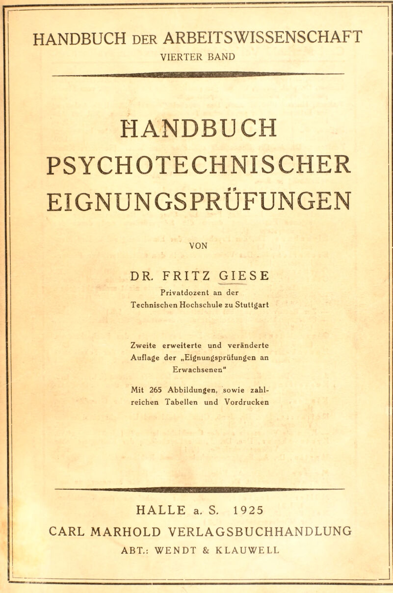 HANDBUCH der ARBEITSWISSENSCHAFT VIERTER BAND HANDBUCH PSYCHOTECHNISCHER EIGNUNGSPRÜFUNGEN DR. FRITZ GIESE Privatdozent an der Technischen Hochschule zu Stuttgart Zweite erweiterte und veränderte Auflage der „Eignungsprüfungen an Erwachsenen Mit 265 Abbildungen, sowie zahl¬ reichen Tabellen und Vordrucken HALLE a. S. 1925 CARL MARHOLD VERLAGSBUCHHANDLUNG