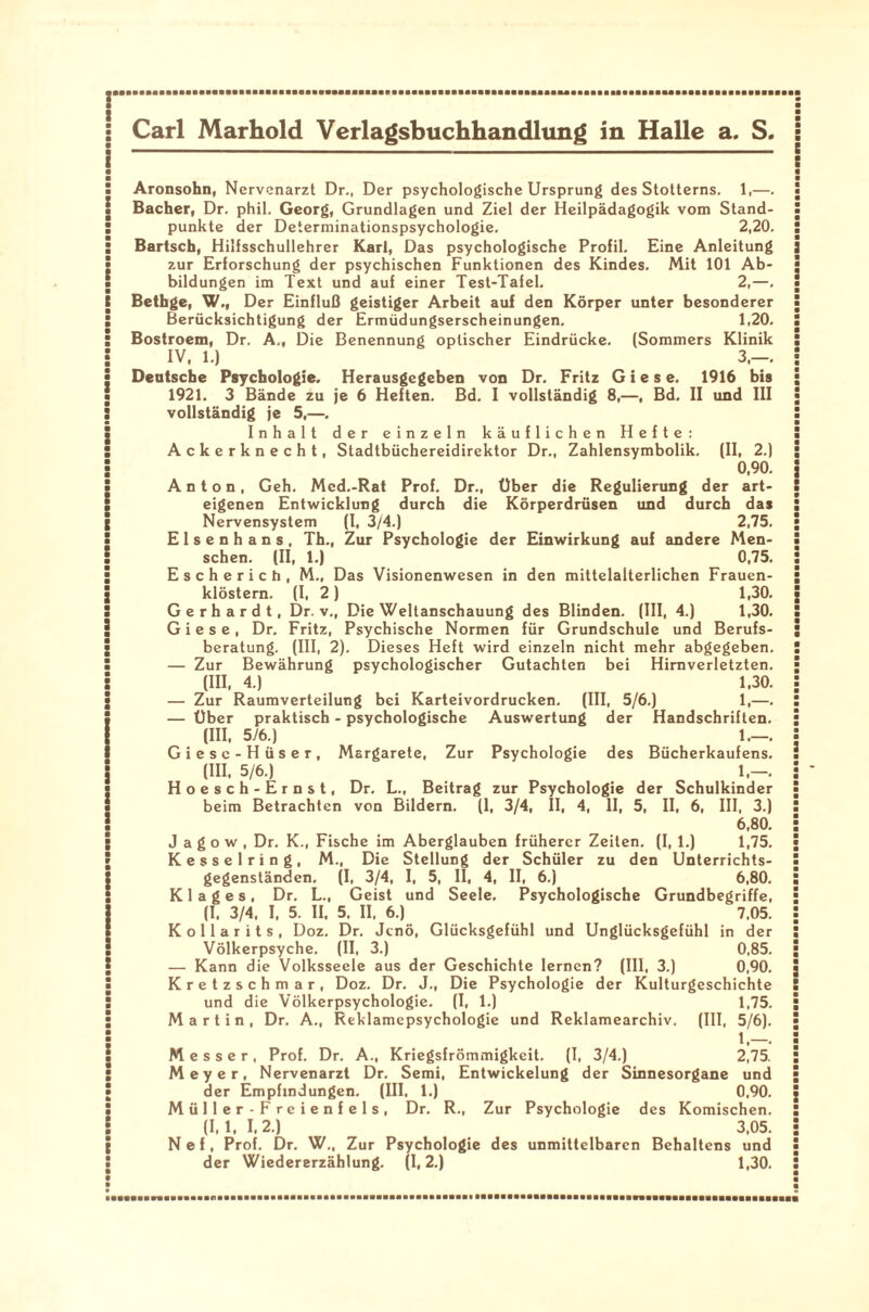 Aronsohn, Nervenarzt Dr., Der psychologische Ursprung des Stotterns. 1,—. Bacher, Dr. phil. Georg, Grundlagen und Ziel der Heilpädagogik vom Stand¬ punkte der Determinationspsychologie. 2,20. Bartsch, Hilfsschullehrer Karl, Das psychologische Profil. Eine Anleitung zur Erforschung der psychischen Funktionen des Kindes. Mit 101 Ab¬ bildungen im Text und auf einer Test-Tafel. 2,—. Bethge, W.( Der Einfluß geistiger Arbeit auf den Körper unter besonderer Berücksichtigung der Ermüdungserscheinungen. 1,20. Bostroem, Dr. A„ Die Benennung optischer Eindrücke. (Sommers Klinik IV, 1.) 3,-. Dentsche Psychologie. Herausgegeben von Dr. Fritz G i e s e. 1916 bis 1921. 3 Bände zu je 6 Heften. Bd. I vollständig 8,—, Bd. II und III vollständig je 5,—. Inhalt der einzeln käuflichen Hefte: Ackerknecht, Stadtbüchereidirektor Dr., Zahlensymbolik. (II, 2.) 0,90. Anton, Geh. Med.-Rat Prof. Dr., Über die Regulierung der art¬ eigenen Entwicklung durch die Körperdrüsen und durch das Nervensystem (I, 3/4.) 2,75. Elsenhans, Th., Zur Psychologie der Einwirkung auf andere Men¬ schen. (II, 1.) 0,75. Escherich, M., Das Visionenwesen in den mittelalterlichen Frauen¬ klöstern. (I, 2 ) 1,30. Gerhardt, Dr. v., Die Weltanschauung des Blinden. (III, 4.) 1,30. G i e s e , Dr. Fritz, Psychische Normen für Grundschule und Berufs¬ beratung. (III, 2). Dieses Heft wird einzeln nicht mehr abgegeben. — Zur Bewährung psychologischer Gutachten bei Hirnverletzten. (III, 4.) 1,30. — Zur Raumverteilung bei Karteivordrucken. (III, 5/6.) 1,—. — Über praktisch - psychologische Auswertung der Handschriften. (III, 5/6.) 1.—. Giese-Hüser, Margarete, Zur Psychologie des Bücherkaufens. (III, 5/6.) 1.-. Hoesch-Ernst, Dr. L., Beitrag zur Psychologie der Schulkinder beim Betrachten von Bildern. (1, 3/4, II, 4, II, 5, II, 6, III, 3.) 6,80. J a g o w , Dr. K., Fische im Aberglauben früherer Zeiten. (I, 1.) 1,75. Kesselring, M., Die Stellung der Schüler zu den Unterrichts¬ gegenständen. (I, 3/4, I, 5, II, 4, II, 6.) 6,80. K 1 a g e s , Dr. L., Geist und Seele. Psychologische Grundbegriffe, (I, 3/4, I, 5. II, 5. II, 6.) 7.05. Kollar its, Doz. Dr. Jcnö, Glücksgefühl und Unglücksgefühl in der Völkerpsyche. (II, 3.) 0,85. — Kann die Volksseele aus der Geschichte lernen? (III, 3.) 0,90. Kretzschmar, Doz. Dr. J., Die Psychologie der Kulturgeschichte und die Völkerpsychologie. (I, 1.) 1,75. Martin, Dr. A., Reklamepsychologie und Reklamearchiv. (III, 5/6). 1.—. Messer, Prof. Dr. A., Kriegsfrömmigkeit. (I, 3/4.) 2,75. Meyer, Nervenarzt Dr. Semi, Entwickelung der Sinnesorgane und der Empfindungen. (III, 1.) 0,90. Müller-Freienfels, Dr. R., Zur Psychologie des Komischen. (I, 1, I, 2.) 3,05. Nef, Prof. Dr. W„ Zur Psychologie des unmittelbaren Behaltens und der Wiedererzählung. (1,2.) 1,30.