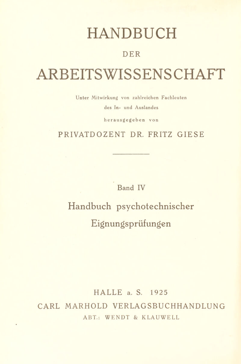 DER ARBEITS WISSENSCHAFT Unter Mitwirkung von zahlreichen Fachleuten des In- und Auslandes herausgegeben von PRIVATDOZENT DR. FRITZ GIESE Band IV Handbuch psychotechnischer Eignungsprüfungen HALLE a. S. 1925 CARL MARHOLD VERLAGSBUCHHANDLUNG ABT.: WENDT & KLAUWELL