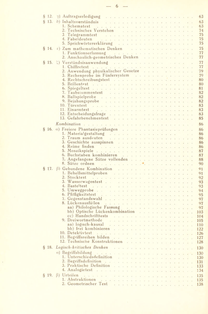 § 12. y) Auftragserledigung . 63 § 13. b) Inhaltsverständnis . 63 1. Schematest . 63 2. Technisches Verstehen . 74 3 Telegrammtest . 75 4. Fabeldeuten . 75 5. Sprichwörtererklärung . 75 § 14. f) Zum mathematischen Denken . 75 1. Funktionserfassung . 77 2. Anschaulich-geometrisches Denken . 77 § 15. t) Verständnisanwendung . ... 77 1. Chiffretest. 77 2. Anwendung physikalischer Gesetze. 79 3. Rechenprobe im Fünfersystem . 79 4. Rechtschreibungstest. 80 5. Brillentest. 80 6. Spiegeltest. 81 7. Taubstummentest . 82 8. Ballspielprobe . 82 9. Bejahungsprobe . 82 10. Türentest . 83 11. Einarmtest . 83 12. Entscheidungsfrage. 83 13. Gefahrbenehmentest . 85 Kombination. 86 § 16. a) Freiere Phantasieprüfungen. 86 1. Materialgestaltung. 86 2. Traum ausdeuten . 86 3. Geschichte ausspinnen . 86 4. Reime finden . 86 5. Mosaikspiele. 87 6. Buchstaben kombinieren . 87 7. Angefangene Sätze vollenden. 88 8. Sätze ordnen .•. 90 § 17. ß) Gebundene Kombination . 91 1. Behelfsmittelproben . 91 2. Stocktest . 92 3. Wasserwagentest 93 4. Basteltest. 93 5. Umwegprobe. 94 6. Pfiffigkeitstest . 95 7. Gegenstandswahl. 97 8. Lückenausfüllen . 97 aa) Philologische Fassung . . 97 bb) Optische Lückenkombination.103 cc) Handschrifttests .104 9. Dreiwortmethode .105 aa) logisch-kausal .110 bb) frei kombinieren. 122 10. Detektivtest.126 11. Begriffsreihen bilden . . . . 127 12. Technische Konstruktionen. 128 § 18. Logisch-kritisches Denken .130 u) Begriffsbildung . 130 1. Unterschiedsdefinition . 130 2. Begriffsdefinition.131 3. Praktische Definition.133 4. Analogietest. 134 § 19. ß) Urteilen. 135 1. Abstraktionen.135 2. Geometrischer Test .138