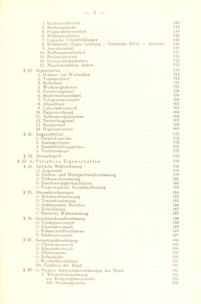 3. Kartensortiertest. 140 4. Sorticrapparat 143 5. Fliegerphotoversuch . ... 144 6. Bildabsurditäten. 145 7. Logische Urteilsbildungen . 145 8. Kritiktests (Eigne Leistung — Unsinnige Sätze — Aufsatz) . 146 9. Annonzentest .149 10. Stcllcnanwärtertest. .151 11. Preisrichtertest . 152 12. Geräuschlokalisation. 152 13. Maschinenfehler finden. 153 § 20. Organisation.154 1. Ordnen von Wortzeilen . 154 2. Transporttest . .154 3. Koffertest ... .155 4. Werkzeugrahmen . .157 5. Entwirrungstest . .158 6. Hindernisbeseitigen.159 7. Telegrammversuch .160 8. Absuchtest .161 9. Labyrinthversuch.162 10. Figurenordnung .164 11. Auftragsorganisation. .165 12. Nachschlagetest. .167 13. Rangiertest ... .168 14. Organisatortest.169 § 21. Suggestibilität.172 1. Parallelenprobe . .172 2. Aussagefragen . .172 3. Sensibilitätssuggestion.172 4. Tachistoskopie .172 § 22. Niveaubegriff. 173 § 23. b) Periphere Eigenschaften .174 § 24. Optische Wahrnehmung .176 ct) Augenmaß .176 ß) Farben- und Helligkeitswahrnehmung 179 y) Tiefenwahrnehmung. .181 ö) Geschwindigkeitsschätzen. .183 f) Formvisualität, Gestaltauffassung. .184 § 25. Ohrwahrnehmungen . .184 et) Schallwahrnehmung. . . . 185 ß) Tonwahrnehmung. . 185 y) Auffassendes Horchen . .186 6) Zeitschätzen . . 187 e) Statische Wahrnehmung . . .188 § 26. Geschmackswahrnehmung. . 188 u) Trinkglasversuch. 188 ß) Glasstabversuch . .189 Y) Schmeckstiftverfahren. .189 Ö) Einblaseversuch . . .189 § 27. Geruchswahrnehmung . .190 ft) Flaschenversuch . .190 ß) Glasstabversuch .... , .190 Y) Olfaktometer . .190 6) Duftscheibe. . .190 f) Riechstiftverfahren . . .191 Die Funktion der Hand . . .191 § 28. (t) Niedere Sinneswahrnehmungen der Hand .191 1. Wärmewahrnehmung . .192 aa) Reagenzglasversuche ... .192 bb) Strömungsprobe . . .192