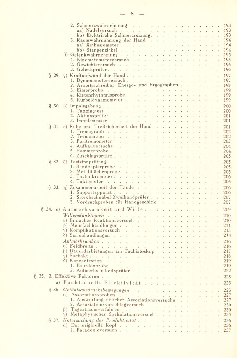 2. Schmerzwahrnehmung.193 aa) Nadelversuch.193 bb) Elektrische Schmerzreizung.193 3. Raumwahrnehmung der Hand.194 aa) Ästhesiometer.194 bb) Stangenzirkel.194 ß) Gelenkwahrnehmung.195 1. Kinematometerversuch.195 2. Gewichtsversuch.196 3. Gelenkprüfer.196 § 29. y) Kraftaufwand der Hand.197 1. Dynamometerversuch.197 2. Arbeitsschreiber, Energo- und Ergographen.198 3. Eimerprobe.199 4. Kistenrhythmusprobe.199 5. Kurbeldynamometer.199 § 30. ft) Impulsgebung.200 1. Tappingtest.200 2. Aktionsprüfer.201 3. Impulsmcsser.201 § 31. e) Ruhe und Treffsicherheit der Hand.201 1. Tremograph.202 2. Tremometer.202 3. Peritremometer.'.203 4. Aufbauversuche.204 5. Hammerprobe.204 6. Zuschlagsprüfer.205 § 32. t) Tastsinnprüfung.205 1. Sandpapierprobe.205 2. Metallflächenprobe. 205 3. Tastmikrometer. 206 4. Taktometer.206 § 33. Zusammenarbeit der Hände.206 1. Supportapparat.206 2. Storchschnabel-Zweihandprüfer.207 3. Vordruckproben für Handgeschick.207 § 34. c) Aufmerksamkeit und Wille.209 Willensfunktionen.210 u) Einfacher Reaktionsversuch.210 ß) Mehrfachhandlungen.211 y) Komplikationsversuch.213 ft) Serienhandlungen.2)4 Aufmerksamkeit.216 a) Feldbreite.216 ß) Dauerdarbietungen am Tachistoskop .217 Y) Suchakt.218 ö) Konzentration.219 1. Bourdonprobe.219 2. Aufmerksamkeitsprüfer.222 § 35. 2. Effektive Faktoren.225 a) Funktionelle Effektivität.225 § 36. Gefiihlsausdrucksbewegungen.225 u) Assoziationsproben.227 1. Auswertung üblicher Assoziationsversuche.227 2. Assoziationsvorschlagversuch.230 ß) Tagestraumverfahren.230 Y) Metaphysischer Spekulationsversuch.235 § 37. Untersuchung der Produktivität.236 «) Der originelle Kopf.236 1. Paradoxieversuch.237