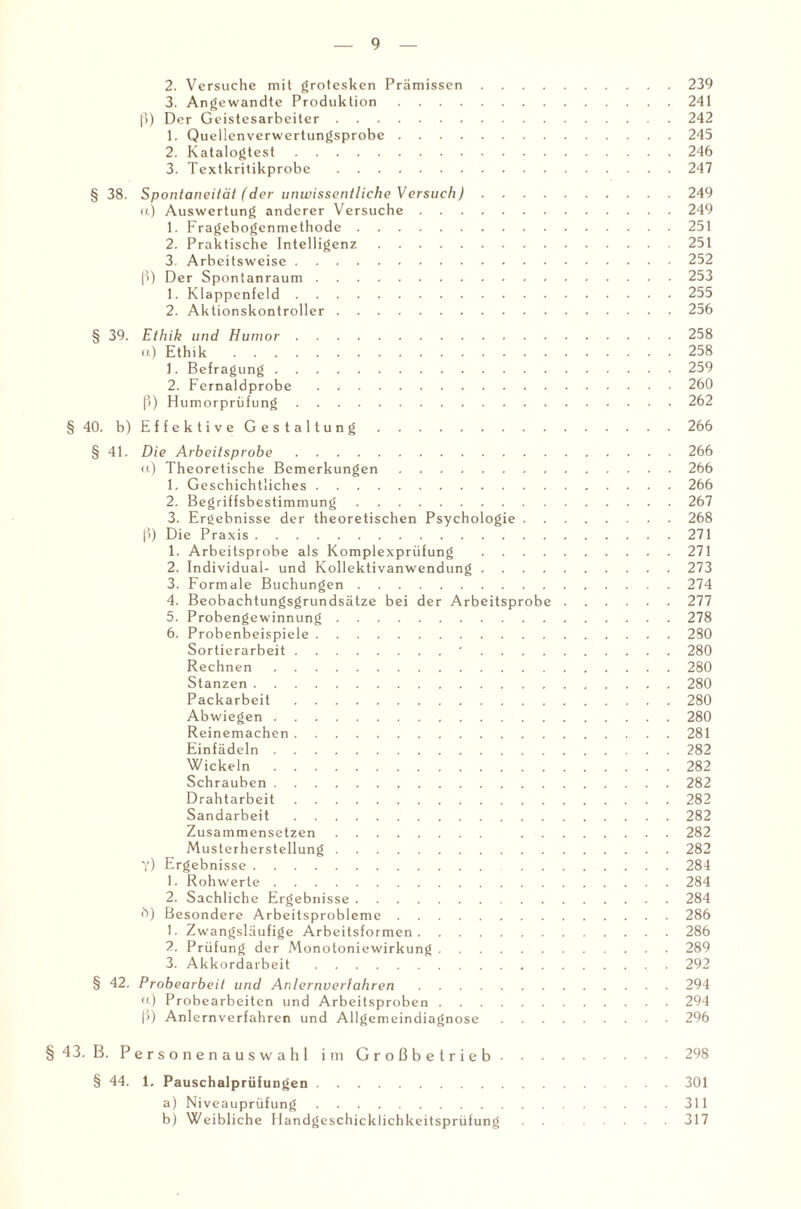 2. Versuche mit grotesken Prämissen.239 3. Angewandte Produktion.241 ß) Der Geistesarbeiter.242 1. Quellenverwertungsprobe.245 2. Katalogtest.246 3. Textkritikprobe.247 § 38. Spontaneität (der unwissentliche Versuch).249 а) Auswertung anderer Versuche.249 1. Fragebogenmethode.251 2. Praktische Intelligenz.251 3. Arbeitsweise. .252 ß) Der Spon tanraum. .253 1. Klappenfeld.255 2. Aktionskontroller.256 § 39. Ethik und Humor.258 u) Ethik.258 1. Befragung.259 2. Fernaldprobe.260 ß) Humorprüfung.262 § 40. b)EffektiveGestaltung.266 § 41. Die Arbeitsprobe.266 u) Theoretische Bemerkungen.266 1. Geschichtliches.266 2. Begriffsbestimmung.267 3. Ergebnisse der theoretischen Psychologie.268 ß) Die Praxis.271 1. Arbeitsprobe als Komplexprüfung .271 2. Individual- und Kollektivanwendung.273 3. Formale Buchungen.274 4. Beobachtungsgrundsätze bei der Arbeitsprobe.277 5. Probengewinnung.278 6. Probenbeispiele.2S0 Sortierarbeit.'.280 Rechnen.280 Stanzen.280 Packarbeit.280 Abwiegen.280 Reinemachen.281 Einfädeln.282 Wickeln.282 Schrauben.282 Drahtarbeit.282 Sandarbeit.282 Zusammensetzen. ..282 Musterherstellung.282 Y) Ergeb nisse. .284 1. Rohwerte.284 2. Sachliche Ergebnisse.284 б) Besondere Arbeitsprobleme.286 1. Zwangsläufige Arbeitsformen.286 2. Prüfung der Monotoniewirkung.289 3. Akkordarbeit.292 § 42. Probearbeit und Anlernverfahren.294 o.) Probearbeiten und Arbeitsproben.294 ß) Anlernverfahren und Allgemeindiagnose.296 §43. B. Personenauswahl im Großbetrieb.298 § 44. 1. Pauschalprüfungen.301 a) Niveauprüfung.311 b) Weibliche Handgeschicklichkeitsprüfung .... 317