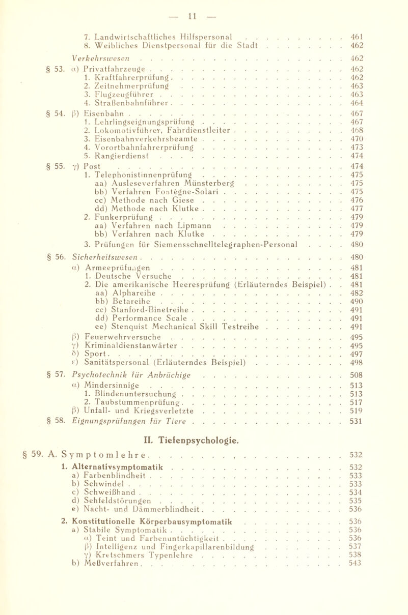 7. Landwirtschaftliches Hilfspersonal .461 8. Weibliches Dienstpersonal für die Stadt.462 Verkehrswesen.462 § 53. u) Privatfahrzeuge.462 1. Kraftfahrerprüfung.462 2. Zeitnehmerprüfung.463 3. Flugzeugführer.463 4. Straßenbahnführer.464 § 54. ß) Eisenbahn.467 1. Lehrlingseignungsprüfung.467 2. Lokomotivführer, Fahrdienstleiter.468 3. Eisenbahnverkehrsbeamte.470 4. Vorortbahnfahrerprüfung.473 5. Rangierdienst.474 § 55. y) Rost .474 1. Telephonistinnenprüfung.475 aa) Ausleseverfahren Münsterberg.475 bb) Verfahren Fontegne-Solari. 475 cc) Methode nach Giese.476 dd) Methode nach Klutke.477 2. Funkerprüfung.479 aa) Verfahren nach Lipmann.479 bb) Verfahren nach Klutke.479 3. Prüfungen für Siemensschnelltelegraphen-Personal .... 480 § 56. Sicherheitswesen.480 a) Armeeprüfungen.481 1. Deutsche Versuche.481 2. Die amerikanische Heeresprüfung (Erläuterndes Beispiel) . . 481 aa) Alphareihe.482 bb) Betareihe.490 cc) Stanford-Binetreihe.491 dd) Performance Scale. 491 ee) Stenquist Mechanical Skill Testreihe.491 ß) Feuerwehrversuche.495 Y) Kriminaldienstanwärter. 495 h) Sport.497 f) Sanitätspersonal (Erläuterndes Beispiel).498 § 57. Psychotechnik für Anbrüchige.508 ct) Mindersinnige.513 1. Blindenuntersuchung.513 2. 'I aubstummenprüfung.517 ß) Unfall- und Kriegsverletzte.519 § 58. Eignungsprüfungen für Tiere.531 II. Tiefenpsychologie. § 59. A. Symptomlehre...532 1. Alternativsymptomatik.532 a) Farbenblindheit.533 b) Schwindel.533 c) Schweißhand.534 d) Sehfeldstörungen.535 e) Nacht- und Dämmerblindheit.536 2. Konstitutionelle Körperbausymptomatik.536 a) Stabile Symptomatik.:.536 u) Teint und Farbenuntüchtigkeit.536 ß) Intelligenz und Fingerkapillarenbildung .... ... 537 y) Kretschmers Typenlehre.538 b) Meßverfahren ... 543