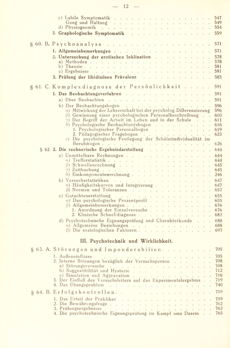 c) Labile Symptomatik.547 Gang und Haltung.549 d) Physiognomik. . .... 554 3. Graphologische Symptomatik .559 § 60. B. Psychoanalyse.571 1. Allgemeinbemerkungen . . 571 2. Untersuchung der erotischen Inklination.578 a) Methoden.578 b) Theorie.581 c) Ergebnisse.’.581 3. Prüfung der libidinösen Prävalenz.585 § 61. C. Komplexdiagnose der Persönlichkeit.591 1. Das Beobachtungsverfahren.591 a) Über Beobachten.591 b) Der Beobachtungsbogen.596 u) Mitwirkung der Lehrerschaft bei der psycholog. Differenzierung 596 ß) Gewinnung einer psychologischen Personalbeschreibung . . 600 y) Der Begriff der Arbeit im Leben und in der Schule . . . 611 b) Psychologische Beobachtungsbogen.616 1. Psychologischer Personalbogen ........ 619 2. Pädagogischer Fragebogen.623 t) Die psychologische Festlegung der Schülerindividualität im Berufsbogen.626 § 62. 2. Die rechnerische Ergebnisdarstellung.644 a) Unmittelbare Rechnungen.644 u) Trefferstatistik. . 644 ß) Schwellenrechnung.645 y) Zeitbuchung.645 b) Einkomponentenrechnung.246 b) Versuchsstatistiken. 647 «.) Häufigkeitskurven und Integrierung.647 ß) Normen und Toleranzen.652 c) Gutachtenerstattung . . .655 a) Das psychologische Prozentprofil. ... 655 ß) Allgemeinbemerkungen.676 1. Anordnung der Einzelversuche .... 676 2. Klinische Schnelldiagnose.682 d) Psychotechnische Eignungsprüfung und Charakterkunde . . . 688 «) Allgemeine Beziehungen ... .688 ß) Die soziologischen Faktoren.697 III. Psychotechnik und Wirklichkeit. § 63. A. Störungen und Imponderabilien.705 1. Außeneinflüsse .705 2. Interne Störungen bezüglich der Versuchsperson ... . . 708 a) Störungsversuche. 708 b) Suggestibilität und Hysterie . . . . .... 712 c) Simulation und Aggravation.716 3. Der Einfluß des Versuchsleiters auf das Experimentalergebnis . 719 4. Das Übungsproblem . . 740 § 64. B. Erfolgskontrollen. . . . . . . 759 1. Das Urteil der Praktiker.759 2. Die Bewährungsfrage.. 762 3. Prüfungsergebnisse .763 4. Die psychotechnische Eignungsprüfung im Kampf ums Dasein . . 765