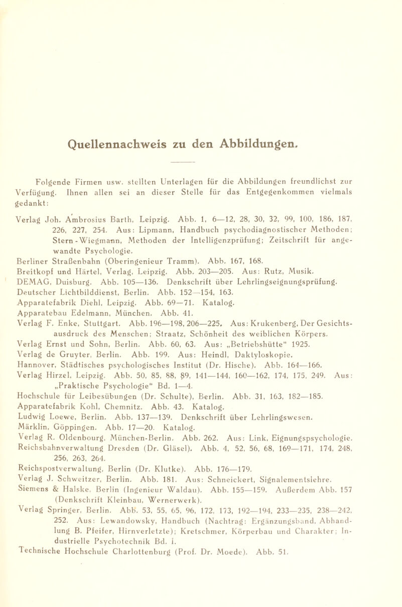 Quellennachweis zu den Abbildungen Folgende Firmen usw. stellten Unterlagen für die Abbildungen freundlichst zur Verfügung. Ihnen allen sei an dieser Stelle für das Entgegenkommen vielmals gedankt: Verlag Joh. Ambrosius Barth, Leipzig. Abb. 1, 6—12, 28, 30, 32, 99, 100, 186, 187, 226, 227, 254. Aus: Lipmann, Handbuch psychodiagnostischer Methoden; Stern-Wiegmann, Methoden der Intelligenzprüfung; Zeitschrift für ange¬ wandte Psychologie. Berliner Straßenbahn (Oberingenieur Tramm). Abb. 167, 168. Breitkopf und Härtel, Verlag, Leipzig. Abb. 203-—205. Aus: Rutz, Musik. DEMAG, Duisburg. Abb. 105—136. Denkschrift über Lehrlingseignungsprüfung. Deutscher Lichtbilddienst, Berlin. Abb. 152—154, 163. Apparatefabrik Diehl, Leipzig. Abb. 69—71. Katalog. Apparatebau Edelmann, München. Abb. 41. Verlag F. Enke, Stuttgart. Abb. 196—198,206—225, Aus: Krukenberg, Der Gesichts¬ ausdruck des Menschen; Straatz, Schönheit des weiblichen Körpers. Verlag Ernst und Sohn, Berlin. Abb. 60, 63. Aus: „Betriebshütte“ 1925. Verlag de Gruyter, Berlin. Abb. 199. Aus: Heindl, Daktyloskopie. Hannover, Städtisches psychologisches Institut (Dr. Hische). Abb. 164—166. Verlag Hirzel, Leipzig. Abb. 50, 85, 88, £9, 141—144, 160—162, 174, 175, 249. Aus: „Praktische Psychologie Bd. 1—4. Hochschule für Leibesübungen (Dr. Schulte), Berlin. Abb. 31, 163, 182—185. Apparatefabrik Kohl, Chemnitz, Abb. 43. Katalog. Ludwig Loewe, Berlin. A.bb. 137—139. Denkschrift über Lehrlingswesen. Märklin, Göppingen. Abb. 17—20. Katalog. Verlag R. Oldenbourg, München-Berlin. Abb. 262. Aus: Link, Eignungspsychologie. Reichsbahnverwaltung Dresden (Dr. Gläsel). Abb. 4, 52, 56, 68, 169—171, 174, 248, 256, 263, 264. Reichspostverwaltung, Berlin (Dr. Klutke). Abb. 176—179. Verlag J. Schweitzer, Berlin. Abb. 181. Aus: Schneickert, Signalementslehre. Siemens & Halske, Berlin (Ingenieur Waldau). Abb. 155—159. Außerdem Abb. 157 (Denkschrift Kleinbau, Wernerwerk). Verlag Springer, Berlin. Abb. 53, 55, 65, 96, 172, 173, 192—194, 233—235, 238—242, 252. Aus: Lewandowsky, Handbuch (Nachtrag: Ergänzungsband, Abhand¬ lung B. Pfeifer, Hirnverletzte); Kretschmer, Körperbau und Charakter; In¬ dustrielle Psychotechnik Bd. 1. Technische Hochschule Charlottenburg (Prof. Dr. Moede). Abb. 51.