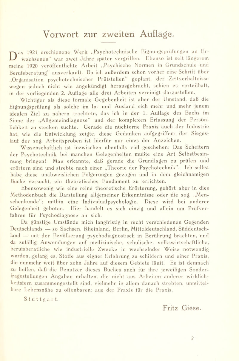 Vorwort zur zweiten Auflage. Das 1921 erschienene Werk „Psychotechnische Eignungsprüfungen an Er¬ wachsenen war zwei Jahre später vergriffen. Ebenso ist seit längerem meine 1920 veröffentlichte Arbeit „Psychische Normen in Grundschule und Berufsberatung ausverkauft. Da ich außerdem schon vorher eine Schrift über „Organisation psychotechnischer Prüfstellen geplant, der Zeitverhältnisse wegen jedoch nicht wie angekündigt herausgebracht, schien es vorteilhaft, in der vorliegenden 2. Auflage alle drei Arbeiten vereinigt darzustellen. Wichtiger als diese formale Gegebenheit ist aber der Umstand, daß die Eignungsprüfung als solche im In- und Ausland sich mehr und mehr jenem idealen Ziel zu nähern trachtete, das ich in der 1. Auflage des Buchs im Sinne der „Allgemeindiagnose und der komplexen Erfassung der Persön¬ lichkeit zu stecken suchte. Gerade die nüchterne Praxis auch der Industrie hat, wie die Entwicklung zeigte, diese Gedanken aufgegriffen: der Sieges¬ lauf der sog. Arbeitsproben ist hierfür nur eines der Anzeichen. Wissenschaftlich ist inzwischen ebenfalls viel geschehen: Das Scheitern der Psychotechnik bei manchen Gelegenheiten mußte eine Art Selbstbesin¬ nung bringen! Man erkannte, daß gerade die Grundlagen zu prüfen und erörtern sind und strebte nach einer „Theorie der Psychotechnik. Ich selbst habe diese unabwcislichen Eolgerungen gezogen und in dem gleichnamigen Buche versucht, ein theoretisches Fundament zu errichten. Ebensowenig wie eine reine theoretische Erörterung, gehört aber in dies Methodenbuch die Darstellung allgemeiner Erkenntnisse oder die sog. „Men¬ schenkunde”; mithin eine Individualpsychologie. Diese wird bei anderer Gelegenheit geboten. Hier handelt es sich einzig und allein um Prüfver¬ fahren für Psychodiagnose an sich. Da günstige Umstände mich langfristig in recht verschiedenen Gegenden Deutschlands — so Sachsen, Rheinland, Berlin, Mitteldeutschland, Süddeutsch¬ land — mit der Bevölkerung psychodiagnostisch in Berührung brachten, und da zufällig Anwendungen auf medizinische, schulische, volkswirtschaftliche, berufsberatliche wie industrielle Zwecke in wechselnder Weise notwendig wurden, gelang es, Stoffe aus eigner Erfahrung zu schildern und einer Praxis, die nunmehr weit über zehn Jahre auf diesem Gebiete läuft. Es ist demnach zu hoffen, daß die Benutzer dieses Buches auch für ihre jeweiligen Sonder¬ fragestellungen Angaben erhalten, die nicht aus Arbeiten anderer wirklich¬ keitsfern zusammengestcllt sind, vielmehr in allem danach strebten, unmittel¬ bare Lebensnahe zu offenbaren: aus der Praxis für die Praxis. Stuttgart. Fritz Giese. 2