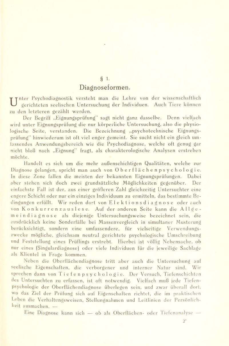§ 1. Diagnoseformen, Unter Psychodiagnostik versteht man die Lehre von der wissenschaftlich gerichteten seelischen Untersuchung der Individuen. Auch Tiere können zu den letzteren gezählt werden. Der Begriff „Eignungsprüfung” sagt nicht ganz dasselbe. Denn vielfach wird unter Eignungsprüfung die nur körperliche Untersuchung, also die physio¬ logische Seite, verstanden. Die Bezeichnung „psychotechnische Eignungs¬ prüfung” hinwiederum ist oft viel enger gemeint. Sie sucht nicht ein gleich um¬ fassendes Anwendungsbereich wie die Psychodiagnose, welche oft genug gar nicht bloß nach „Eignung” fragt, als charakterologische Analysen erstreben möchte. Handelt es sich um die mehr außenschichtigen Qualitäten, welche zur Diagnose gelangen, spricht man auch von Oberflächenpsychologie. In diese Zone fallen die meisten der bekannten Eignungsprüfungen. Dabei aber stehen sich doch zwei grundsätzliche Möglichkeiten gegenüber. Der einfachste Fall ist der, aus einer größeren Zahl gleichzeitig Untersuchter eine engere Schicht oder nur ein einziges Individuum zu ermitteln, das bestimmte Be¬ dingungen erfüllt. Wir reden dort von Elektionsdiagnose oder auch von Konkurrenzauslese. Auf der anderen Seite kann die Allge¬ meindiagnose als diejenige Untersuchungsweise bezeichnet sein, die ausdrücklich keine Sonderfälle bei Massenvergleich in simultaner Musterung berücksichtigt, sondern eine umfassendere, für vielseitige Verwendungs¬ zwecke mögliche, gleichsam neutral gerichtete psychologische Umschreibung und Feststellung eines Prüflings erstrebt. Hierbei ist völlig Nebensache, ob nur eines (Singulardiagnose) oder viele Individuen für die jeweilige Sachlage als Klientel in Frage kommen. Neben die Oberflächendiagnose tritt aber auch die Untersuchung auf seelische Eigenschaften, die verborgener und interner Natur sind. Wir sprechen dann von Tiefenpsychologie. Der Versuch, Tiefenschichten des Untersuchten zu erfassen, ist oft notwendig. Vielfach muß jede Tiefen¬ psychologie der Oberflächendiagnose überlegen sein, und zwar überall dort, wo das Ziel der Prüfung sich auf Eigenschaften richtet, die im praktischen Leben die Verhaltungsweisen, Stellungnahmen und Leitlinien der Persönlich¬ keit ausmachen. — Eine Diagnose kann sich — ob als Oberflächen- oder I iefenanalyse — 2‘