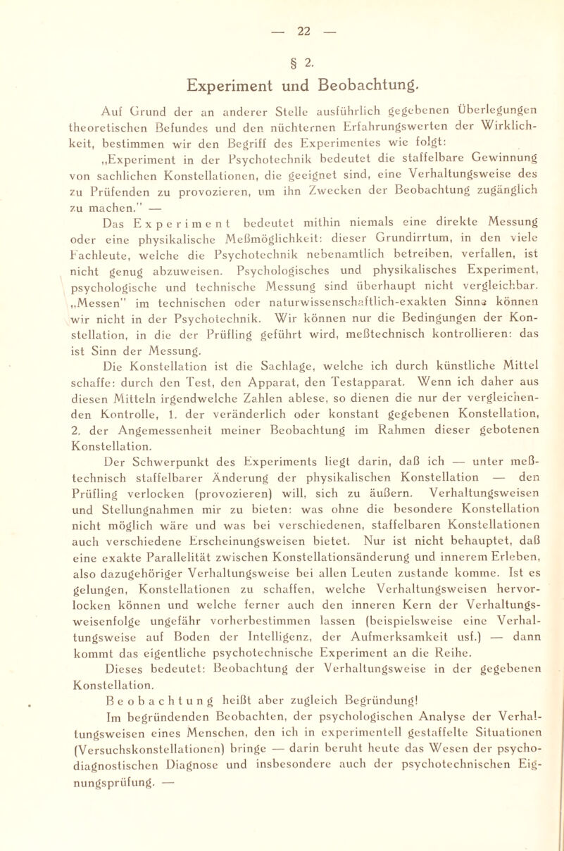 § 2. Experiment und Beobachtung. Auf Grund der an anderer Stelle ausführlich gegebenen Überlegungen theoretischen Befundes und den nüchternen Erfahrungswerten der Wirklich¬ keit, bestimmen wir den Begriff des Experimentes wie folgt: „Experiment in der Psychotechnik bedeutet die staffelbare Gewinnung von sachlichen Konstellationen, die geeignet sind, eine Verhaltungsweise des zu Prüfenden zu provozieren, um ihn Zwecken der Beobachtung zugänglich zu machen.” — Das Experiment bedeutet mithin niemals eine direkte Messung oder eine physikalische Meßmöglichkeit: dieser Grundirrtum, in den viele Eachleute, welche die Psychotechnik nebenamtlich betreiben, verfallen, ist nicht genug abzuweisen. Psychologisches und physikalisches Experiment, psychologische und technische Messung sind überhaupt nicht vergleichbar. „Messen im technischen oder naturwissenschaftlich-exakten Sinns können wir nicht in der Psychotechnik. Wir können nur die Bedingungen der Kon¬ stellation, in die der Prüfling geführt wird, meßtechnisch kontrollieren: das ist Sinn der Messung. Die Konstellation ist die Sachlage, welche ich durch künstliche Mittel schaffe: durch den Test, den Apparat, den Testapparat. Wenn ich daher aus diesen Mitteln irgendwelche Zahlen ablese, so dienen die nur der vergleichen¬ den Kontrolle, E der veränderlich oder konstant gegebenen Konstellation, 2. der Angemessenheit meiner Beobachtung im Rahmen dieser gebotenen Konstellation. Der Schwerpunkt des Experiments liegt darin, daß ich — unter meß¬ technisch staffelbarer Änderung der physikalischen Konstellation — den Prüfling verlocken (provozieren) will, sich zu äußern. Verhaltungsweisen und Stellungnahmen mir zu bieten: was ohne die besondere Konstellation nicht möglich wäre und was bei verschiedenen, staffelbaren Konstellationen auch verschiedene Erscheinungsweisen bietet. Nur ist nicht behauptet, daß eine exakte Parallelität zwischen Konstellationsändcrung und innerem Erleben, also dazugehöriger Verhaltungsweise bei allen Leuten zustande komme. Ist es gelungen, Konstellationen zu schaffen, welche Verhaltungsweiscn hervor¬ locken können und welche ferner auch den inneren Kern der Vcrhaltungs- weisenfolge ungefähr vorherbestimmen lassen (beispielsweise eine Verhal¬ tungsweise auf Boden der Intelligenz, der Aufmerksamkeit usf.) — dann kommt das eigentliche psychotechnische Experiment an die Reihe. Dieses bedeutet: Beobachtung der Verhaltungsweise in der gegebenen Konstellation. Beobachtung heißt aber zugleich Begründung! Im begründenden Beobachten, der psychologischen Analyse der Verhal¬ tungsweisen eines Menschen, den ich in experimentell gestaffelte Situationen (Versuchskonstellationen) bringe — darin beruht heute das Wesen der psycho- diagnostischen Diagnose und insbesondere auch der psychotechnischcn Eig¬ nungsprüfung. —