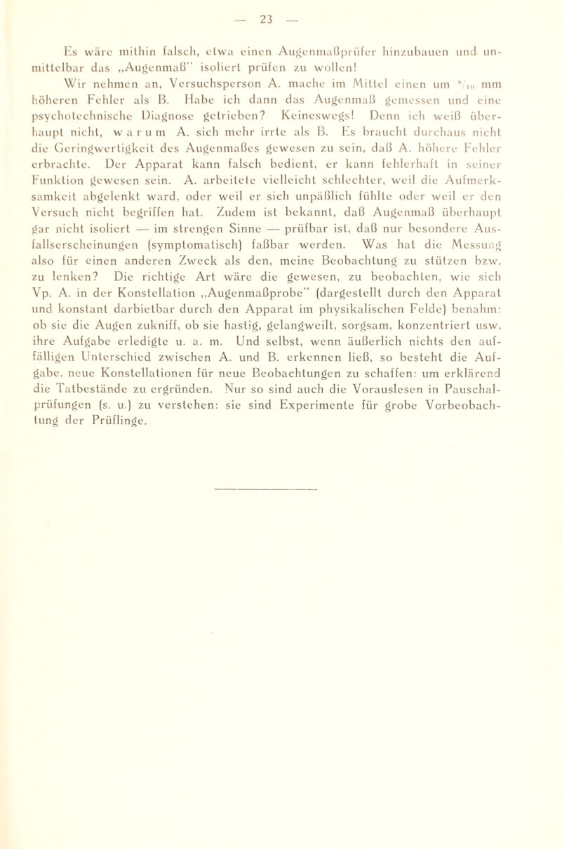 Es wäre mithin falsch, etwa einen Augenmaßprüfer hinzubauen und un¬ mittelbar das „Augenmaß' isoliert prüfen zu wollen! Wir nehmen an, Versuchsperson A. mache im Mittel einen um H/m mm höheren Fehler als B. Habe ich dann das Augenmaß gemessen und eine psychotcchnischc Diagnose getrieben? Keineswegs! Denn ich weiß über¬ haupt nicht, warum A. sich mehr irrte als B. Es braucht durchaus nicht die Geringwertigkeit des Augenmaßes gewesen zu sein, daß A. höhere Fehler erbrachte. Der Apparat kann falsch bedient, er kann fehlerhaft in seiner Funktion gewesen sein. A. arbeitete vielleicht schlechter, weil die Aufmerk¬ samkeit abgelenkt ward, oder weil er sich unpäßlich fühlte oder weil er den Versuch nicht begriffen hat. Zudem ist bekannt, daß Augenmaß überhaupt gar nicht isoliert — im strengen Sinne — prüfbar ist, daß nur besondere Aus¬ fallserscheinungen (symptomatisch) faßbar werden. Was hat die Messung also für einen anderen Zweck als den, meine Beobachtung zu stützen bzw, zu lenken? Die richtige Art wäre die gewesen, zu beobachten, wie sich Vp. A. in der Konstellation „Augenmaßprobe'' (dargestellt durch den Apparat und konstant darbietbar durch den Apparat im physikalischen Felde) benahm: ob sie die Augen zukniff, ob sie hastig, gelangweilt, sorgsam, konzentriert usw. ihre Aufgabe erledigte u. a. m. Und selbst, wenn äußerlich nichts den auf¬ fälligen Unterschied zwischen A. und B. erkennen ließ, so besteht die Auf¬ gabe, neue Konstellationen für neue Beobachtungen zu schaffen: um erklärend die Tatbestände zu ergründen. Nur so sind auch die Vorauslesen in Pauschal¬ prüfungen (s. u.) zu verstehen: sie sind Experimente für grobe Vorbeobach¬ tung der Prüflinge.