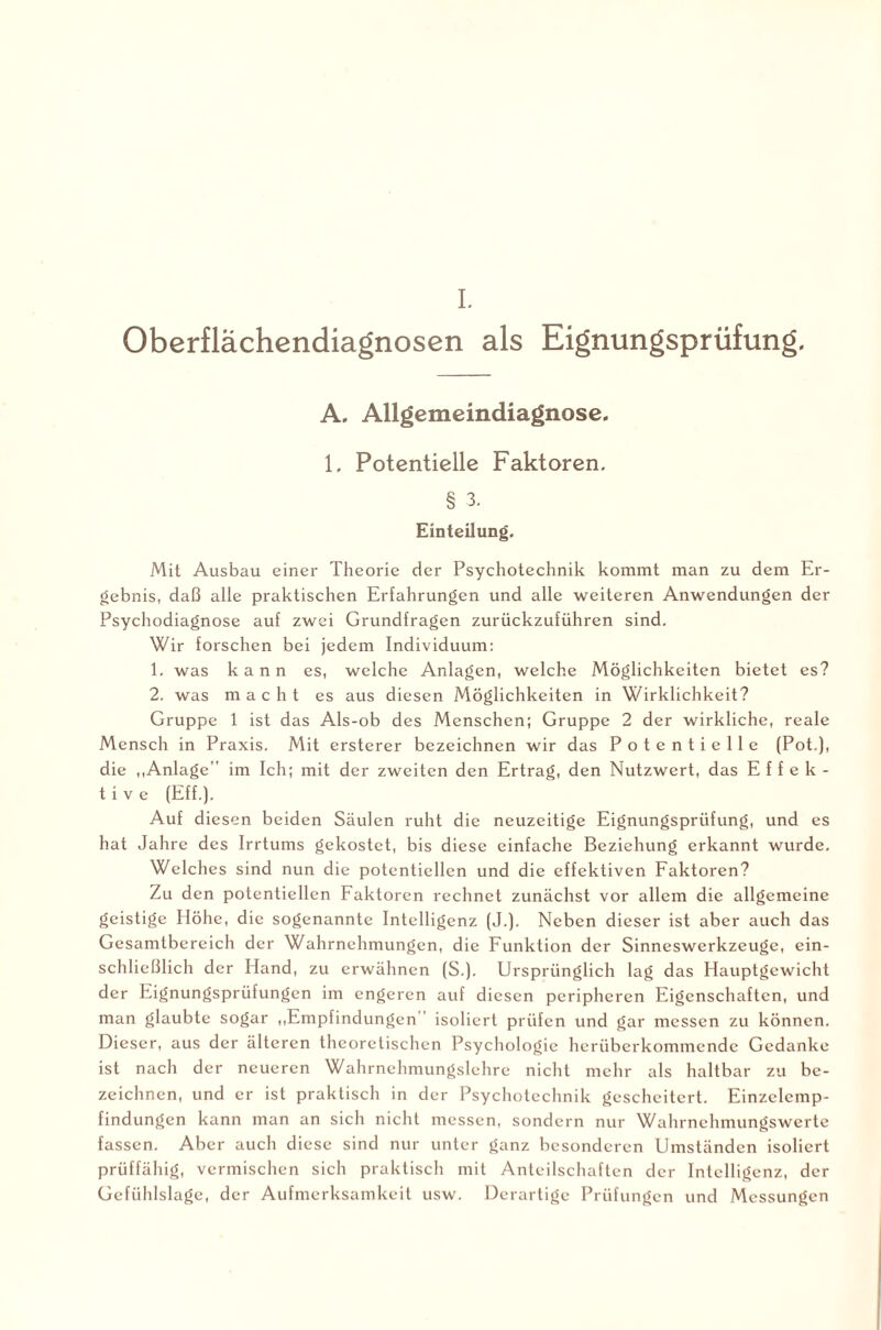 I. Oberflächendiagnosen als Eignungsprüfung. A. Allgemeindiagnose. 1. Potentielle Faktoren. § 3. Einteilung. Mit Ausbau einer Theorie der Psychotechnik kommt man zu dem Er¬ gebnis, daß alle praktischen Erfahrungen und alle weiteren Anwendungen der Psychodiagnose auf zwei Grundfragen zurückzuführen sind. Wir forschen bei jedem Individuum: 1. was kann es, welche Anlagen, welche Möglichkeiten bietet es? 2. was macht es aus diesen Möglichkeiten in Wirklichkeit? Gruppe 1 ist das Als-ob des Menschen; Gruppe 2 der wirkliche, reale Mensch in Praxis. Mit ersterer bezeichnen wir das Potentielle (Pot.), die „Anlage” im Ich; mit der zweiten den Ertrag, den Nutzwert, das Effek¬ tive (Eff.). Auf diesen beiden Säulen ruht die neuzeitige Eignungsprüfung, und es hat Jahre des Irrtums gekostet, bis diese einfache Beziehung erkannt wurde. Welches sind nun die potentiellen und die effektiven Faktoren? Zu den potentiellen Faktoren rechnet zunächst vor allem die allgemeine geistige Höhe, die sogenannte Intelligenz (J.). Neben dieser ist aber auch das Gesamtbereich der Wahrnehmungen, die Funktion der Sinneswerkzeuge, ein¬ schließlich der Hand, zu erwähnen (S.). Ursprünglich lag das Hauptgewicht der Eignungsprüfungen im engeren auf diesen peripheren Eigenschaften, und man glaubte sogar „Empfindungen isoliert prüfen und gar messen zu können. Dieser, aus der älteren theoretischen Psychologie herüberkommendc Gedanke ist nach der neueren Wahrnehmungslehre nicht mehr als haltbar zu be¬ zeichnen, und er ist praktisch in der Psychotechnik gescheitert. Einzclcmp- findungen kann man an sich nicht messen, sondern nur Wahrnehmungswerte fassen. Aber auch diese sind nur unter ganz besonderen Umständen isoliert prüffähig, vermischen sich praktisch mit Anteilschaften der Intelligenz, der Gefühlslage, der Aufmerksamkeit usw. Derartige Prüfungen und Messungen