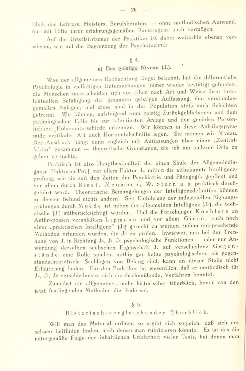 Blick des Lehrers, Meisters, Berufsberaters — ohne methodischen Aufwand, nur mit Hilfe ihrer erfahrungsgemäßen Faustregeln, auch vermögen. Auf die Urteilsirrtümer der Praktiker ist dabei weiterhin ebenso ver¬ wiesen, wie auf die Begrenzung der Psychotechnik. § 4. a) Das geistige Niveau (J-). Was der allgemeinen Beobachtung längst bekannt, hat die differentielle Psychologie in vielfältigen Untersuchungen immer wieder bestätigt gefunden: die Menschen unterscheiden sich vor allem nach Art und Weise ihrer intel¬ lektuellen Befähigung, der gesamten geistigen Auffassung, den verstandes¬ gemäßen Anlagen, und diese sind in der Population stets nach Schichten getrennt. Wir können, aufsteigend vom geistig Zurückgebliebenen und dem pathologischen Falle bis zur talentierten Anlage und der genialen Persön¬ lichkeit, Höhenunterschiede erkennen. Wir können in diese Aufstiegspyra¬ mide vertikaler Art auch Horizontalschnitte legen. Sie nennen wir Niveau. Der Ausdruck hängt dann zugleich mit Auffassungen über einen „Zentral¬ faktor ' zusammen — theoretische Grundlagen, die ich am anderen Orte zu geben versuchte. Praktisch ist also Hauptbestandteil der einen Säule der Allgemeindia¬ gnose (Faktoren Pot.) vor allem Faktor J., mithin die altbekannte Intelligcnz- prüfung, wie sie seit den Zeiten der Psychiatrie und Pädagogik gepflegt und vor allem durch Binet, Meumann, W. Stern u a. praktisch durch¬ geführt ward. Theoretische Bemängelungen der Intelligenzdcfinition können an diesem Befund nichts ändern! Seit Einführung der industriellen Eignungs¬ prüfungen durch M o e d e ist neben der allgemeinen Intelligenz (J-), die tech¬ nische (Jt) mitberücksichtigt worden. Und die Forschungen Koehlers an Anthropoiden veranlaßten L i p m a n n und vor allem G i e s e , auch noch einer „praktischen Intelligenz'' (Ji1) gerecht zu werden, indem entsprechende Methoden erfunden wurden, die Jp zu prüfen. Inwieweit nun bei der Tren¬ nung von J. in Richtung Jk, Jt, Jp psychologische Funktionen oder nur An¬ wendung derselben seelischen Eigenschaft J. auf verschiedene Gegen¬ stände eine Rolle spielen, mithin gar keine psychologischen, als gegen¬ standstheoretische Sachlagen von Belang sind, kann an dieser Stelle nicht Erläuterung finden. Für den Praktiker ist wesentlich, daß er methodisch für J«, Jt, Jp verschiedenste, sich durchschneidende, Verfahren benutzt. Zunächst ein allgemeiner, mehr historischer Überblick, bevor von den jetzt festliegenden Methoden die Rede sei. § 5. Historisch-vergleichender Überblick. Will man das Material ordnen, so ergibt sich sogleich, daß sich nur schwer Leitlinien finden, nach denen man rubrizieren könnte. Es ist das die naturgemäße Folge der inhaltlichen Unklarheit vieler Tests, bei denen man