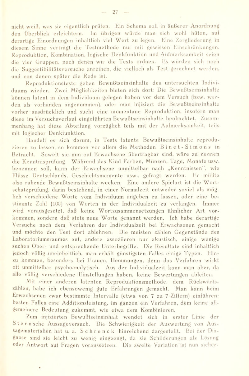 nicht weiß, was sie eigentlich prüfen. Ein Schema soll in äußerer Anordnung den Überblick erleichtern. Im übrigen würde man sich wohl hüten, auf derartige Einordnungen inhaltlich viel Wert zu legen. Eine Zergliederung in diesem Sinne verträgt die Testmethode nur mit gewissen Einschränkungen. Reproduktion, Kombination, logische Denkfunktion und Aufmerksamkeit seien die vier Gruppen, nach denen wir die Tests ordnen. Es würden sich noch die Suggestibilitätsversuche anreihen, die vielfach als Test gerechnet werden, und von denen später die Rede ist. Reproduktionstests geben Bewußtseinsinhalte des untersuchten Indivi¬ duums wieder. Zwei Möglichkeiten bieten sich dort: Die Bewußtseinsinhalte können latent in dem Individuum gelegen haben vor dem Versuch (bzw. wer¬ den als vorhanden angenommen), oder man injiziert die Bewußtseinsinhalte vorher ausdrücklich und sucht eine momentane Reproduktion, insofern man diese im Versuchsverlauf eingeführten Bewußtseinsinhalte beobachtet. Zusam¬ menhang hat diese Abteilung vorzüglich teils mit der Aufmerksamkeit, teils mit logischer Denkfunktion. Handelt es sich darum, in Tests latente Bewußtseinsinhalte reprodu¬ zieren zu lassen, so kommen vor allem die Methoden Binct-Simons in Betracht. Soweit sie nun auf Erwachsene übertragbar sind, wäre zu nennen die Kenntnisprüfung. Während das Kind Farben, Münzen, läge, Monate usw. benennen soll, kann der Erwachsene unmittelbar nach „Kenntnissen', wie Flüsse Deutschlands, Geschichtsmomente usw., gefragt werden. Er müßte also ruhende Bewußtseinsinhalte wecken. Eine andere Spielart ist die Wort¬ schatzprüfung, darin bestehend, in einer Normalzeit entweder soviel als mög¬ lich verschiedene Worte vom Individuum angeben zu lassen, oder eine be¬ stimmte Zahl (100) von Worten in der Individualzeit zu verlangen. Immer wird vorausgesetzt, daß keine Wortzusammensetzungen ähnlicher Art Vor¬ kommen, sondern daß stets neue Worte genannt werden. Ich habe derartige Versuche nach dem Verfahren der Individualzeit bei Erwachsenen gemacht und möchte den Test dort ablehnen. Die meisten zählen Gegenstände des Laboratoriumsraumes auf, andere assoziieren nur akustisch, einige wenige suchen Ober- und entsprechende Unterbegriffe. Die Resultate sind inhaltlich jedoch völlig uneinheitlich, man erhält günstigsten Falles einige Typen. Hin¬ zu kommen, besonders bei Frauen, Hemmungen, denn das Verfahren wirkt oft unmittelbar psychoanalytisch. A-Us der Individualzeit kann man aber, da alle völlig verschiedene Einstellungen haben, keine Bewertungen ablciten. Mit einer anderen latenten Reproduktionsmethode, dem Rückwärts¬ zählen, habe ich ebensowenig gute Erfahrungen gemacht. Man kann beim Erwachsenen zwar bestimmte Intervalle (etwa von 7 zu 7 Ziffern) einführen: besten Falles eine Additionsleistung, im ganzen ein Verfahren, dem keine all¬ gemeinere Bedeutung zukommt, wie etwa dem Kombinieren. Zum injizierten Bewußtseinsinhalt wendet sich in erster Linie der S t e r n sehe Aussage versuch. Die Schwierigkeit der Auswertung von Aus¬ sagematerialien hat u. a. Schrenck hinreichend dargestellt. Bei der Dia¬ gnose sind sie leicht zu wenig eingeengt, da sie Schilderungen als Lösung oder Antwort auf Fragen voraussetzen. Die zweite Variation ist nun sicher-