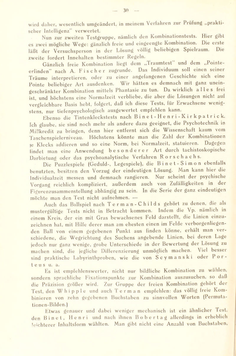 wird daher, wesentlich umgeändert, in meinem Verfahren zur Prüfung ,,prakti¬ scher Intelligenz verwertet. Nun zur zweiten Testgruppe, nämlich den Kombinationstests. Hier gibt es zwei mögliche Wege: gänzlich freie und eingeengte Kombination. Die erste läßt der Versuchsperson in der Lösung völlig beliebigen Spielraum. Die zweite fordert Innehalten bestimmter Regeln. Gänzlich freie Kombination liegt dem „Träumtest und dem „Pointe¬ erfinden nach A. Fischer zugrunde. Das Individuum soll einen seiner Träume interpretieren, oder zu einer angefangenen Geschichte sich eine Pointe beliebiger Art ausdenken. Wir hätten es demnach mit ganz unein¬ geschränkter Kombination mittels Phantasie zu tun. Da wirklich alles frei ist, und höchstens eine Normalzeit verbliebe, die aber die Lösungen mch. auf vergleichbare Basis hebt, folgert, daß ich diese Tests, für Erwachsene wenig¬ stens, nur tiefenpsychologisch ausgewertet empfehlen kann. Ebenso die Tintenkleckstests nach Binet-Henri-Kirkpatrick. Ich glaube, sie sind noch mehr als andere dazu geeignet, die Psychotechnik in Mißkredit zu bringen, denn hier entfernt sich die Wissenschaft kaum vom Taschenspielerniveau. Höchstens könnte man die Zahl der Kombinationen )e Klecks addieren und so eine Norm, bei Normalzeit, statuieren. Dagegen findet man eine Anwendung besonderer Art durch tachistoskopische Darbietung oder das psychoanalytische Verfahren Rorschachs. Die Puzzlespiele (Geduld-, Legespiele), die Binet-Simon ebenfalls benutzten, besitzen den Vorzug der eindeutigen Lösung. Man kann hier die Individualzeit messen und demnach rangieren. Nur scheint der psychische Vorgang reichlich kompliziert, außerdem auch von Zufälligkeiten in der Figurcnzusammcnstellung abhängig zu sein. In die Serie der ganz, eindeutigen möchte man den lest nicht aufnehmen. — Auch das Ballspiel nach T erman-Childs gehört zu denen, die als mustergültige lests nicht in Betracht kommen. Indem die Vp. nämlich in einem Kreis, der ein mit Gras bewachsenes Feld darstcllt, die Linien einzu¬ zeichnen hat, mit Hilfe derer man am ehesten einen im Felde verborgenliegen¬ den Ball von einem gegebenen Punkt aus finden könne, erhält man ver¬ schiedene, die Wegrichtung des Suchens angebende Linien, bei deren Lage jedoch nur ganz wenige, grobe Unterschiede in der Bewertung der Lösung zu machen sind, die jegliche Differenzierung unmöglich machen. Viel besser sind praktische Labyrinthproben, wie die von Scymanski oder P o r - teus u. a. Es ist empfehlenswerter, nicht nur bildliche Kombination zu wählen, sondern sprachliche Fixationspunkte zur Kombination auszusuchen, so daß die Präzision größer wird. Zur Gruppe der freien Kombination gehört der Test, den Whipple und auch Ter man empfehlen: das völlig freie Kom¬ binieren von zehn gegebenen Buchstaben zu sinnvollen Worten (Permuta- tionen-Bildcn.) Etwas genauer und dabei weniger mechanisch ist ein ähnlicher Test, den B i n e t , Henri und nach ihnen Bobertag allerdings in erheblich leichterer Inhaltsform wählten. Man gibt nicht eine Anzahl von Buchstaben,