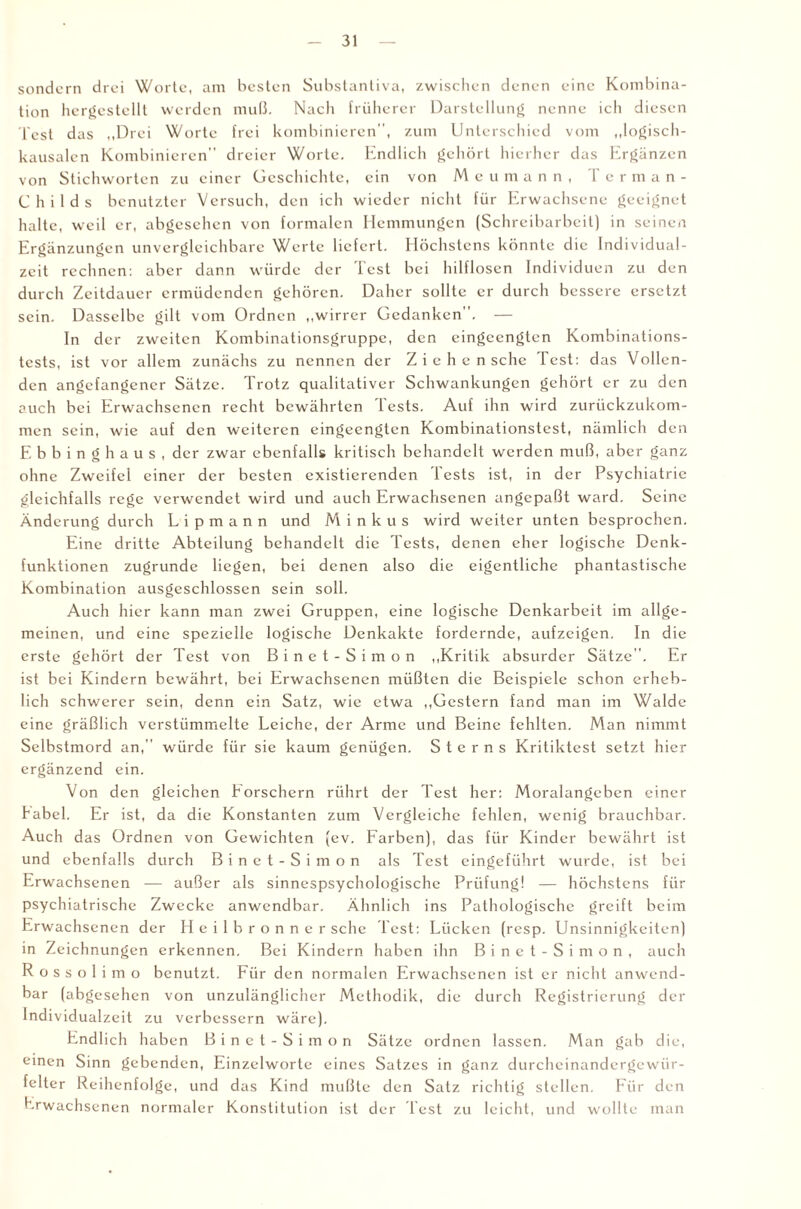 sondern drei Worte, am besten Substantiva, zwischen denen eine Kombina¬ tion hergestellt werden muß. Nach früherer Darstellung nenne ich diesen lest das „Drei Worte frei kombinieren, zum Unterschied vom „logisch¬ kausalen Kombinieren” dreier Worte. Endlich gehört hierher das Ergänzen von Stichworten zu einer Geschichte, ein von M e u m a n n , T e r m an- Childs benutzter Versuch, den ich wieder nicht für Erwachsene geeignet halte, weil er, abgesehen von formalen Hemmungen (Schreibarbeit) in seinen Ergänzungen unvergleichbare Werte liefert. Höchstens könnte die Individual¬ zeit rechnen: aber dann würde der lest bei hilflosen Individuen zu den durch Zeitdauer ermüdenden gehören. Daher sollte er durch bessere ersetzt sein. Dasselbe gilt vom Ordnen „wirrer Gedanken . — In der zweiten Kombinationsgruppc, den eingeengten Kombinations¬ tests, ist vor allem zunächs zu nennen der Z i e h c n sehe Test: das Vollen¬ den angefangener Sätze. Trotz qualitativer Schwankungen gehört er zu den auch bei Erwachsenen recht bewährten lests. Auf ihn wird zurückzukom¬ men sein, wie auf den weiteren eingeengten Kombinationstest, nämlich den Ebbinghaus, der zwar ebenfalls kritisch behandelt werden muß, aber ganz ohne Zweifel einer der besten existierenden Tests ist, in der Psychiatrie gleichfalls rege verwendet wird und auch Erwachsenen angepaßt ward. Seine Änderung durch L i p m a n n und Minkus wird weiter unten besprochen. Eine dritte Abteilung behandelt die Tests, denen eher logische Denk¬ funktionen zugrunde liegen, bei denen also die eigentliche phantastische Kombination ausgeschlossen sein soll. Auch hier kann man zwei Gruppen, eine logische Denkarbeit im allge¬ meinen, und eine spezielle logische Denkakte fordernde, aufzeigen. In die erste gehört der Test von Binet-Simon „Kritik absurder Sätze. Er ist bei Kindern bewährt, bei Erwachsenen müßten die Beispiele schon erheb¬ lich schwerer sein, denn ein Satz, wie etwa „Gestern fand man im Walde eine gräßlich verstümmelte Leiche, der Arme und Beine fehlten. Man nimmt Selbstmord an,” würde für sie kaum genügen. Sterns Kritiktest setzt hier ergänzend ein. Von den gleichen horschern rührt der Test her: Moralangeben einer habel. Er ist, da die Konstanten zum Vergleiche fehlen, wenig brauchbar. Auch das Ordnen von Gewichten (ev. Farben), das für Kinder bewährt ist und ebenfalls durch Binet-Simon als Test cingefiihrt wurde, ist bei Erwachsenen — außer als sinnespsychologische Prüfung! — höchstens für psychiatrische Zwecke anwendbar. Ähnlich ins Pathologische greift beim Erwachsenen der Heilbronner sehe Test: Lücken (resp. Unsinnigkeiten) in Zeichnungen erkennen. Bei Kindern haben ihn Binet-Simon, auch Rossolimo benutzt. Für den normalen Erwachsenen ist er nicht anwend¬ bar (abgesehen von unzulänglicher Methodik, die durch Registrierung der Individualzeit zu verbessern wäre). Endlich haben Binet-Simon Sätze ordnen lassen. Man gab die, einen Sinn gebenden, Einzelworte eines Satzes in ganz durcheinandergewür¬ felter Reihenfolge, und das Kind mußte den Satz richtig stellen. Für den Erwachsenen normaler Konstitution ist der Test zu leicht, und wollte man