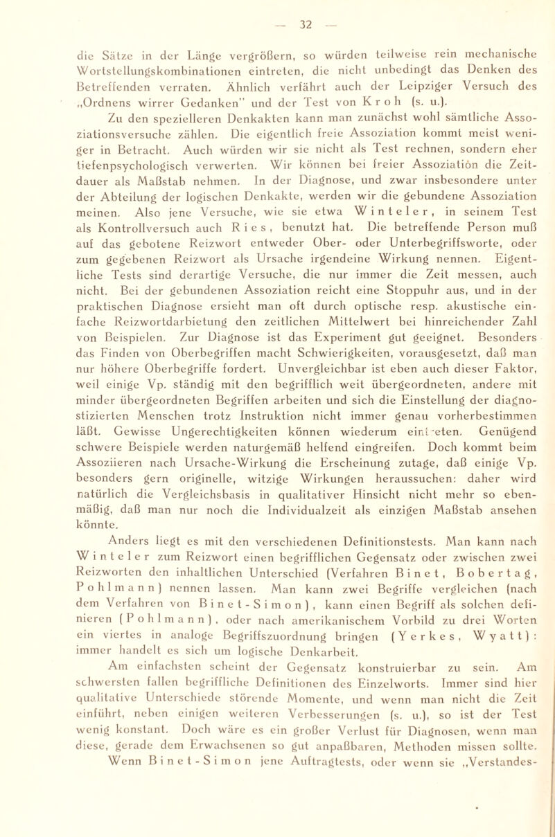 die Sätze in der Länge vergrößern, so würden teilweise rein mechanische Wortstellungskombinationen eintreten, die nicht unbedingt das Denken des Betreffenden verraten. Ähnlich verfährt auch der Leipziger Versuch des „Ordnens wirrer Gedanken” und der Test von Kr oh (s. u.). Zu den spezielleren Denkakten kann man zunächst wohl sämtliche Asso¬ ziationsversuche zählen. Die eigentlich freie Assoziation kommt meist weni¬ ger in Betracht. Auch würden wir sie nicht als Test rechnen, sondern eher tiefenpsychologisch verwerten. Wir können bei freier Assoziation die Zeit¬ dauer als Maßstab nehmen. In der Diagnose, und zwar insbesondere unter der Abteilung der logischen Denkakte, werden wir die gebundene Assoziation meinen. Also jene Versuche, wie sie etwa W inte ler, in seinem Test als Kontrollversuch auch Ries, benutzt hat. Die betreffende Person muß auf das gebotene Reizwort entweder Ober- oder Unterbegriffsworte, oder zum gegebenen Reizwort als Ursache irgendeine Wirkung nennen. Eigent¬ liche Tests sind derartige Versuche, die nur immer die Zeit messen, auch nicht. Bei der gebundenen Assoziation reicht eine Stoppuhr aus, und in der praktischen Diagnose ersieht man oft durch optische resp. akustische ein¬ fache Reizwortdarbietung den zeitlichen Mittelwert bei hinreichender Zahl von Beispielen. Zur Diagnose ist das Experiment gut geeignet. Besonders das Finden von Oberbegriffen macht Schwierigkeiten, vorausgesetzt, daß man nur höhere Oberbegriffe fordert. Unvergleichbar ist eben auch dieser Faktor, weil einige Vp. ständig mit den begrifflich weit übergeordneten, andere mit minder übergeordneten Begriffen arbeiten und sich die Einstellung der diagno¬ stizierten Menschen trotz Instruktion nicht immer genau vorherbestimmen läßt. Gewisse Ungerechtigkeiten können wiederum einOeten. Genügend schwere Beispiele werden naturgemäß helfend eingreifen. Doch kommt beim Assoziieren nach Ursache-Wirkung die Erscheinung zutage, daß einige Vp. besonders gern originelle, witzige Wirkungen heraussuchen: daher wird natürlich die Vergleichsbasis in qualitativer Hinsicht nicht mehr so eben¬ mäßig, daß man nur noch die Individualzeit als einzigen Maßstab ansehen könnte. Anders liegt es mit den verschiedenen Definitionstests. Man kann nach Winteler zum Reizwort einen begrifflichen Gegensatz oder zwischen zwei Reizworten den inhaltlichen Unterschied (Verfahren Binet, Bobertag, Pohlmann) nennen lassen. Man kann zwei Begriffe vergleichen (nach dem Verfahren von Binet-Simon), kann einen Begriff als solchen defi¬ nieren (P ohlmann), oder nach amerikanischem Vorbild zu drei Worten ein viertes in analoge Begriffszuordnung bringen (Yerkes, Wyatt): immer handelt es sich um logische Denkarbeit. Am einfachsten scheint der Gegensatz konstruierbar zu sein. Am schwersten fallen begriffliche Definitionen des Einzelworts. Immer sind hier qualitative Unterschiede störende Momente, und wenn man nicht die Zeit einführt, neben einigen weiteren Verbesserungen (s. u.), so ist der Test wenig konstant. Doch wäre es ein großer Verlust für Diagnosen, wenn man diese, gerade dem Erwachsenen so gut anpaßbaren, Methoden missen sollte. Wenn Binet-Simon jene Auftragtests, oder wenn sie „Verstandes-