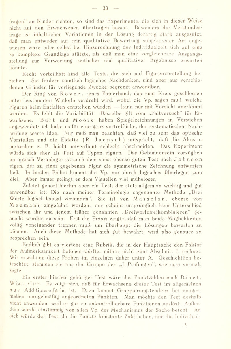 fragen” an Kinder richten, so sind das Experimente, die sich in dieser Weise nicht auf den Erwachsenen übertragen lassen. Besonders die Verstandes¬ frage ist inhaltlichen Variationen in der Lösung derartig stark ausgesetzt, daß man entweder auf rein qualitative Bewertung subjektivster Art ange¬ wiesen wäre oder selbst bei Hinzurechnung der Individualzeit sich auf eine zu komplexe Grundlage stützte, als daß man eine vergleichbare Ausgangs¬ stellung zur Verwertung zeitlicher und qualitativer Ergebnisse erwarten könnte. Recht vorteilhaft sind alle Tests, die sich auf Figurenvorstellung be¬ ziehen. Sie fordern sämtlich logisches Nachdenken, sind aber aus verschie¬ denen Gründen für vorliegende Zwecke begrenzt anwendbar. Der Ring von Royce, jenes Papierband, das zum Kreis geschlossen unter bestimmten Winkeln verdreht wird, wobei die Vp. sagen muß, welche Figuren beim Entfalten entstehen würden — kann nur mit Vorsicht anerkannt werden. Es fehlt die Variabilität. Dasselbe gilt vom „Faltversuch” für Er¬ wachsene. Burt und Moore haben Spicgclzeichnungen in Versuchen angewendet: ich halte es für eine ganz vortreffliche, der systematischen Nach¬ prüfung werte Idee. Nur muß man beachten, daß viel zu sehr das optische Vorstellen und die Eidetik ( R. J a e n s c h ) mitspricht, daß die Akusto- motoriker z. B. leicht unverdient schlecht abschneiden. Das Experiment würde sich eher als Test auf Typen eignen. Das Gebundensein vorzüglich an optisch Veranlagte ist auch dem sonst ebenso guten Test nach Johnson eigen, der zu einer gegebenen Figur die symmetrische Zeichnung entwerfen ließ. In beiden Fällen kommt die Vp. nur durch logisches Überlegen zum Ziel. Aber immer gelingt es dem Visuellen viel müheloser. Zuletzt gehört hierhin aber ein Test, der stets allgemein wichtig und gut anwendbar ist: Die nach meiner Terminologie sogenannte Methode „Drei Worte logisch-kausal verbinden”. Sie ist von Masseion, ebenso von M eumann eingeführt worden, nur scheint ursprünglich kein Unterschied zwischen ihr und jenem früher genannten „Dreiwortefreikombinieren” ge¬ macht worden zu sein. Erst die Praxis zeigte, daß man beide Möglichkeiten völlig voneinander trennen muß, um überhaupt die Lösungen bewerten zu können. Auch diese Methode hat sich gut bewährt, wird also genauer zu besprechen sein. Endlich gibt es viertens eine Rubrik, die in der Hauptsache den Faktor der Aufmerksamkeit betonen dürfte, mithin nicht zum Abschnitt I. rechnet. Wir erwähnen diese Proben im einzelnen daher unter A. Geschichtlich be¬ trachtet, stammen sie aus der Gruppe der „J.-Prüfungen”, wie man vormals sagte. — Ein erster hierher gehöriger Test wäre das Punktzählen nach B i n c t , W i.n t e 1 e r. Es zeigt sich, daß für Erwachsene dieser Test im allgemeinen nur Additionsaufgabe ist. Dazu kommt Gruppicrungstendenz bei einiger¬ maßen unregelmäßig angeordneten Punkten. Man möchte den Test deshalb rucht anwenden, weil er gar zu unkonlrollierbare Funktionen auslöst. Außer¬ dem wurde einstimmig von allen Vp. der Mechanismus der Sache betont. An sich würde der lest, da die Punkte konstante Zahl haben, nur die Individual- 3