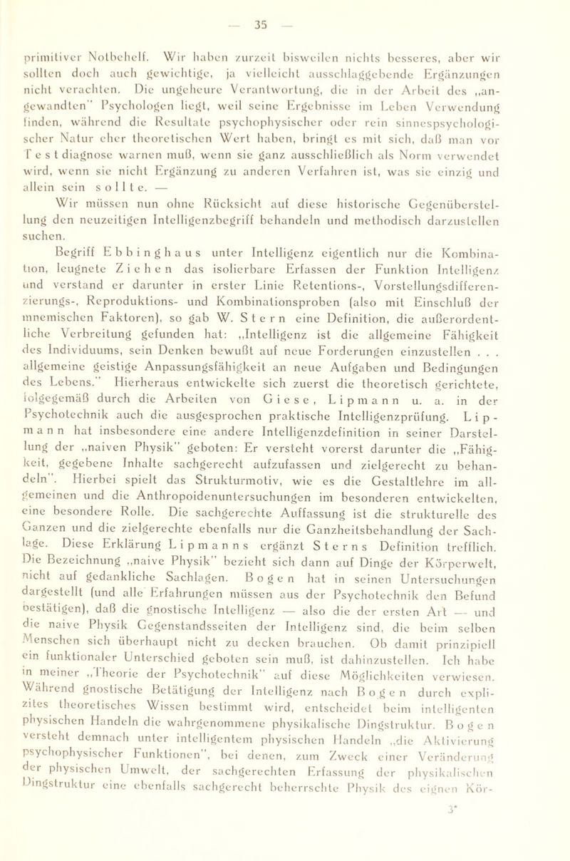 primitiver Notbehelf. Wir haben zurzeit bisweilen nichts besseres, aber wir sollten doch auch gewichtige, ja vielleicht ausschlaggebende Ergänzungen nicht verachten. Die ungeheure Verantwortung, die in der Arbeit des „an¬ gewandten'' Psychologen liegt, weil seine Ergebnisse im Leben Verwendung finden, während die Resultate psychophysischer oder rein sinnespsychologi¬ scher Natur eher theoretischen Wert haben, bringt es mit sich, daß man vor lest diagnose warnen muß, wenn sic ganz ausschließlich als Norm verwendet w ird, wenn sie nicht Ergänzung zu anderen Verfahren ist, was sie einzig und allein sein sollte. — Wir müssen nun ohne Rücksicht auf diese historische Gegenüberstel¬ lung den neuzcitigen Intelligenzbegriff behandeln und methodisch darzuslellen suchen. Begriff Ebbinghaus unter Intelligenz eigentlich nur die Kombina¬ tion, leugnete Ziehen das isolierbare Erfassen der Funktion Intelligenz und verstand er darunter in erster Linie Rctcntions-, Vorstellungsdifferen- zierungs-, Reproduktions- und Kombinationsproben (also mit Einschluß der mnemischen Faktoren), so gab W. Stern eine Definition, die außerordent¬ liche Verbreitung gefunden hat: „Intelligenz ist die allgemeine Fähigkeit des Individuums, sein Denken bewußt auf neue Forderungen einzustellen . . . allgemeine geistige Anpassungsfähigkeit an neue Aufgaben und Bedingungen des Lebens. Hierhcraus entwickelte sich zuerst die theoretisch gerichtete, iolgegcmäß durch die Arbeiten von G i e s e , L i p m a n n u. a. in der Psychotechnik auch die ausgesprochen praktische Intclligenzprüfung. L i p - mann hat insbesondere eine andere Intelligcnzdefinition in seiner Darstel¬ lung der „naiven Physik geboten: Er versteht vorerst darunter die „Fällig¬ keit, gegebene Inhalte sachgerecht aufzufassen und ziclgerecht zu behan¬ deln . Hierbei spielt das Strukturmotiv, wie es die Gestaltlehre im all¬ gemeinen und die Anthropoidenuntersuchungen im besonderen entwickelten, eine besondere Rolle. Die sachgerechte Auffassung ist die strukturelle des Ganzen und die zielgerechte ebenfalls nur die Ganzheitsbehandlung der Sach¬ lage. Diese Erklärung Li pm an ns ergänzt Sterns Definition trefflich. Die Bezeichnung „naive Physik bezieht sich dann auf Dinge der Körpcrwelt, nicht auf gedankliche Sachlagen. Bogen hat in seinen Untersuchungen dargestellt (und alle Erfahrungen müssen aus der Psychotechnik den Befund bestätigen), daß die gnostische Intelligenz — also die der ersten Art — und die naive Physik Gegenstandsseiten der Intelligenz sind, die beim selben Menschen sich überhaupt nicht zu decken brauchen, üb damit prinzipiell ein funktionaler Unterschied geboten sein muß, ist dahinzustellen. Ich habe in meiner „Iheorie der Psychotechnik auf diese Möglichkeiten verwiesen. Während gnostische Betätigung der Intelligenz nach Bogen durch expli¬ zites theoretisches Wissen bestimmt wird, entscheidet beim intelligenten physischen Handeln die wahrgenommene physikalische Dingstruktur. Bogen versteht demnach unter intelligentem physischen Handeln „die Aktivierung psychophysischer Funktionen”, bei denen, zum Zweck einer Veränderung der physischen Umwelt, der sachgerechten Erfassung der physikalischen Dingstruktur eine ebenfalls sachgerecht beherrschte Physik des eignen Kör- 3*