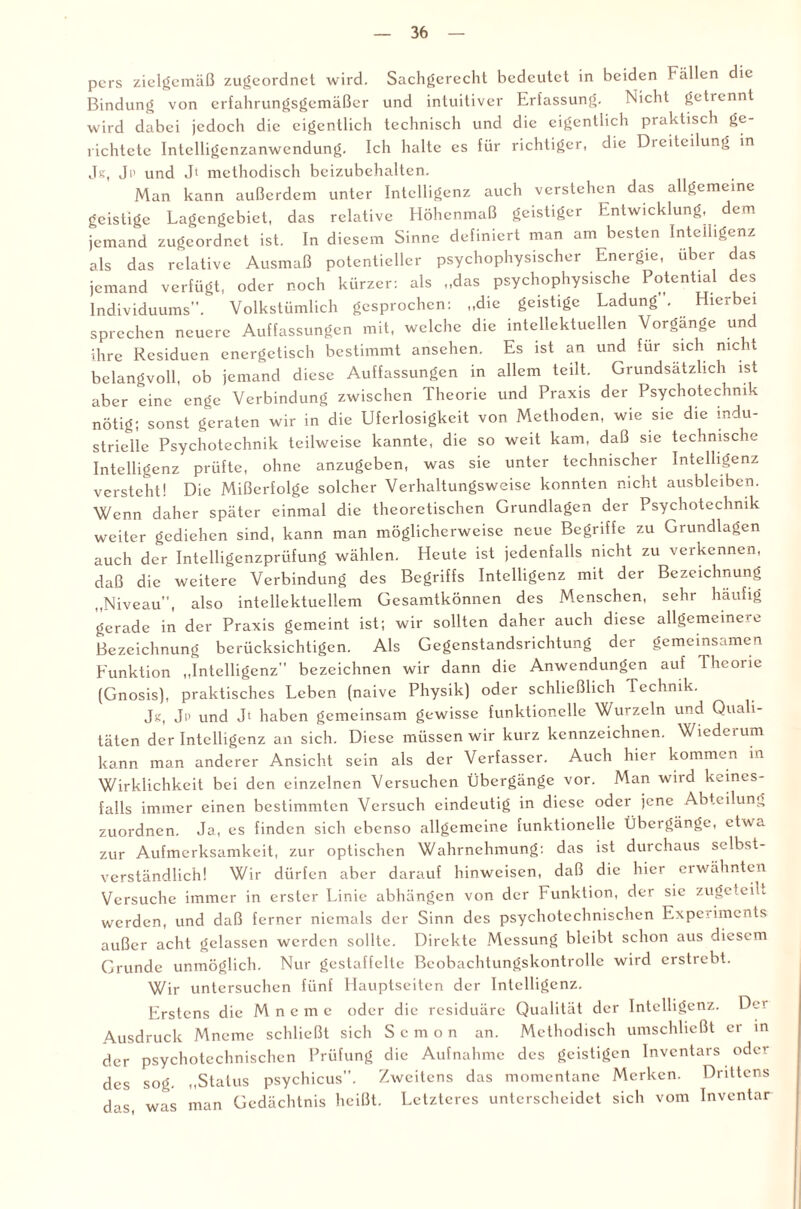 pers zielgemäß zugeordnet wird. Sachgerecht bedeutet in beiden Fällen die Bindung von erfahrungsgemäßer und intuitiver Erfassung. Nicht getrennt wird dabei jedoch die eigentlich technisch und die eigentlich praktisch ge¬ richtete Intelligenzanwendung. Ich halte es für richtiger, die Dieitcilung in Jg, Ji' und Jl methodisch beizubehalten. Man kann außerdem unter Intelligenz auch verstehen das allgemeine geistige Lagengebiet, das relative Höhenmaß geistiger Entwicklung, dem jemand zugeordnet ist. In diesem Sinne definiert man am besten Intelligenz als das relative Ausmaß potentieller psychophysischer Energie, über das jemand verfügt, oder noch kürzer: als „das psychophysische Potential des Individuums”. Volkstümlich gesprochen: „die geistige Ladung . Hierbei sprechen neuere Auffassungen mit, welche die intellektuellen Vorgänge und ihre Residuen energetisch bestimmt ansehen. Es ist an und für sich nicht belangvoll, ob jemand diese Auffassungen in allem teilt. Grundsätzlich ist aber eine enge Verbindung zwischen Theorie und Praxis der Psychotechnik nötig; sonst geraten wir in die Uferlosigkeit von Methoden, wie sie die indu¬ strielle Psychotechnik teilweise kannte, die so weit kam, daß sie technische Intelligenz prüfte, ohne anzugeben, was sie unter technischer Intelligenz versteht! Die Mißerfolge solcher Verhaltungsweise konnten nicht ausbleiben. Wenn daher später einmal die theoretischen Grundlagen der Psychotechnik weiter gediehen sind, kann man möglicherweise neue Begriffe zu Grundlagen auch der Intelligenzprüfung wählen. Heute ist jedenfalls nicht zu verkennen, daß die weitere Verbindung des Begriffs Intelligenz mit der Bezeichnung „Niveau”, also intellektuellem Gesamtkönnen des Menschen, sehr häufig gerade in der Praxis gemeint ist; wir sollten daher auch diese allgemeinere Bezeichnung berücksichtigen. Als Gegenstandsrichtung der gemeinsamen Funktion „Intelligenz” bezeichnen wir dann die Anwendungen auf rheoiie (Gnosis), praktisches Leben (naive Physik) oder schließlich Technik. Jg, Jp und Jt haben gemeinsam gewisse funktionelle Wurzeln und Quali¬ täten der Intelligenz an sich. Diese müssen wir kurz kennzeichnen. Wiederum kann man anderer Ansicht sein als der Verfasser. Auch hier kommen in Wirklichkeit bei den einzelnen Versuchen Übergänge vor. Man wird keines¬ falls immer einen bestimmten Versuch eindeutig in diese oder jene Abteilung zuordnen. Ja, es finden sich ebenso allgemeine funktionelle Übcigängc, etwa zur Aufmerksamkeit, zur optischen Wahrnehmung: das ist durchaus selbst¬ verständlich! Wir dürfen aber darauf hinweisen, daß die hier ei wähnten Versuche immer in erster Linie abhängen von der Funktion, der sie zugeteiu werden, und daß ferner niemals der Sinn des psychotechnischen Experiments außer acht gelassen werden sollte. Direkte Messung bleibt schon aus diesem Grunde unmöglich. Nur gestaffelte Beobachtungskontrolle wird erstrebt. Wir untersuchen fünf Hauptseiten der Intelligenz. Erstens die M n e m e oder die residuäre Qualität der Intelligenz. Der Ausdruck Mneme schließt sich Scmon an. Methodisch umschließt er in der psychotechnischen Prüfung die Aufnahme des geistigen Inventars oder des sog. „Status psychicus”. Zweitens das momentane Merken. Drittens das, was man Gedächtnis heißt. Letzteres unterscheidet sich vom Inventar