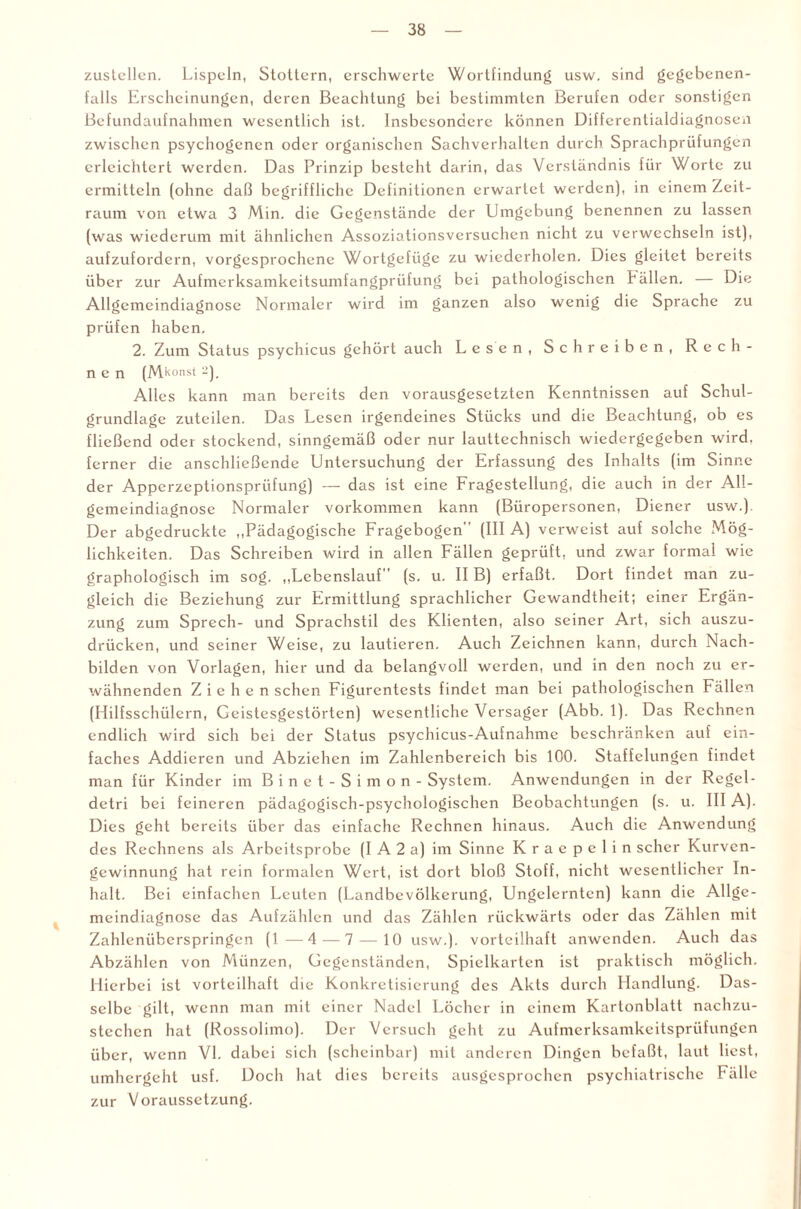 zustellen. Lispeln, Stottern, erschwerte Wortfindung usw. sind gegebenen¬ falls Erscheinungen, deren Beachtung bei bestimmten Berufen oder sonstigen Befundaufnahmen wesentlich ist. Insbesondere können Differentialdiagnosen zwischen psychogenen oder organischen Sachverhalten durch Sprachprüfungen erleichtert werden. Das Prinzip besteht darin, das Verständnis für Worte zu ermitteln (ohne daß begriffliche Definitionen erwartet werden), in einem Zeit¬ raum von etwa 3 Min. die Gegenstände der Umgebung benennen zu lassen (was wiederum mit ähnlichen Assoziationsversuchen nicht zu verwechseln ist), aufzufordern, vorgesprochene Wortgefüge zu wiederholen. Dies gleitet bereits über zur Aufmerksamkeitsumfangprüfung bei pathologischen hällen. — Die Allgemeindiagnose Normaler wird im ganzen also wenig die Sprache zu prüfen haben. 2. Zum Status psychicus gehört auch Lesen, Schreiben, Rech¬ nen (Mkonst -). Alles kann man bereits den vorausgesetzten Kenntnissen auf Schul¬ grundlage zuteilen. Das Lesen irgendeines Stücks und die Beachtung, ob es fließend oder stockend, sinngemäß oder nur lauttechnisch wiedergegeben wird, ferner die anschließende Untersuchung der Erfassung des Inhalts (im Sinne der Apperzeptionsprüfung) — das ist eine Fragestellung, die auch in der All¬ gemeindiagnose Normaler Vorkommen kann (Büropersonen, Diener usw.). Der abgedruckte „Pädagogische Fragebogen (III A) verweist auf solche Mög¬ lichkeiten. Das Schreiben wird in allen Fällen geprüft, und zwar formal wie graphologisch im sog. „Lebenslauf” (s. u. II B) erfaßt. Dort findet man zu¬ gleich die Beziehung zur Ermittlung sprachlicher Gewandtheit; einer Ergän¬ zung zum Sprech- und Sprachstil des Klienten, also seiner Art, sich auszu¬ drücken, und seiner Weise, zu lautieren. Auch Zeichnen kann, durch Nach¬ bilden von Vorlagen, hier und da belangvoll werden, und in den noch zu er¬ wähnenden Ziehen sehen Figurentests findet man bei pathologischen Fällen (Hilfsschülern, Geistesgestörten) wesentliche Versager (Abb. 1). Das Rechnen endlich wird sich bei der Status psychicus-Aufnahme beschränken auf ein¬ faches Addieren und Abziehen im Zahlenbereich bis 100. Staffelungen findet man für Kinder im Binet-Simon - System. Anwendungen in der Regcl- detri bei feineren pädagogisch-psychologischen Beobachtungen (s. u. III A). Dies geht bereits über das einfache Rechnen hinaus. Auch die Anwendung des Rechnens als Arbeitsprobe (I A 2 a) im Sinne K r a c p e 1 i n scher Kurven¬ gewinnung hat rein formalen Wert, ist dort bloß Stoff, nicht wesentlicher In¬ halt. Bei einfachen Leuten (Landbevölkerung, Ungelernten) kann die Allge¬ meindiagnose das Aufzählen und das Zählen rückwärts oder das Zählen mit Zahlcnüberspringen (1 —4—7 — 10 usw.). vorteilhaft anwenden. Auch das Abzählen von Münzen, Gegenständen, Spielkarten ist praktisch möglich. Hierbei ist vorteilhaft die Konkretisierung des Akts durch Handlung. Das¬ selbe gilt, wenn man mit einer Nadel Löcher in einem Kartonblatt nachzu- stechcn hat (Rossolimo). Der Versuch geht zu Aufmerksamkeitsprüfungen über, wenn VI. dabei sich (scheinbar) mit anderen Dingen befaßt, laut liest, umhergeht usf. Doch hat dies bereits ausgesprochen psychiatrische Fälle zur Voraussetzung.