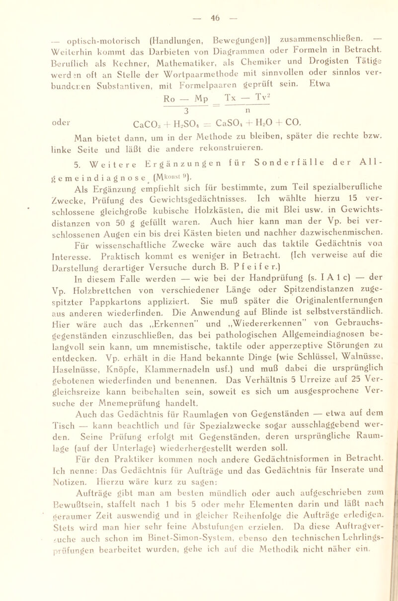 — optisch-motorisch (Handlungen, Bewegungen)] zusammenschließen. Weiterhin kommt das Darbieten von Diagrammen oder Formeln in Betracht. Beruflich als Rechner, Mathematiker, als Chemiker und Drogisten Tätige werdrn oft an Stelle der Wortpaarmethode mit sinnvollen oder sinnlos ver¬ bundenen Substantiven, mit bormelpaaren geprüft sein. Etwa Ro — Mp Tx — Tv2 3 = n oder CaCO:i + H,>S04 = CaS04 + H,0 + CO. Man bietet dann, um in der Methode zu bleiben, später die rechte bzw. linke Seite und läßt die andere rekonstruieren. 5. Weitere Ergänzungen für Sonderfälle der All¬ gemein diagnose (Mkonst •’)- Als Ergänzung empfiehlt sich für bestimmte, zum Teil spezialberufliche Zwecke, Prüfung des Gewichtsgedächtnisses. Ich wählte hierzu 15 ver¬ schlossene gleichgroße kubische Holzkästen, die mit Blei usw. in Gewichts¬ distanzen von 50 g gefüllt waren. Auch hier kann man der Vp. bei ver¬ schlossenen Augen ein bis drei Kästen bieten und nachher dazwischenmischen. Für wissenschaftliche Zwecke wäre auch das taktile Gedächtnis von Interesse. Praktisch kommt es weniger in Betracht. (Ich verweise auf die Darstellung derartiger Versuche durch B. Pfeifer.) In diesem Falle werden — wie bei der Handprüfung (s. I A 1 c) — der Vp. Holzbrettchen von verschiedener Länge oder Spitzendistanzen zuge¬ spitzter Pappkartons appliziert. Sie muß später die Originalentfernungen aus anderen wiederfinden. Die Anwendung auf Blinde ist selbstverständlich. Hier wäre auch das „Erkennen” und „Wiedererkennen von Gebrauchs¬ gegenständen einzuschließen, das bei pathologischen Allgemeindiagnosen be¬ langvoll sein kann, um mnemistische, taktile oder apperzeptive Störungen zu entdecken. Vp. erhält in die Hand bekannte Dinge (wie Schlüssel, Walnüsse, Haselnüsse, Knöpfe, Klammernadeln usf.) und muß dabei die ursprünglich gebotenen wiederfinden und benennen. Das Verhältnis 5 Urreize auf 25 Ver¬ gleichsreize kann beibehalten sein, soweit cs sich um ausgesprochene Ver¬ suche der Mnemeprüfung handelt. Auch das Gedächtnis für Raumlagen von Gegenständen — etwa auf dem Tisch — kann beachtlich und für Spezialzweckc sogar ausschlaggebend wer¬ den. Seine Prüfung erfolgt mit Gegenständen, deren ursprüngliche Raum¬ lage (auf der Unterlage) wiederhergestellt werden soll. Für den Praktiker kommen noch andere Gedächtnisformen in Betracht. Ich nenne: Das Gedächtnis für Aufträge und das Gedächtnis für Inserate und Notizen. Hierzu wäre kurz zu sagen: Aufträge gibt man am besten mündlich oder auch aufgeschrieben zum Bewußtsein, staffelt nach 1 bis 5 oder mehr Elementen darin und läßt nach geraumer Zeit auswendig und in gleicher Reihenfolge die Aufträge erledigen. Stets wird man hier sehr feine Abstufungen erzielen. Da diese Auftragver- 'uche auch schon im Binet-Simon-System, ebenso den technischen Lehrlings- prüfungen bearbeitet wurden, gehe ich auf die Methodik nicht näher ein.