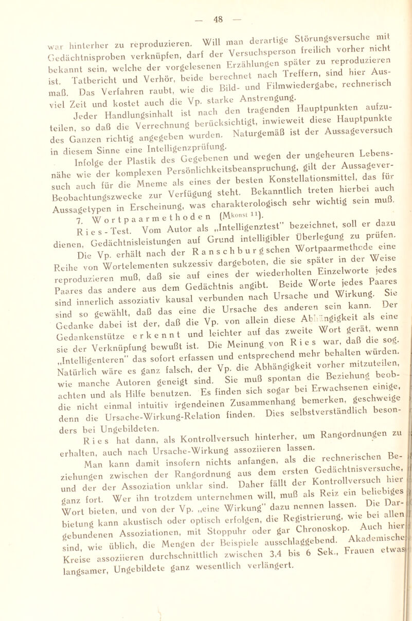 j • \v/* 11 ,-mn derartige Störungsversuche niit ™ hinlerheruZU rC7dUZ(,<!re' , dl‘ Versuchsperson freilich vorher nicht Gedächtnisproben verknüpfen, darf der Versu p „eoroduzieren bekannt sein, welche der vorgelesenen Erzählungen P ist Tatbericht und Verhör, beide berechnet nach Treffern, sind hier Aus ist. i aiDericiu unu ’ . j Filmwiedergabe, rechnerisch maß. Das Verfahren raubt, wie die Bild- und Ulmwieae g ^ aufzu- Jede, Hand ung berücksichtigt, inwieweit diese Hauptpunkte ^L^g^^urden. Naturgemdß ist der Aussageversuch in Lesern_ Sinne und wegen der ungeheuren Lebens- ... n°g, komolexen Persönlichkeitsbeanspruchung, gilt der Aussagever- - ^ ÄÄÄWrJS sehr wichtig se,n muß. Rifs-TesT Vom’auIot ak” Intelligenztest bezeichnet, soll er dazu ,. Gpdächtnisleistungen auf Grund intelligibler Überlegung zu prüfen. d,eneDie“ha! nth'der Rausch bürg sehen Wortpaarmethode ezne Reihe von Wortelementen sukzessiv dargeboten, die sie spater m der We Reihe von wo dßr wiederholten Einzelworte jedes ^X^’aufdL Gedächtnis angibt. Beide Worte iedes Paares sind innerlich assoziativ kausal verbunden nach Ursache und W.rkung. S.e • i ^ ,ähH dnß das eine die Ursache des anderen sein kann. Jer Gedanke dabei ist der. daß die Vp, von allein diese AU ^ngigkeitt als eine Gedankenstutze e r k e n n t und leichter auf das zwe.te Wort sie der Verknüpfung bewußt ist. Die Meinung von Ries war, daß di Intelligenteren das sofort erfassen und entsprechend mehr behalten wurden. Natürlich wäre es ganz falsch, der Vp. die Abhängigkeit vorher mitzuteden, wie manche Autor! geneigt sind. Sie muß spontan die Beziehung beob¬ achten und als Hilfe benutzen. Es finden sich sogar bei F.iwac . . die nicht einmal intuitiv irgendeinen Zusammenhang bemerken, geschweige denn die Ursache-Wirkung-Relation finden. Dies sclbstveistan. dCrS Rio^Ü'dann,' als Kontrollversuch hinterher, um Rangordnungen zu erhalten, auch nach Ursache-Wirkung assoziieren lassen. R Man kann damit insofern nichts anfangen, als 1C r<^c ™^nSC , Ziehungen zwischen der Rangordnung aus dem ersten c ac 1 msvei » und der der Assoziation unklar sind. Daher fällt der Kontrollversuch hier ganz fort. Wer ihn trotzdem unternehmen will, muß als <jiz ein cm ’ Wort bieten, und von der Vp. „eine Wirkung” dazu nennen lassen. Die Dar¬ bietung kann akustisch oder optisch erfolgen, die Registrieuing, wie gebundenen Assoziationen, mit Stoppuhr oder sind, wie üblich, die Mengen der Beispiele ausschlaggebend. Akademi e Kreise assoziieren durchschnittlich zwischen 3,4 bis 6 Sek., iauc langsamer, Ungebildete ganz wesentlich verlängert.