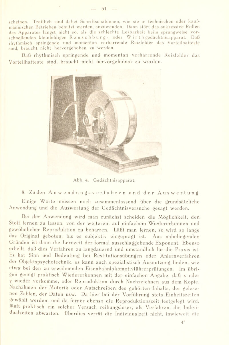 scheinen. Trefflich sind dabei Schriftschablonen, wie sie in technischen oder kauf¬ männischen Betrieben benutzt werden, anzuwenden. Dann stört das sukzessive Rollen des Apparates längst nicht so, als die schlechte Lesbarkeit beim sprungweise vor¬ schnellenden kleinfeldigen R anschburg- oder W i r t h gedächtnisapparat. Daß rhythmisch springende und momentan verharrende Reizfelder das Vorteilhafteste sind, braucht nicht hervorgehoben zu werden. Daß rhythmisch springende und momentan verharrende Reizfclder das Vorteilhafteste sind, braucht nicht hervorgehoben zu werden. Abb. 4. Gedächtnisapparat. 8. Zu den Anwendungsverfahren und der Auswertung. Einige Worte müssen noch zusammenfassend über die grundsätzliche Anwendung und die Auswertung der Gedächtnisversuche gesagt werden. Bei der Anwendung wird man zunächst scheiden die Möglichkeit, den Stoff lernen zu lassen, von der weiteren, auf einfachem Wiedererkennen und gewöhnlicher Reproduktion zu beharren. Läßt man lernen, so wird so lange das Original geboten, bis es subjektiv eingeprägt ist. Aus naheliegenden Gründen ist dann die Lernzeit der formal ausschlaggebende Exponent. Ebenso erhellt, daß dies Verfahren zu langdauernd und umständlich für die Praxis ist. Es hat Sinn und Bedeutung bei Restitutionsübungen oder Anlcrnverfahren der Objektspsychotechnik, es kann auch spezialistisch Ausnutzung finden, wie etwa bei den zu erwähnenden Eisenbahnlokomotivführerprüfungen. Im übri¬ gen genügt praktisch Wiedererkennen mit der einfachen Angabe, daß x oder y wieder vorkomme, oder Reproduktion durch Nachzeichnen aus dem Kopfe, Nachohmen der Motorik oder Aufschreiben des gehörten Inhalts, der gelese¬ nen Zahlen, der Daten usw. Da hier bei der Vorführung stets Einheitszeiten gewählt werden, und da ferner ebenso die Reproduktionszeit festgelegt wird, läuft praktisch ein solcher Versuch reibungsloser, als Verfahren, die Indivi¬ dualzeiten abwarten. Überdies verrät die Individualzeit nicht, inwieweit die 4*