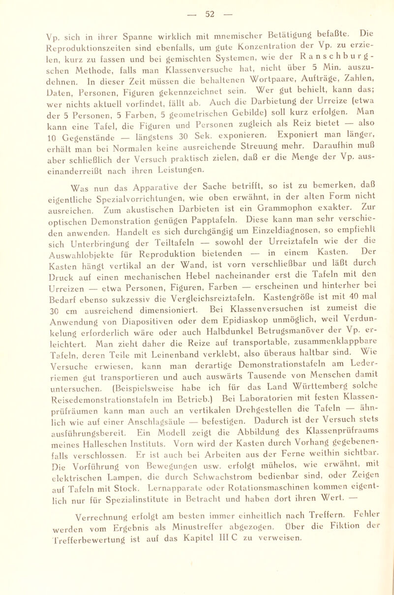 Vp. sich in ihrer Spanne wirklich mit mnemischer Betätigung befaßte. Die Reproduktionszeiten sind ebenfalls, um gute Konzentration dei Vp. zu ei zie¬ len, kurz zu fassen und bei gemischten Systemen, wie der Ranschburg- schen Methode, falls man Klassenversuche hat, nicht über 5 Min. auszu¬ dehnen. In dieser Zeit müssen die behaltenen Wortpaare, Auftiäge, Zahlen, Daten, Personen, Figuren gekennzeichnet sein. Wer gut behielt, kann das; wer nichts aktuell vorfindet, fällt ab. Auch die Darbietung der Urreize (etwa der 5 Personen, 5 Farben, 5 geometrischen Gebilde) soll kurz erfolgen. Man kann eine Tafel, die Figuren und Personen zugleich als Reiz bietet — also 10 Gegenstände — längstens 30 Sek. exponieren. Exponiert man länger, erhält man bei Normalen keine ausreichende Streuung mehr. Daraufhin muß aber schließlich der Versuch praktisch zielen, daß er die Menge der Vp. aus¬ einanderreißt nach ihren Leistungen. Was nun das Apparative der Sache betrifft, so ist zu bemerken, daß eigentliche Spezialvorrichtungen, wie oben erwähnt, in der alten Form nicht ausreichen. Zum akustischen Darbieten ist ein Grammophon exakter. Zur optischen Demonstration genügen Papptafeln. Diese kann man sehr verschie¬ den anwenden. Handelt es sich durchgängig um Einzeldiagnosen, so empfiehlt sich Unterbringung der Teiltafeln — sowohl der Urreiztafeln wie der die Auswahlobjekte für Reproduktion bietenden — in einem Kasten. Der Kasten hängt vertikal an der Wand, ist vorn verschließbar und läßt durch Druck auf einen mechanischen Hebel nacheinander erst die Tafeln mit den Urreizen — etwa Personen, Figuren, Farben — erscheinen und hinterher bei Bedarf ebenso sukzessiv die Vergleichsreiztafeln. Kastengröße ist mit 40 mal 30 cm ausreichend dimensioniert. Bei Klassenversuchen ist zumeist die Anwendung von Diapositiven oder dem Epidiaskop unmöglich, weil Verdun¬ kelung erforderlich wäre oder auch Halbdunkel Betrugsmanöver dei Vp. ei- leichtert. Man zieht daher die Reize auf transportable, zusammenklappbare Tafeln, deren Teile mit Leinenband verklebt, also überaus haltbar sind. Wie Versuche erwiesen, kann man derartige Demonstrationstafeln am Ledei- riemen gut transportieren und auch auswärts lausende von Menschen damit untersuchen. (Beispielsweise habe ich für das Land Württemberg solche Reisedemonstrationstafeln im Betrieb.) Bei Laboratorien mit festen Klassen¬ prüfräumen kann man auch an vertikalen Drehgestellen die Tafeln ähn¬ lich wie auf einer Anschlagsäule — befestigen. Dadurch ist der Versuch stets ausführungsbereit. Ein Modell zeigt die Abbildung des Klassenprüfraums meines Halleschen Instituts. Vorn wird der Kasten durch Vorhang gegebenen¬ falls verschlossen. Er ist auch bei Arbeiten aus der Ferne weithin sichtbar. Die Vorführung von Bewegungen usw. erfolgt mühelos, wie erwähnt, mit elektrischen Lampen, die durch Schwachstrom bedienbar sind, oder Zeigen auf Tafeln mit Stock. Lernapparate oder Rotationsmaschinen kommen eigent¬ lich nur für Spezialinstitute in Betracht und haben dort ihren Wert. Verrechnung erfolgt am besten immer einheitlich nach lrcffcrn. Fehler werden vom Ergebnis als Minustreffer abgezogen. Über die Fiktion der Trefferbewertung ist auf das Kapitel III C zu verweisen.