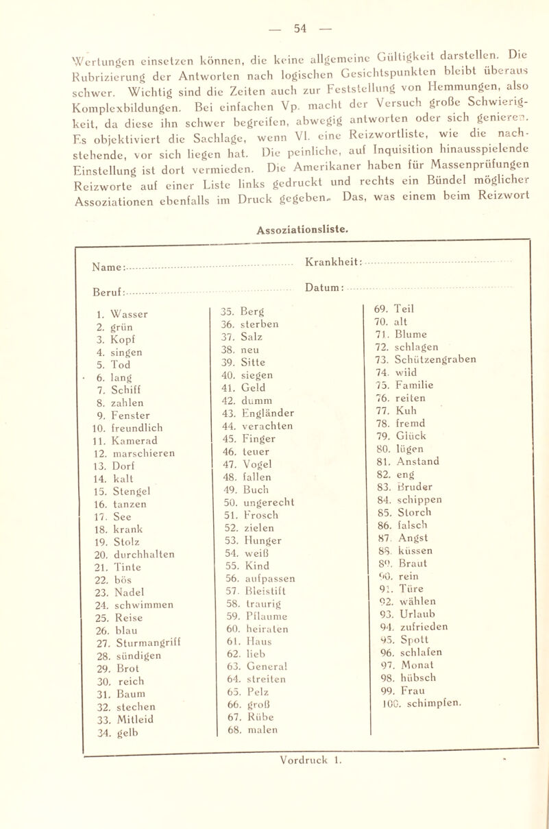 Wertungen einsetzen können, die keine allgemeine Gültigkeit darstellen. Die Rubrizierung der Antworten nach logischen Gesichtspunkten bleibt überaus schwer. Wichtig sind die Zeiten auch zur Feststellung von Hemmungen, a so Komplexbildungen. Bei einfachen Vp. macht der Versuch große Schwierig¬ keit, da diese ihn schwer begreifen, abwegig antworten oder sich geniere-, F.s objektiviert die Sachlage, wenn VI. eine Reizwortliste, wie die nach¬ stehende, vor sich liegen hat. Die peinliche, auf Inquisition hinausspielende Einstellung ist dort vermieden. Die Amerikaner haben für Massenprüfungen Rcizwortc auf einer Liste links gedruckt und rechts ein Bündel möglicher Assoziationen ebenfalls im Druck gegeben. Das, was einem beim Reizwort Assoziationsliste, Name: Beruf: 1. Wasser 35. Berg 2. grün 36. sterben 3. Kopf 37. Salz 4. singen 38. neu 5. Tod 39. Sitte 6. lang 40. siegen 7. Schiff 41. Geld 8. zahlen 42. dumm 9. Fenster 43. Engländer 10. freundlich 44. verachten 11. Kamerad 45. Finger 12. marschieren 46. teuer 13. Dorf 47. Vogel 14. kalt 48. fallen 15. Stengel 49. Buch 16. tanzen 50. ungerecht 17. See 51. Frosch 18. krank 52. zielen 19. Stolz 53. Hunger 20. durchhalten 54. weiß 21. Tinte 55. Kind 22. bös 56. aufpassen 23. Nadel 57. Bleistift 24. schwimmen 58. traurig 25. Reise 59. Pflaume 26. blau 60. heiraten 27. Sturmangriff 61. Haus 28. sündigen 62. lieb 29. Brot 63. General 30. reich 64. streiten 31. Baum 65. Pelz 32. stechen 66. groß 33. Mitleid 67. Rübe 34. gelb 68. malen Krankheit:. Datum: 69. Teil 70. alt 71. Blume 72. schlagen 73. Schützengraben 74. wild 75. Familie 76. reiten 77. Kuh 78. fremd 79. Glück 80. lügen 81. Anstand 82. eng 83. Bruder 84. schippen 85. Storch 86. falsch 87. Angst 88. küssen 89. Braut 90. rein 91. Türe 92. wählen 93. Urlaub 94. zufrieden 95. Spott 96. schlafen 97. Monat 98. hübsch 99. Frau 100. schimpfen. Vordruck 1