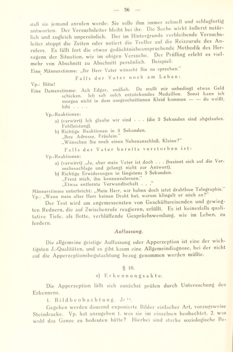 ilaß sie jemand anrufen werde: Sie solle ihm immer schnell und schlagfertig antworten. Der Versuchsleiter bleibt bei ihr. Die Sache wirkt äußerst natür¬ lich und zugleich unpersönlich. Der im Hintergründe verbleibende Versuchs¬ leiter stoppt die Zeiten oder notiert die Treffer auf die Reizzurufe des An¬ rufers. Es fällt fort die etwas gedächtnisbeanspruchende Methodik des Her- sagens der Situation, wie im obigen Versuche. Der Prüfling erlebt es viel¬ mehr von Abschnitt zu Abschnitt persönlich. Beispiel: Eine Männerstimme: „Ihr Herr Vater wünscht Sie zu sprechen. Falls der Vater noch am Leben: Vp.: Bitte! Eine Damenstimme: Ach Edgar, endlich. Du mußt mir unbedingt etwas Geld schicken. Ich sah solch entzückendes Medaillon. Sonst kann ich morgen nicht in dem ausgeschnittenen Kleid kommen-du weißt, hihi .... Vp.-Reaktionen: a) (verwirrt) Ich glaube wir sind . . . (die 5 Sekunden sind abgelaufen. Fehlleistung). b) Richtige Reaktionen in 5 Sekunden. „Ihre Adresse, Fräulein. „Wünschen Sie noch einen Nebenanschluß, Kleine? Falls der Vater bereits verstorben ist: Vp.-Reaktionen: a) (verwirrt) „Ja, aber mein Vater ist doch . . . (besinnt sich auf die Ver¬ suchssachlage und gelangt nicht zur Antwort). b) Richtige Erwiderungen in längstens 5 Sekunden. „Freut mich, ihn kennenzulernen. „Etwas entfernte Verwandtschaft . . . Männerstimme unterbricht: „Mein Herr, wir haben doch jetzt drahtlose Telegraphie. Vp.: „Wenn mein alter Herr keinen Draht hat, warum klingelt er mich an? Der Test wird am angemessensten von Geschäftsreisenden und gewieg¬ ten Rednern, die auf Zwischenrufe reagieren, erfüllt. Es ist keinesfalls quali¬ tative Tiefe, als flotte, verblüffende Gesprächswendung, wie im Leben, zu fordern. Auffassung. Die allgemeine geistige Auffassung oder Apperzeption ist eine der wich¬ tigsten J.-Qualitäten, und es gibt kaum eine Allgemcindiagnose, bei der nicht auf die Apperzeptionsbegutachtung bezug genommen werden müßte. § 10. a) Erkennungsakte. Die Apperzeption läßt sich zunächst prüfen durch Untersuchung des Erkennens. 1. Bildbeobachtung. J« 1'. Gegeben werden dauernd exponierte Bilder einfacher Art, vorzugsweise Steindrucke. Vp. hat anzugeben 1. was sic im einzelnen beobachtet, 2. was wohl das Ganze zu bedeuten hätte? Hierbei sind starke soziologische Be-