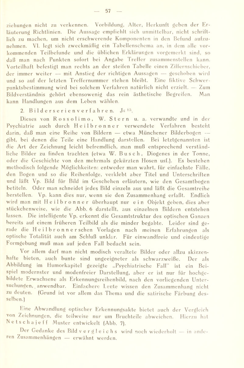 Ziehungen nicht zu verkennen. Vorbildung, Alter, Herkunft geben der Er¬ läuterung Richtlinien. Die Aussage empfiehlt sich unmittelbar, nicht schrift¬ lich zu machen, um nicht erschwerende Komponenten in den Befund aufzu¬ nehmen. VI. legt sich zweckmäßig ein Tabellenschema an, in dem alle vor¬ kommenden Teilbefunde und die üblichen Erklärungen vorgemerkt sind, so daß man nach Punkten sofort bei Angabe Treffer zusammenstellen kann. Vorteilhaft befestigt man rechts an der steifen Tabelle einen Ziffernschieber, der immer weiter — mit Anstieg der richtigen Aussagen — geschoben wird und so auf der letzten Treffernummer stehen bleibt. Eine fiktive Schwer¬ punktsbestimmung wird bei solchem Verfahren natürlich nicht erzielt. — Zum Bildverständnis gehört ebensowenig das rein ästhetische Begreifen. Man kann Handlungen aus dem Leben wählen. 2. Bilderserienverfahren. Js 15. Dieses von R o s s o 1 i m o , W. Stern u. a. verwandte und in der Psychiatrie auch durch Hcilbronner verwendete Verfahren besteht darin, daß man eine Reihe von Bildern — etwa Münchener Bilderbogen — gibt, bei denen die Teile eine Handlung darstcllen. Bei letztgenannten ist die Art der Zeichnung leicht befremdlich, man muß entsprechend verständ¬ liche Bilder zu finden trachten (etwa W. Busch, Diogenes in der Tonne, oder die Geschichte von den mehrmals gekürzten Hosen usf.). Es bestehen methodisch folgende Möglichkeiten: entweder man wahrt, für einfachste Fälle, den Bogen und so die Reihenfolge, verklebt aber Titel und Unterschriften und läßt Vp. Bild für Bild im Geschehen erläutern, wie den Gesamtbogen betiteln. Oder man schneidet jedes Bild einzeln aus und läßt die Gesamtreihe herstellen. Vp. kann dies nur, wenn sie den Zusammenhang erfaßt. Endlich wird man mit Heilbronner überhaupt nur e i n Objekt geben, dies aber stückchenweise, wie die Abb. 6 darstcllt, aus einzelnen Bildern entstehen lassen. Die intelligente Vp. erkennt die Gesamtstruktur des optischen Ganzen bereits auf einem früheren 1 eilbild als die minder begabte. Leider sind ge¬ rade die H e i 1 b r o n n e r sehen Vorlagen nach meinen Erfahrungen als optische Totalität auch am Schluß unklar. Für einwandfreie und eindeutige Formgebung muß man auf jeden Fall bedacht sein. Vor allem darf man nicht modisch veraltete Bilder oder allzu skizzen¬ hafte bieten, auch bunte sind ungeeigneter als schwarzweiße. Der als Abbildung im Humorkapitel gezeigte ,,Psychiatrische Fall ist ein Bei¬ spiel modernster und modenfreier Darstellung, aber er ist nur für hochge¬ bildete Erwachsene als Erkennungsreihenbild, nach den vorliegenden Unter¬ suchungen, anwendbar. Einfachere Leute wissen den Zusammenhang nicht zu deuten. (Grund ist vor allem das Thema und die satirische Färbung des¬ selben.) Tine Abwandlung optischer Erkennungsakte bietet auch der Vergleich von Zeichnungen, die teilweise nur tun Bruchteile abweichen. Hierzu hat Netschajeff Muster entwickelt (Abb. 7). Der Gedanke des Bild Vergleichs wird noch wiederholt — in ande¬ ren Zusammenhängen — erwähnt werden.