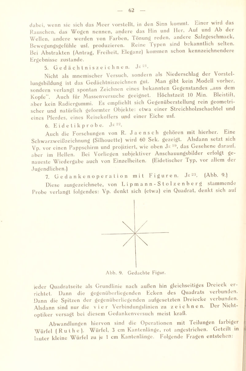 dabei, wenn sie sich das Meer vorstellt, in den Sinn kommt. Einer wird das Rauschen, das Wogen nennen, andere das Hin und Her, Aul und Ab dei Wellen, andere werden von Farben, lönung reden, andere Salzgeschmack, Bewegungsgefühle usf. produzieren. Reine I ypcn sind bekanntlich selten. Bei Abstrakten (Antrag, Freiheit, Eleganz) kommen schon kennzeichnendere Ergebnisse zustande. 5. Gedächtniszeichnen. -1. Nicht als mnemischer Versuch, sondern als Niederschlag der Vorstel¬ lungsbildung ist das Gedächtniszeichnen gut. Man gibt kein Modell vorher, sondern verlangt spontan Zeichnen eines bekannten Gegenstandes ,,aus dem Kopfe. Auch für Massenversuchc geeignet. Höchstzeit 10 Min. Bleistift, aber kein Radiergummi. Es empfiehlt sich Gegenüberstellung rein geometri¬ scher und natürlich geformter Objekte: etwa einer Streichholzschachtel und eines Pferdes, eines Reisekoffers und einer Eiche usf. 6. Eidetikprobe. Js Auch die Forschungen von R. Jacnsch gehören mit hierher. Eine Schwarzweißzeichnung (Silhouette) wird 60 Sek. gezeigt. Alsdann setzt sich Vp. vor einen Pappschirm und projiziert, wie oben Jk ' , das Gesehene darauf, aber im Hellen. Bei Vorliegen subjektiver Anschauungsbilder erfolgt ge¬ naueste Wiedergabe auch von Einzelheiten. (Eidetischer Typ, vor allem der Jugendlichen.) 7. Gedankenoperation mit Figuren. Js2:{. (Abb. 9.) Diese ausgezeichnete, von Lipmann-Stolzenberg stammende Probe verlangt folgendes: Vp. denkt sich (etwa) ein Quadrat, denkt sich auf jeder Quadratseite als Grundlinie nach außen hin gleichseitiges Dreieck er¬ richtet. Dann die gegenüberliegenden Ecken des Quadrats verbunden. Dann die Spitzen der gegenüberliegenden aufgesetzten Dreiecke verbunden. Alsdann sind nur die vier Verbindungslinien zu zeichnen. Der Nicht¬ optiker versagt bei diesem Gedankenversuch meist kraß. Abwandlungen hiervon sind die Operationen mit Teilungen farbiger Würfel (Ruthe). Würfel, 3 cm Kantenlänge, rot angestrichen. Geteilt in lauter kleine Würfel zu je 1 cm Kantenlänge. Folgende Fragen entstehen: