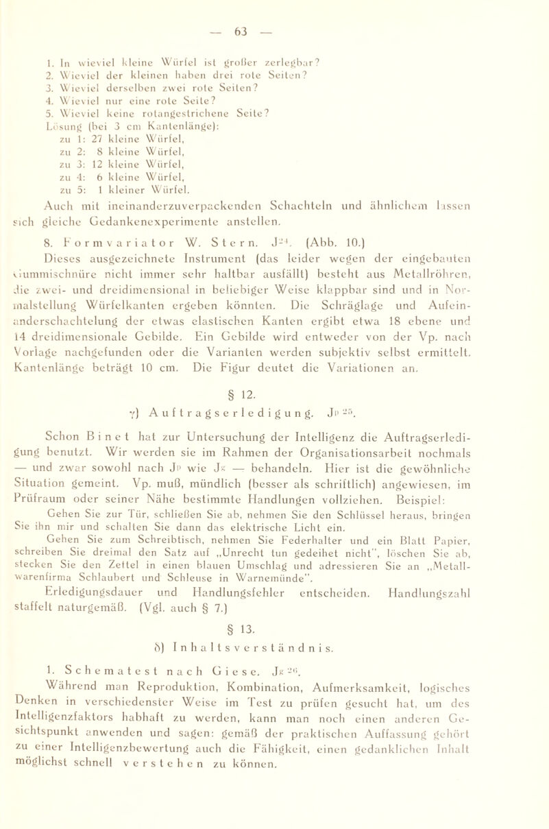 1. ln wieviel kleine Würfel ist großer zerlegbar? 2. Wieviel der kleinen haben drei rote Seiten? 3. Wieviel derselben zwei rote Seiten? 4. Wieviel nur eine rote Seite? 5. Wieviel keine rotangestrichene Seite? Lösung (bei 3 cm Kantenlänge): zu 1: 27 kleine Würfel, zu 2: 8 kleine Würfel, zu 3: 12 kleine Würfel, zu 4: 6 kleine Würfel, zu 5: 1 kleiner Würfel. Auch mit ineinanderzuverpackenden Schachteln und ähnlichem lassen sich gleiche Gedankenexperimente anstellen. 8. F o rmvariator W. Stern. J-L (Abb. 10.) Dieses ausgezeichnete Instrument (das leider wegen der eingebauten Gummischnüre nicht immer sehr haltbar ausfällt) besteht aus Metallröhren, die zwei- und dreidimensional in beliebiger Weise klappbar sind und in Nor- inalstellung Würfelkanten ergeben könnten. Die Schräglage und Aufein- andcrschachtclung der etwas elastischen Kanten ergibt etwa 18 ebene und 14 dreidimensionale Gebilde. Ein Gebilde wird entweder von der Vp. nach Vorlage nachgefunden oder die Varianten werden subjektiv selbst ermittelt. Kantenlänge beträgt 10 cm. Die Figur deutet die Variationen an. § 12. Y) Auftragserledigung. Jp 25. Schon B i n e t hat zur Untersuchung der Intelligenz die Auftragserledi¬ gung benutzt. Wir werden sie im Rahmen der Organisationsarbeit nochmals — und zwar sowohl nach Jp wie — behandeln. Hier ist die gewöhnliche Situation gemeint. V p. muß, mündlich (besser als schriftlich) angewiesen, im Prüf raum oder seiner Nähe bestimmte Handlungen vollziehen. Beispiel: Gehen Sie zur Tür, schließen Sie ab, nehmen Sie den Schlüssel heraus, bringen Sie ihn mir und schalten Sie dann das elektrische Licht ein. Gehen Sie zum Schreibtisch, nehmen Sie Federhalter und ein Blatt Papier, schreiben Sie dreimal den Satz auf „Unrecht tun gedeihet nicht , löschen Sie ab, stecken Sie den Zettel in einen blauen Umschlag und adressieren Sie an „Metall¬ warenfirma Schlaubert und Schleuse in Warnemünde”. Frledigungsdauer und Handlungsfehler entscheiden. Handlungszahl staffelt naturgemäß. (Vgl. auch § 7.) § 13. ö) Inhaltsverständnis. 1. Schematest nach G i e s e. Jk 2i!, Während man Reproduktion, Kombination, Aufmerksamkeit, logisches Denken in verschiedenster Weise im lest zu prüfen gesucht hat, um des Intelligenzfaktors habhaft zu werden, kann man noch einen anderen Ge¬ sichtspunkt anwenden und sagen: gemäß der praktischen Auffassung gehört zu einer Intelligenzbewertung auch die Fähigkeit, einen gedanklichen Inhalt möglichst schnell verstehen zu können.