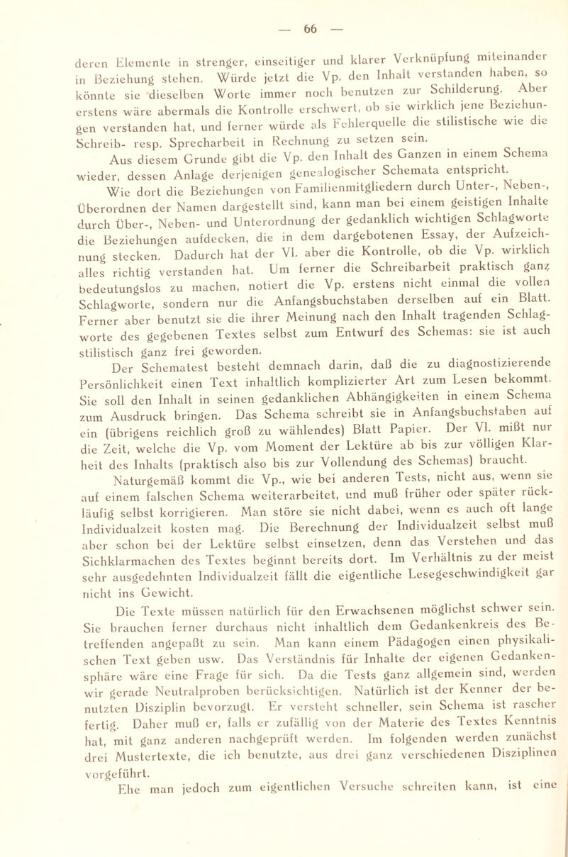 deren Elemente in strenger, einseitiger und klarer Verknüpfung miteinander in Beziehung stehen. Würde jetzt die Vp. den Inhalt verstanden haben, so könnte sie dieselben Worte immer noch benutzen zur Schilderung. Aber erstens wäre abermals die Kontrolle erschwert, ob sie wirklich jene Beziehun¬ gen verstanden hat, und ferner würde als Fehlerquelle die stilistische wie die Schreib- resp. Sprecharbeit in Rechnung zu setzen sein. Aus diesem Grunde gibt die Vp. den Inhalt des Ganzen in einem Schema wieder, dessen Anlage derjenigen genealogischer Schemata entspricht. Wie dort die Beziehungen von Familienmitgliedern durch Enter-, Neben-, Überordnen der Namen dargestellt sind, kann man bei einem geistigen Inhalte durch Über-, Neben- und Unterordnung der gedanklich wichtigen Schlagworte die Beziehungen aufdecken, die in dem dargebotenen Essay, der Aufzeich¬ nung stecken. Dadurch hat der VI. aber die Kontrolle, ob die Vp. wirklich alles richtig verstanden hat. Um ferner die Schreibarbeit praktisch ganz bedeutungslos zu machen, notiert die Vp. erstens nicht einmal die vollen Schlagworte, sondern nur die Anfangsbuchstaben derselben auf ein Blatt. Ferner aber benutzt sie die ihrer Meinung nach den Inhalt tragenden Schlag¬ worte des gegebenen Textes selbst zum Entwurf des Schemas: sie ist auch stilistisch ganz frei geworden. Der Schematest besteht demnach darin, daß die zu diagnostizierende Persönlichkeit einen Text inhaltlich komplizierter Art zum Lesen bekommt. Sie soll den Inhalt in seinen gedanklichen Abhängigkeiten in einem Schema zum Ausdruck bringen. Das Schema schreibt sie in Anfangsbuchstaben auf ein (übrigens reichlich groß zu wählendes) Blatt Papier. Der VI. mißt nui die Zeit, welche die Vp. vom Moment der Lektüre ab bis zur völligen Klar¬ heit des Inhalts (praktisch also bis zur Vollendung des Schemas) braucht. Naturgemäß kommt die Vp., wie bei anderen Tests, nicht aus, wenn sie auf einem falschen Schema weiterarbeitet, und muß früher oder später rück¬ läufig selbst korrigieren. Man störe sie nicht dabei, wenn es auch oft lange Individualzeit kosten mag. Die Berechnung der Individualzeit selbst muß aber schon bei der Lektüre selbst einsetzen, denn das Verstehen und da» Sichklarmachen des Textes beginnt bereits dort. Im Verhältnis zu der meist sehr ausgedehnten Individualzeit fällt die eigentliche Lesegeschwindigkeit gar nicht ins Gewicht. Die Texte müssen natürlich für den Erwachsenen möglichst schwel sein. Sie brauchen ferner durchaus nicht inhaltlich dem Gedankenkreis des Be¬ treffenden angepaßt zu sein. Man kann einem Pädagogen einen physikali¬ schen Text geben usw. Das Verständnis für Inhalte der eigenen Gedanken¬ sphäre wäre eine Frage für sich. Da die Tests ganz allgemein sind, werden wir gerade Neutralproben berücksichtigen. Natürlich ist der Kenner der be¬ nutzten Disziplin bevorzugt. Er versteht schneller, sein Schema ist rascher fertig. Daher muß er, falls er zufällig von der Materie des lextes Kenntnis hat, mit ganz anderen nachgeprüft werden. Im folgenden werden zunächst drei Mustertexte, die ich benutzte, aus drei ganz verschiedenen Disziplinen vorgeführt. Ehe man jedoch zum eigentlichen Versuche schreiten kann, ist eine