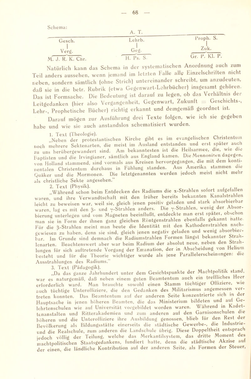 Schema: A. T. Gesch. Lehrb. Proph. S. | 1 Verg. j Geg. Zuk. M. J. R. K. Chr. H. Ps. S- Gr. P. Kl. P. Natürlich kann das Schema in der systematischen Anordnung auch zum Teil anders aussehen, wenn jemand im letzten Falle alle Einzelschritten nicht neben, sondern sämtlich (ohne Strich) untereinander schreibt, um anzudeuten, daß sie in die betr. Rubrik (etwa Gegenwart-Lehrbücher) insgesamt gehören. Das ist Formsache. Die Bedeutung ist darauf zu legen, ob das Verhältnis der Leitgedanken (hier also Vergangenheit, Gegenwart, Zukunft = Geschichts-, Lehr-, Prophetische Bücher) richtig erkannt und demgemäß geordnet ist. Darauf mögen zur Ausführung drei Texte folgen, wie ich sie gegeben habe und wie sie auch anstandslos schematisiert wurden. 1. Text (Theologie). . „Neben der protestantischen Kirche gibt es im evangelischen Christentum noch mehrere Sektenarten, die meist im Ausland entstanden und erst später auch zu uns herübergewandert sind. Am bekanntesten ist die Heilsarmee, die, wie die Baptisten und die Irvingianer, sämtlich aus England kamen. Die Mennoniten dagegen, von Holland stammend, sind vormals aus Kreisen hervorgegangen, die mit dem konti¬ nentalen Christentum durchaus in Fühlung standen. Aus Amerika stammen die Quäker und die Mormonen. Die letztgenannten werden jedoch meist nicht mehr als christliche Sekte angesehen. 2. Text (Physik). , .. „Während schon beim Entdecken des Radiums die a-Strahlen sofort autgetallen waren, und ihre Verwandtschaft mit den früher bereits bekannten Kanalstrahlen leicht zu beweisen war, weil sie, gleich jenen positiv geladen und stark absorbierbar waren, lag es mit den ß- und '/-Strahlen anders. Die '/-Strahlen, wenig der Absor¬ bierung unterlegen und vom Magneten beeinflußt, entdeckte man erst später, obschon man sie in Form der ihnen ganz gleichen Röntgenstrahlen ebenfalls gekannt Hatte. Für die ß-Strahlen meint man heute die Identität mit den Kathodenstralilen nach¬ gewiesen zu haben, denn sie sind, gleich jenen negativ geladen und wenig a isor ici- bar. Im Grunde sind demnach die Radiumstrahlen Formen längst bekannter Strah- lenarten. Beachtenswert aber war beim Radium der absolut neue, neben den Strai- lungen für sich auftretende Vorgang der Emanation, der in Abscheidung von e ium besteht und für die Theorie wichtiger wurde als jene Parallelerscheinungen, die Ausstrahlungen des Radiums.” 3. Text (Pädagogik). . „Da das ganze Jahrhundert unter dem Gesichtspunkte der Machtpohtik stand, war es naturgemäß, daß neben einem guten Beamtentum auch ein treffliches Heer erforderlich ward. Man brauchte sowohl einen Stamm tüchtiger Offiziere, wie auch tüchtige Unteroffiziere, die den Gedanken des Militarismus angemessen ver¬ treten konnten. Das Beamtentum auf der anderen Seite konzentrierte sich in der Hauptsache in jenen höheren Beamten, die das Ministerium bildeten und auf Ge¬ lehrtenschulen wie auf Universität vorgebildet worden waren. Während in Kadct- tenanstalten und Ritterakademien und zum anderen auf den Garnisonschulen die höheren und die Unteroffiziere ihre Ausbildung genossen, blieb für den Rest der Bevölkerung als Bildungsstätte einerseits die städtische Gewerbe-, die Industrie- und die Realschule, zum anderen die Landschule übrig. Diese Doppeltheit entsprach jedoch völlig der Teilung, welche das Merkantilsystem, das dritte Moment des machtpolitischen Staatsgedankens, fundiert hatte, denn die städtische Akzise auf der einen, die ländliche Kontribution auf der anderen Seite, als Formen der Steuer,