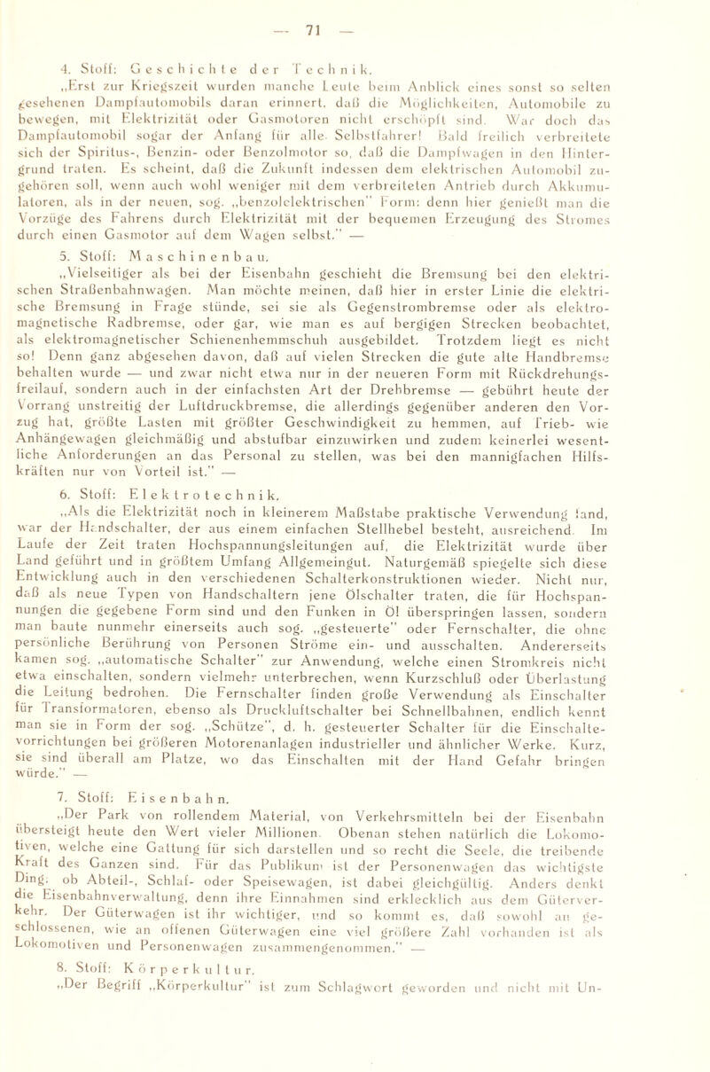 4. Stoff: Geschichte der Technik. „Erst zur Kriegszeit wurden manche Leute beim Anblick eines sonst so selten gesehenen Dampfautomobils daran erinnert, daß die Möglichkeiten, Automobile zu bewegen, mit Elektrizität oder Gasmotoren nicht erschöpft sind. War doch das Dampfautomobil sogar der Anfang für alle Selbstfahrer! Bald freilich verbreitete sich der Spiritus-, Benzin- oder Benzolmotor so, daß die Dampfwagen in den Hinter¬ grund traten. Es scheint, daß die Zukunft indessen dem elektrischen Automobil zu¬ gehören soll, wenn auch wohl weniger mit dem verbreiteten Antrieb durch Akkumu¬ latoren, als in der neuen, sog. „benzolelektrischen Form: denn hier genießt man die Vorzüge des Fahrens durch Elektrizität mit der bequemen Erzeugung des Stromes durch einen Gasmotor auf dem Wagen selbst. — 5. Stoff: Maschinenbau. „Vielseitiger als bei der Eisenbahn geschieht die Bremsung bei den elektri¬ schen Straßenbahnwagen. Man möchte meinen, daß hier in erster Linie die elektri¬ sche Bremsung in Frage stünde, sei sie als Gegenstrombremse oder als elektro¬ magnetische Radbremse, oder gar, wie man es auf bergigen Strecken beobachtet, als elektromagnetischer Schienenhemmschuh ausgebddet. Trotzdem liegt es nicht so! Denn ganz abgesehen davon, daß auf vielen Strecken die gute alte Handbremse behalten wurde — und zwar nicht etwa nur in der neueren Form mit Rückdrehungs¬ freilauf, sondern auch in der einfachsten Art der Drehbremse — gebührt heute der Vorrang unstreitig der Luftdruckbremse, die allerdings gegenüber anderen den Vor¬ zug hat, größte Lasten mit größter Geschwindigkeit zu hemmen, auf Trieb- wie Anhängewagen gleichmäßig und abstufbar einzuwirken und zudem keinerlei wesent¬ liche Anforderungen an das Personal zu stellen, was bei den mannigfachen Hilfs¬ kräften nur von Vorteil ist.” — 6. Stoff: Elektrotechnik. „Als die Elektrizität noch in kleinerem Maßstabe praktische Verwendung iand, war der Handschalter, der aus einem einfachen Stellhebel besteht, ausreichend Im Laufe der Zeit traten Hochspannungsleitungen auf, die Elektrizität wurde über Land geführt und in größtem Umfang Allgemeingut. Naturgemäß spiegelte sich diese Entwicklung auch in den verschiedenen Schalterkonstruktionen wieder. Nicht nur, daß als neue Typen von Handschaltern jene Ölschalter traten, die für Hochspan¬ nungen die gegebene Form sind und den Funken in Öl überspringen lassen, sondern man baute nunmehr einerseits auch sog. „gesteuerte” oder Fernschalter, die ohne persönliche Berührung von Personen Ströme ein- und ausschalten. Andererseits kamen sog. „automatische Schalter zur Anwendung, welche einen Stromkreis nicht etwa einschalten, sondern vielmehr unterbrechen, wenn Kurzschluß oder Überlastung die Leitung bedrohen. Die Fernschalter finden große Verwendung als Einschalter für 1 ransformatoren, ebenso als Druckluftschalter bei Schnellbahnen, endlich kennt man sie in Form der sog. „Schütze , d. h. gesteuerter Schalter für die Einschalte- vorrichtungen bei größeren Motorenanlagen industrieller und ähnlicher Werke. Kurz, sie sind überall am Platze, wo das Einschalten mit der Hand Gefahr bringen würde.” — 7. Stoff: Eisenbahn. „Der Park von rollendem Material, von Verkehrsmitteln bei der Eisenbahn übersteigt heute den Wert vieler Millionen Obenan stehen natürlich die Lokomo¬ tiven, welche eine Gattung für sich darstellen und so recht die Seele, die treibende Kraft des Ganzen sind. Für das Publikum ist der Personenwagen das wichtigste Ding, ob Abteil-, Schlaf- oder Speisewagen, ist dabei gleichgültig. Anders denkt die Eisenbahnverwaltung, denn ihre Einnahmen sind erklecklich aus dem Güterver¬ kehr. Der Güterwagen ist ihr wichtiger, und so kommt es, daß sowohl an ge¬ schlossenen, wie an offenen Güterwagen eine viel größere Zahl vorhanden ist als Lokomotiven und Personenwagen zusammengenommen. — 8. Stoff: Körperkultur. „Der Begriff „Körperkultur ist zum Schlagwort geworden und nicht mit Un-